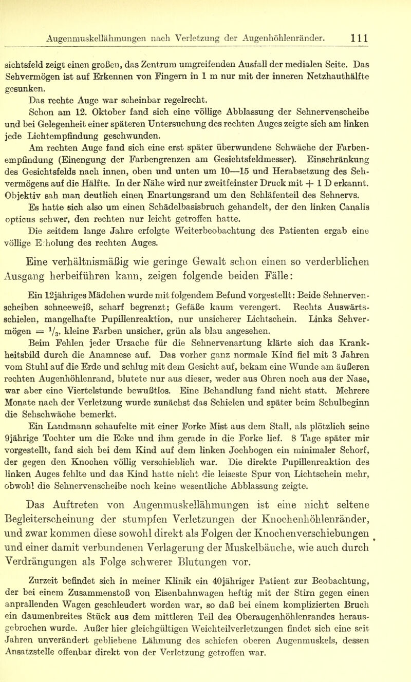 sichtsfeld zeigt einen großen, das Zentrum umgreifenden Ausfall der medialen Seite. Das Sehvermögen ist auf Erkennen von Fingern in 1 m nur mit der inneren Netzhauthälfte gesunken. Das rechte Auge war scheinbar regelrecht. Schon am 12. Oktober fand sich eine völlige Abblassung der Sehnervenscheibe und bei Gelegenheit einer späteren Untersuchung des rechten Auges zeigte sich am linken jede Lichtempfindung geschwunden. Am rechten Auge fand sich eine erst später überwundene Schwäche der Farben- empfindung (Einengung der Farbengrenzen am Gesichtsfeldmesser). Einschränkung des Gesichtsfelds nach innen, oben und unten um 10—15 und Herabsetzung des Seh- vermögens auf die Hälfte. In der Nähe wird nur zweitfeinster Druck mit -f 1 D erkannt. Objektiv sah man deutlich einen Enartungsrand um den Schläfenteil des Sehnervs. Es hatte sich also um einen Schädelbasisbruch gehandelt, der den linken Canalis opticus schwer, den rechten nur leicht getroffen hatte. Die seitdem lange Jahre erfolgte Weiterbeobachtung des Patienten ergab eine völlige E holung des rechten Auges. Eine verhältnismäßig wie geringe Gewalt sclion einen so verderblichen Ausgang herbeiführen kann, zeigen folgende beiden Fälle: Ein 12jähriges Mädchen wurde mit folgendem Befund vorgestellt: Beide Sehnerven- scheiben schneeweiß, scharf begrenzt; Gefäße kaum verengert. Rechts Auswärts- schielen, mangelhafte Pupillenreaktion, nur unsicherer Lichtschein. Links Sehver- mögen = 1/3, kleine Farben unsicher, grün als blau angesehen. Beim Fehlen jeder Ursache für die Sehnervenartung klärte sich das Krank- heitsbüd durch die Anamnese auf. Das vorher ganz normale Kind fiel mit 3 Jahren vom Stuhl auf die Erde und schlug mit dem Gesicht auf, bekam eine Wunde am äußeren rechten Augenhöhlenrand, blutete nur aus dieser, weder aus Ohren noch aus der Nase, war aber eine Viertelstunde bewußtlos. Eine Behandlung fand nicht statt. Mehrere Monate nach der Verletzung wurde zunächst das Schielen und später beim Schulbeginn die Sehschwäche bemerkt. Ein Landmann schaufelte mit einer Forke Mist aus dem Stall, als plötzlich seine 9jährige Tochter um die Ecke und ihm gerade in die Forke lief. 8 Tage später mir vorgestellt, fand sich bei dem Kind auf dem linken Jochbogen ein minimaler Schorf, der gegen den Knochen völlig verschieblich war. Die direkte Pupillenreaktion des linken Auges fehlte und das Kind hatte nicht die leiseste Spur von Lichtschein mehr, obwohl die Sehnervenscheibe noch keine wesentliche Abblassung zeigte. Das Auftreten von Augenmuskeliähmurigen ist eine nicht seltene Begleiterscheinung der stumpfen Verletzungen der Knochenhöhlenränder, und zwar kommen diese sowohl direkt als Folgen der Knochen Verschiebungen und einer damit verbundenen Verlagerung der Muskelbäuche, wie auch durch Verdrängungen als Folge schwerer Blutungen vor. Zurzeit befindet sich in meiner Klinik ein 40jähriger Patient zur Beobachtung, der bei einem Zusammenstoß von Eisenbahnwagen heftig mit der Stirn gegen einen anprallenden Wagen geschleudert worden war, so daß bei einem komplizierten Bruch ein daumenbreites Stück aus dem mittleren Teil des Oberaugenhöhlenrandes heraus- gebrochen wurde. Außer hier gleichgültigen Weichteilverletzungen findet sich eine seit Jahren unverändert gebliebene Lähmung des schiefen oberen Augenmuskels, dessen Ansatzstelle offenbar direkt von der Verletzung getroffen war.