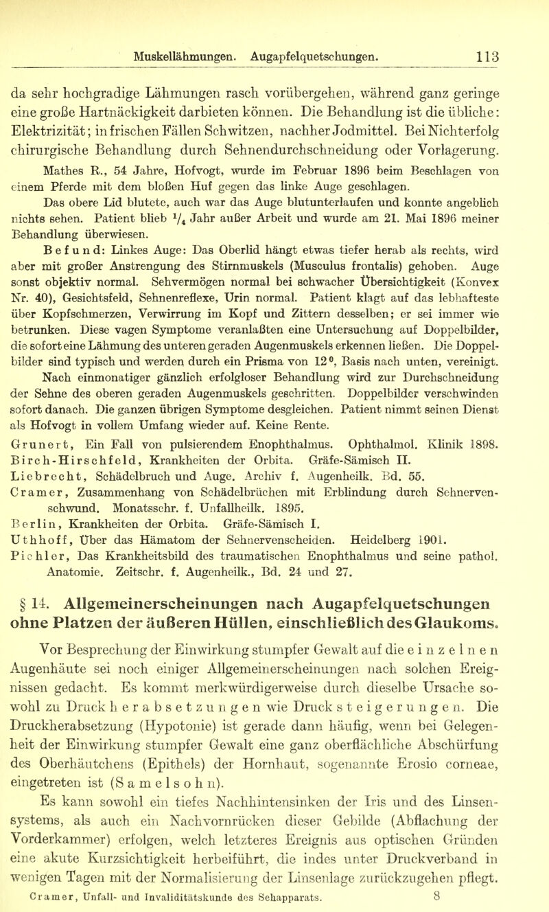 da sehr hochgradige Lähmungen rasch vorübergehen, während ganz geringe eine große Hartnäckigkeit darbieten können. Die Behandlung ist die übliche: Elektrizität; in frischen Fällen Schwitzen, nachher Jodmittel. Bei Nichterf olg chirurgische Behandlung durch Sehnendurchschneidung oder Vorlagerung. Mathes R., 54 Jahre, Hofvogt, wurde im Februar 1896 beim Beschlagen von einem Pferde mit dem bloßen Huf gegen das linke Auge geschlagen. Das obere Lid blutete, auch war das Auge blutunterlaufen und konnte angeblich nichts sehen. Patient blieb y4 Jahr außer Arbeit und wurde am 21. Mai 1896 meiner Behandlung überwiesen. Befund: Linkes Auge: Das Oberlid hängt etwas tiefer herab als rechts, wird aber mit großer Anstrengung des Stirnmuskels (Musculus frontalis) gehoben. Auge sonst objektiv normal. Sehvermögen normal bei schwacher Übersichtigkeit (Konvex Nr. 40), Gesichtsfeld, Sehnenreflexe, Urin normal. Patient klagt auf das lebhafteste über Kopfschmerzen, Verwirrung im Kopf und Zittern desselben; er sei immer wie betrunken. Diese vagen Symptome veranlaßten eine Untersuchung auf Doppelbilder, die sofort eine Lähmung des unteren geraden Augenmuskels erkennen ließen. Die Doppel- bilder sind typisch und werden durch ein Prisma von 12 °, Basis nach unten, vereinigt. Nach einmonatiger gänzlich erfolgloser Behandlung wird zur Durchschneidung der Sehne des oberen geraden Augenmuskels geschritten. Doppelbilder verschwinden sofort danach. Die ganzen übrigen Symptome desgleichen. Patient nimmt seinen Dienst als Hofvogt in vollem Umfang wieder auf. Keine Rente. Grunert, Ein Fall von pulsierendem Enophthalmus. Ophthalmol. Klinik 1898. Birch-Hirschfeld, Krankheiten der Orbita. Gräfe-Sämisch II. Liebrecht, Schädelbruch und Auge. Archiv f. Augenheilk. Bd. 55. Gramer, Zusammenhang von Schädelbrüchen mit Erblindung durch Sehnerven- schwund. Monatsschr. f. Unfallheilk. 1895. Berlin, Krankheiten der Orbita. Gräfe-Sämisch I. Uthhoff, Über das Hämatom der Sehtiervenscheiden. Heidelberg 1901. Pichler, Das Krankheitsbild des traumatischen Enophthalmus und seine pathol. Anatomie. Zeitschr. f. Augenheilk., Bd. 24 und 27. § II. Allgemeinerscheinungen nach Augapfelquetschungen ohne Platzen der äußeren Hüllen, einschließlich des Glaukoms» Vor Besprechung der Einwirkung stumpfer Gewalt auf die einzelnen Augenhäute sei noch einiger Allgemeinerscheinungen nach solchen Ereig- nissen gedacht. Es kommt merkwürdigerweise durch dieselbe Ursache so- wohl zu Druck Herabsetzungen wie Druck Steigerungen. Die Druckherabsetzung (Hypotonie) ist gerade dann häufig, wenn bei Gelegen- heit der Einwirkung stumpfer Gewalt eine ganz oberflächliche Abschürfung des Oberhäutchens (Epithels) der Hornhaut, sogenannte Erosio corneae, eingetreten ist (Samelsohn). Es kann sowohl ein tiefes Nachhintensinken der Iris und des Linsen- systems, als auch ein Nackvornrücken dieser Gebilde (Abflachung der Vorderkammer) erfolgen, welch letzteres Ereignis aus optischen Gründen eine akute Kurzsichtigkeit herbeiführt, die indes unter Druckverband in wenigen Tagen mit der Normalisierung der Linsenlage zurückzugehen pflegt. Cr am er, Unfall- und Invaliditätskunde des Sehapparats. 8