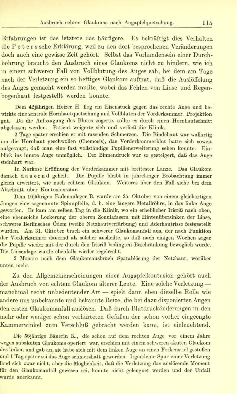 Erfahrungen ist das letztere das häufigere. Es bekräftigt dies Verhalten die Peters sehe Erklärung, weil zu den dort besprochenen Veränderungen doch auch eine gewisse Zeit gehört. Selbst das Vorhandensein einer Durch- bohrung braucht den Ausbruch eines Glaukoms nicht zu hindern, wie ich in einein schweren Fall von Vollblutung des Auges sah, bei dem am Tage nach der Verletzung ein so heftiges Glaukom auftrat, daß die Auslöffelung des Auges gemacht werden mußte, wobei das Fehlen von Linse und Regen- bogenhaut festgestellt werden konnte. Dem 42jährigen Heizer H. flog ein Eisenstück gegen das rechte Auge und be- wirkte eine zentrale Hornhautquetschung und Vollbluten der Vorderkammer. Projektion gut. Da die Aufsaugung des Blutes zögerte, sollte es durch einen Hornhautschnitt abgelassen werden. Patient weigerte sich und verließ die Klinik. 2 Tage später erschien er mit rasenden Schmerzen. Die Bindehaut war wallartig um die Hornhaut geschwollen (Chemosis), das Vorderkammerblut hatte sich soweit aufgesaugt, daß man eine fast vollständige Pupillenerweiterung sehen konnte. Ein- blick ins innere Auge unmöglich. Der Binnendruck war so gesteigert, daß das Auge steinhart war. In Narkose Eröffnung der Vorderkammer mit breitester Lanze. Das Glaukom danach dauernd geheilt. Die Pupille bleibt in jahrelanger Beobachtung immer gleich erweitert, wie nach echtem Glaukom. Weiteres über den Fall siehe bei dem Abschnitt über Kontusionsstar. Dem 16jährigen Fadenanleger B. wurde am 25. Oktober von einem gleichartigen Jungen eine sogenannte Spinnpfeife, d. h. eine längere Metallröhre, in das linke Auge geworfen. Er kam am selben Tag in die Klinik, wo ein erheblicher Irisriß nach oben, eine ebensolche Lockerung der oberen Zonulafasern mit Hintenübersinken der Linse, schweres Berlinsches Ödem (weiße Netzhautverfärbung) und Aderhautrisse festgestellt wurden. Am 31. Oktober brach ein schwerer Glaukomanfall aus, der nach Punktion der Vorderkammer dauernd als solcher ausheilte, so daß nach einigen Wochen sogar die Pupille wieder mit der durch den Irisriß bedingten Beschränkung beweglich wurde. Die Linsenlage wurde ebenfalls wieder regelrecht. 2 Monate nach dem Glaukomausbruch Spätablösung der Netzhaut, worüber unten mehr. Zu den Allgemeinerscheinungen einer Augapfelkontusion gehört auch der Ausbruch von echtem Glaukom älterer Leute. Eine solche Verletzung — manchmal recht unbedeutender Art — spielt dann eben dieselbe Eolle wie aridere uns unbekannte und bekannte Reize, die bei dazu disponierten Augen den ersten Glaukomanfall auslösen. Daß durch Blutdruckänderungen in den mehr oder weniger schon verhärteten Gefäßen der schon vorher eingeengte Kammerwinkel zum Verschluß gebracht werden kann, ist einleuchtend. Die 56jährige Bäuerin K., die schon auf dem rechten Auge vor einem Jahre wegen subakuten Glaukoms operiert war, erschien mit einem schweren akuten Glaukom des linken und gab an, sie habe sich mit dem linken Auge an einen Forkenstiel gestoßen and 1 Tag später sei das Auge schmerzhaft geworden. Irgendeine Spur einer Verletzung fand sich zwar nicht, aber die Möglichkeit, daß die Verletzung das auslösende Moment für den Glaukomanfall gewesen sei, konnte nicht geleugnet werden und der Unfall wurde anerkannt.