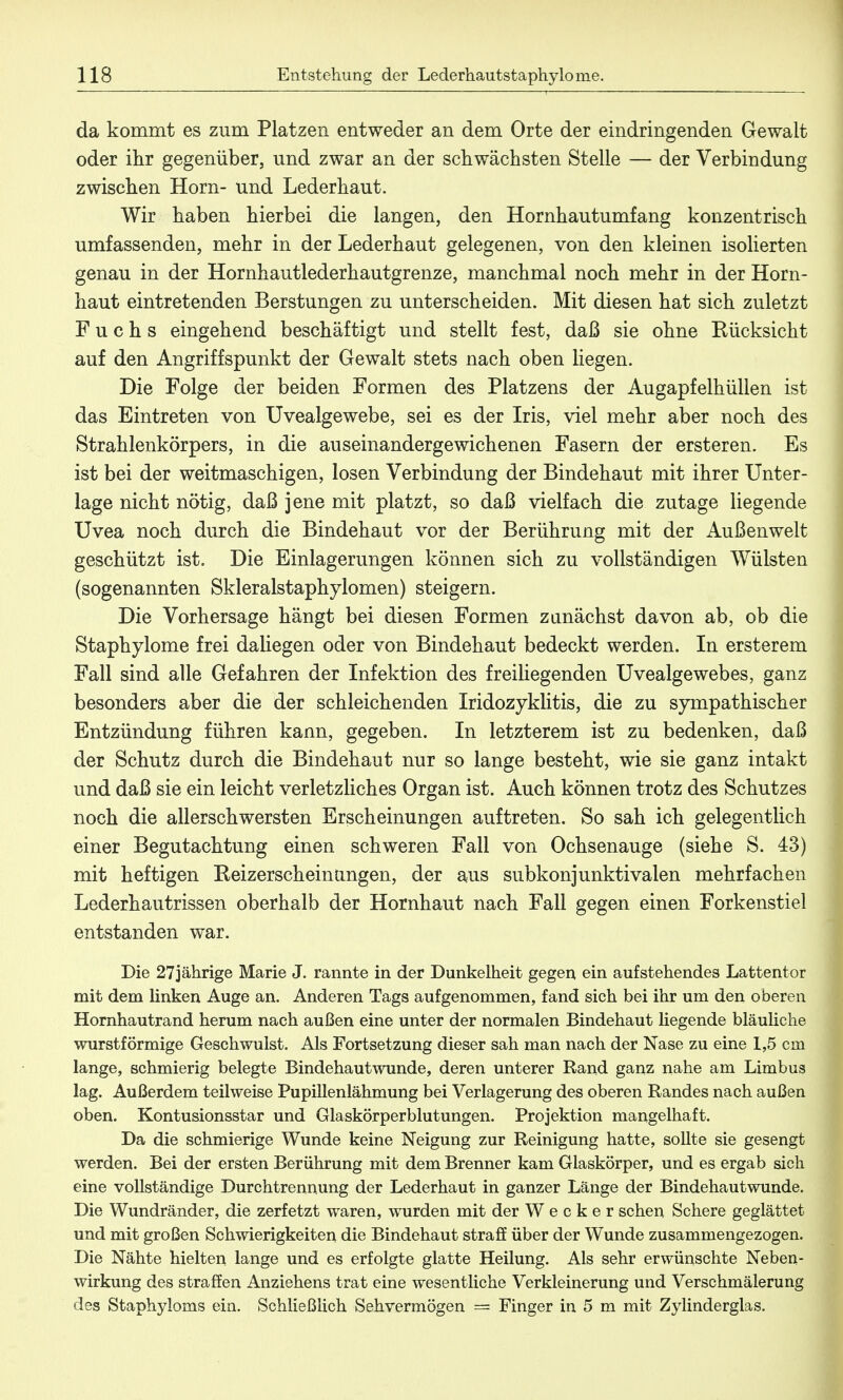 da kommt es zum Platzen entweder an dem Orte der eindringenden Gewalt oder ihr gegenüber, und zwar an der schwächsten Stelle — der Verbindung zwischen Horn- und Lederhaut. Wir haben hierbei die langen, den Hornhautumfang konzentrisch umfassenden, mehr in der Lederhaut gelegenen, von den kleinen isolierten genau in der Hornhautlederhautgrenze, manchmal noch mehr in der Horn- haut eintretenden Berstungen zu unterscheiden. Mit diesen hat sich zuletzt Fuchs eingehend beschäftigt und stellt fest, daß sie ohne Rücksicht auf den Angriffspunkt der Gewalt stets nach oben hegen. Die Folge der beiden Formen des Platzens der Augapfelhüllen ist das Eintreten von Uvealgewebe, sei es der Iris, viel mehr aber noch des Strahlenkörpers, in die auseinandergewichenen Fasern der ersteren. Es ist bei der weitmaschigen, losen Verbindung der Bindehaut mit ihrer Unter- lage nicht nötig, daß jene mit platzt, so daß vielfach die zutage liegende Uvea noch durch die Bindehaut vor der Berührung mit der Außenwelt geschützt ist. Die Einlagerungen können sich zu vollständigen Wülsten (sogenannten Skleralstaphylomen) steigern. Die Vorhersage hängt bei diesen Formen zunächst davon ab, ob die Staphylome frei daliegen oder von Bindehaut bedeckt werden. In ersterem Fall sind alle Gefahren der Infektion des freiliegenden Uvealgewebes, ganz besonders aber die der schleichenden Iridozyklitis, die zu sympathischer Entzündung führen kann, gegeben. In letzterem ist zu bedenken, daß der Schutz durch die Bindehaut nur so lange besteht, wie sie ganz intakt und daß sie ein leicht verletzliches Organ ist. Auch können trotz des Schutzes noch die allerschwersten Erscheinungen auftreten. So sah ich gelegentlich einer Begutachtung einen schweren Fall von Ochsenauge (siehe S. 43) mit heftigen Reizerscheinüngen, der aus subkonjunktivalen mehrfachen Lederhautrissen oberhalb der Hornhaut nach Fall gegen einen Forkenstiel entstanden war. Die 27jährige Marie J. rannte in der Dunkelheit gegen ein aufstehendes Lattentor mit dem linken Auge an. Anderen Tags aufgenommen, fand sich bei ihr um den oberen Hornhautrand herum nach außen eine unter der normalen Bindehaut liegende bläuliche wurstförmige Geschwulst. Als Fortsetzung dieser sah man nach der Nase zu eine 1,5 cm lange, schmierig belegte Bindehautwunde, deren unterer Rand ganz nahe am Limbus lag. Außerdem teilweise Pupillenlähmung bei Verlagerung des oberen Randes nach außen oben. Kontusionsstar und Glaskörperblutungen. Projektion mangelhaft. Da die schmierige Wunde keine Neigung zur Reinigung hatte, sollte sie gesengt werden. Bei der ersten Berührung mit dem Brenner kam Glaskörper, und es ergab sich eine vollständige Durchtrennung der Lederhaut in ganzer Länge der Bindehautwunde. Die Wundränder, die zerfetzt waren, wurden mit der Wecker sehen Schere geglättet und mit großen Schwierigkeiten die Bindehaut straff über der Wunde zusammengezogen. Die Nähte hielten lange und es erfolgte glatte Heilung. Als sehr erwünschte Neben- wirkung des straffen Anziehens trat eine wesentliche Verkleinerung und Verschmälerung des Staphyloms ein. Schließlich Sehvermögen — Finger in 5 m mit Zylinderglas.