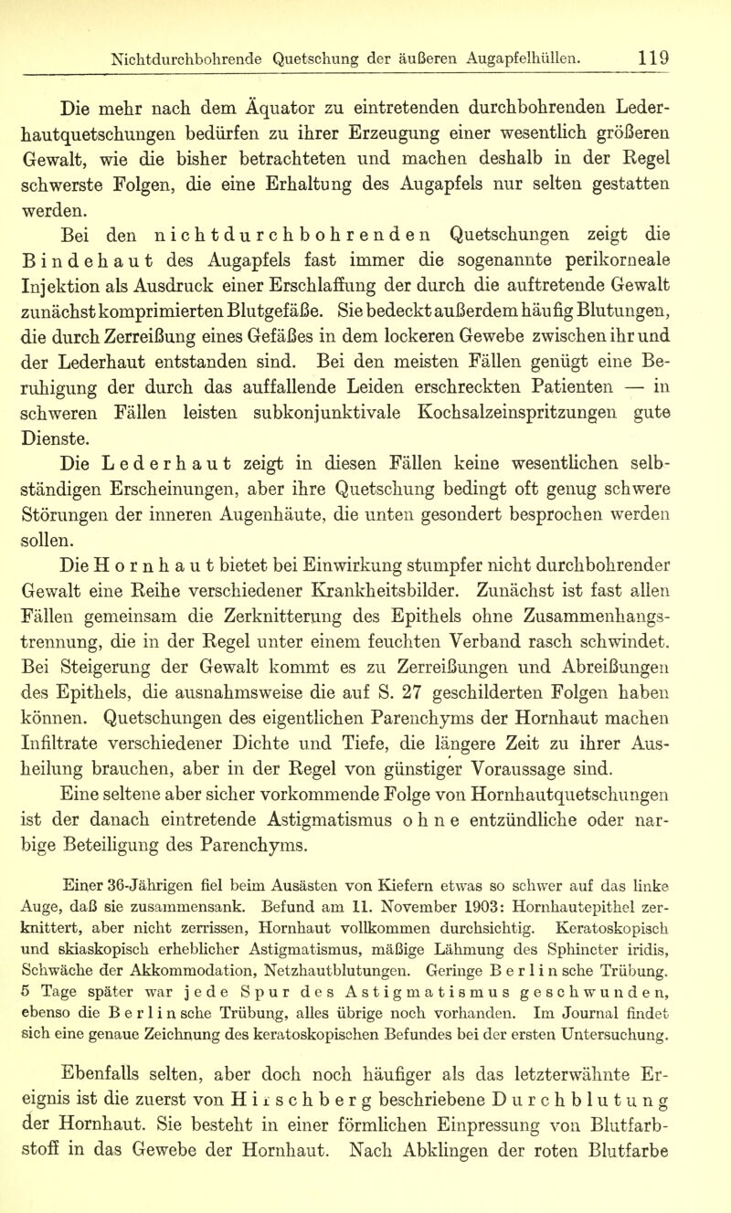 Die mehr nach dem Äquator zu eintretenden durchbohrenden Leder- hautquetschungen bedürfen zu ihrer Erzeugung einer wesentlich größeren Gewalt, wie die bisher betrachteten und machen deshalb in der Regel schwerste Folgen, die eine Erhaltung des Augapfels nur selten gestatten werden. Bei den nichtdurchbohrenden Quetschungen zeigt die Bindehaut des Augapfels fast immer die sogenannte perikorneale Injektion als Ausdruck einer Erschlaffung der durch die auftretende Gewalt zunächst komprimierten Blutgefäße. Sie bedeckt außerdem hau fig Blutungen, die durch Zerreißung eines Gefäßes in dem lockeren Gewebe zwischen ihr und der Lederhaut entstanden sind. Bei den meisten Fällen genügt eine Be- ruhigung der durch das auffallende Leiden erschreckten Patienten — in schweren Fällen leisten subkonjunktivale Kochsalzeinspritzungen gute Dienste. Die Lederhaut zeigt in diesen Fällen keine wesentlichen selb- ständigen Erscheinungen, aber ihre Quetschung bedingt oft genug schwere Störungen der inneren Augenhäute, die unten gesondert besprochen werden sollen. Die Hornhaut bietet bei Einwirkung stumpfer nicht durchbohrender Gewalt eine Reihe verschiedener Krankheitsbilder. Zunächst ist fast allen Fällen gemeinsam die Zerknitterung des Epithels ohne Zusammenhangs- trennung, die in der Regel unter einem feuchten Verband rasch schwindet. Bei Steigerung der Gewalt kommt es zu Zerreißungen und Abreißungen des Epithels, die ausnahmsweise die auf S. 27 geschilderten Folgen haben können. Quetschungen des eigentlichen Parenchyms der Hornhaut machen Infiltrate verschiedener Dichte und Tiefe, die längere Zeit zu ihrer Aus- heilung brauchen, aber in der Regel von günstiger Voraussage sind. Eine seltene aber sicher vorkommende Folge von Hornhautquetschungen ist der danach eintretende Astigmatismus ohne entzündliche oder nar- bige Beteiligung des Parenchyms. Einer 36-Jährigen fiel beim Ausästen von Kiefern etwas so schwer auf das linke Auge, daß sie zusammensank. Befund am 11. November 1903: Hornhautepithel zer- knittert, aber nicht zerrissen, Hornhaut vollkommen durchsichtig. Keratoskopisch und skiaskopisch erheblicher Astigmatismus, mäßige Lähmung des Sphincter iridis, Schwäche der Akkommodation, Netzhautblutungen. Geringe Berlin sehe Trübung, 5 Tage später war jede Spur des Astigmatismus geschwunden, ebenso die Berlin sehe Trübung, alles übrige noch vorhanden. Im Journal findet sich eine genaue Zeichnung des keratoskopischen Befundes bei der ersten Untersuchung. Ebenfalls selten, aber doch noch häufiger als das letzterwähnte Er- eignis ist die zuerst von Hiischberg beschriebene Durchblutung der Hornhaut. Sie besteht in einer förmlichen Einpressung von Blutfarb- stoff in das Gewebe der Hornhaut. Nach Abklingen der roten Blutfarbe