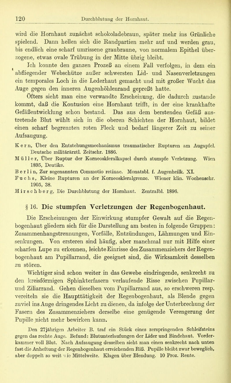 wird die Hornhaut zunächst schokoladebraun, später mehr ins Grünliche spielend. Dann hellen sich die Kandpartien mehr auf und werden grau, bis endlich eine scharf umrissene graubraune, von normalem Epithel über- zogene, etwas ovale Trübung in der Mitte übrig bleibt. Ich konnte den ganzen Prozeß an einem Fall verfolgen, in dem ein abfliegender Webschütze außer schwersten Lid- und Nasenverletzungen ein temporales Loch in die Lederhaut gemacht und mit großer Wucht das Auge gegen den inneren Augenhöhlenrand gepreßt hatte. öfters sieht man eine verwandte Erscheinung, die dadurch zustande kommt, daß die Kontusion eine Hornhaut trifft, in der eine krankhafte Gefäßentwicklung schon bestand. Das aus dem berstenden Gefäß aus- tretende Blut wühlt sich in die oberen Schichten der Hornhaut, bildet einen scharf begrenzten roten Fleck und bedarf längerer Zeit zu seiner Aufsaugung. Kern, Über den Entstehungsmechanismus traumatischer Rupturen am Augapfel. Deutsche militärärztl. Zeitschr. 1886. Müller, Über Ruptur der Korneoskleralkapsel durch stumpfe Verletzung. Wien 1895, Deutike. Berlin, Zur sogenannten Commotio retinae. Monatsbl. f. Augenheilk. XI. Fuchs, Kleine Rupturen an der Korneoskleralgrenze. Wiener klin. Wochenschr. 1905, 38. Hirschberg, Die Durchblutung der Hornhaut. Zentralbl. 1896. § 16. Die stumpfen Verletzungen der Regenbogenhaut. Die Erscheinungen der Einwirkung stumpfer Gewalt auf die Kegen- bogenhaut gliedern sich für die Darstellung am besten in folgende Gruppen: Zusammenhangstrennungen, Vorfälle, Entzündungen, Lähmungen und Ein- senkungen. Von ersteren sind häufig, aber manchmal nur mit Hilfe einer scharfen Lupe zu erkennen, leichte Einrisse des Zusammenziehers derKegen- bogenhaut am Pupillarrand, die geeignet sind, die Wirksamkeit desselben zu stören. Wichtiger sind schon weiter in das Gewebe eindringende, senkrecht zu den kreisförmigen Sphinkterfasern verlaufende Bisse zwischen Pupillar- und Ziliarrand. Gehen dieselben vom Pupillarrand aus, so erschweren resp. vereiteln sie die Haupttätigkeit der Kegenbogenhaut, als Blende gegen zuviel ins Auge dringendes Licht zu dienen, da infolge der Unterbrechung der Fasern des Zusammenzieh ers derselbe eine genügende Verengerung der Pupille nicht mehr bewirken kann. Den 27jährigen Arbeiter B. traf ein Stück eines zerspringenden Schleifsteins gegen das rechte Auge. Befund: Blutunterlaufungen der Lider und Bindehaut. Vorder- kammer voll Blut. Nach Aufsaugung desselben sieht man einen senkrecht nach unten fast die Anheftung der Regenbogenhaut erreichenden Riß. Pupille bleibt zwar beweglich, aber doppelt so weit v* ie Mittelweite. Klagen über Blendung. 10 Proz. Rente.