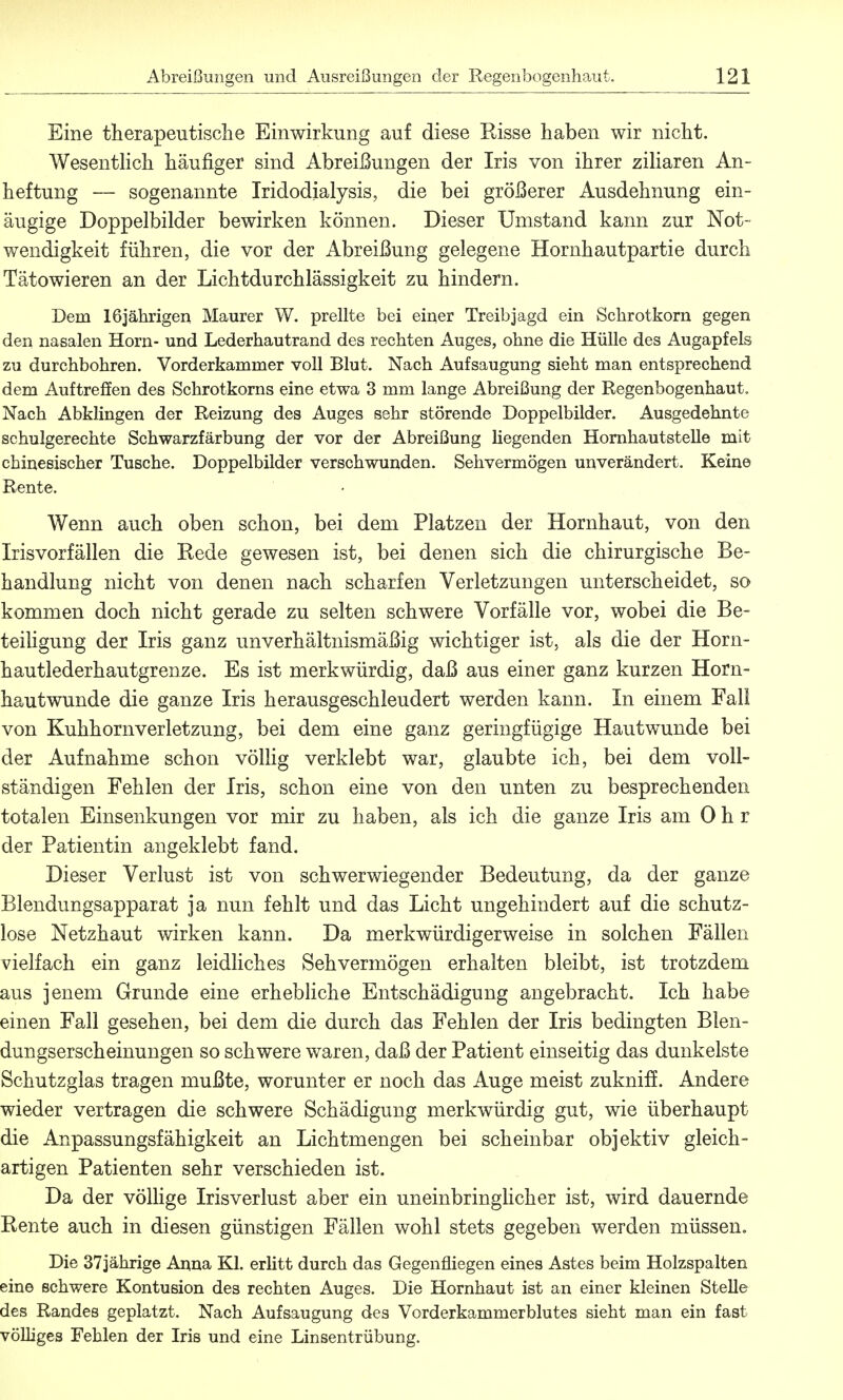 Eine therapeutische Einwirkung auf diese Eisse haben wir nicht. Wesentlich häufiger sind Abreißungen der Iris von ihrer ziliaren An- heftung — sogenannte Iridodialysis, die bei größerer Ausdehnung ein- äugige Doppelbilder bewirken können. Dieser Umstand kann zur Not- wendigkeit führen, die vor der Abreißung gelegene Hornhautpartie durch Tätowieren an der Lichtdurchlässigkeit zu hindern. Dem 16jährigen Maurer W. prellte bei einer Treibjagd ein Schrotkorn gegen den nasalen Horn- und Lederhautrand des rechten Auges, ohne die Hülle des Augapfels zu durchbohren. Vorderkamrner voll Blut. Nach Aufsaugung sieht man entsprechend dem Auftreffen des Schrotkorns eine etwa 3 mm lange Abreißung der Regenbogenhaut. Nach Abklingen der Reizung des Auges sehr störende Doppelbilder. Ausgedehnte schulgerechte Schwarzfärbung der vor der Abreißung Hegenden Hornhautstelle mit chinesischer Tusche. Doppelbilder verschwunden. Sehvermögen unverändert. Keine Rente. Wenn auch oben schon, bei dem Platzen der Hornhaut, von den Irisvorfällen die Kede gewesen ist, bei denen sich die chirurgische Be- handlung nicht von denen nach scharfen Verletzungen unterscheidet, so kommen doch nicht gerade zu selten schwere Vorfälle vor, wobei die Be- teiligung der Iris ganz unverhältnismäßig wichtiger ist, als die der Horn- hautlederhautgrenze. Es ist merkwürdig, daß aus einer ganz kurzen Horn- hautwunde die ganze Iris herausgeschleudert werden kann. In einem Fall von Kuhhornverletzung, bei dem eine ganz geringfügige Hautwunde bei der Aufnahme schon völlig verklebt war, glaubte ich, bei dem voll- ständigen Fehlen der Iris, schon eine von den unten zu besprechenden totalen Einsenkungen vor mir zu haben, als ich die ganze Iris am Ohr der Patientin angeklebt fand. Dieser Verlust ist von schwerwiegender Bedeutung, da der ganze Blendungsapparat ja nun fehlt und das Licht ungehindert auf die schutz- lose Netzhaut wirken kann. Da merkwürdigerweise in solchen Fällen vielfach ein ganz leidliches Sehvermögen erhalten bleibt, ist trotzdem aus jenem Grunde eine erhebliche Entschädigung angebracht. Ich habe einen Fall gesehen, bei dem die durch das Fehlen der Iris bedingten Blen- dungserscheinungen so schwere waren, daß der Patient einseitig das dunkelste Schutzglas tragen mußte, worunter er noch das Auge meist zukniff. Andere wieder vertragen die schwere Schädigung merkwürdig gut, wie überhaupt die Anpassungsfähigkeit an Lichtmengen bei scheinbar objektiv gleich- artigen Patienten sehr verschieden ist. Da der völlige Irisverlust aber ein uneinbringlicher ist, wird dauernde Rente auch in diesen günstigen Fällen wohl stets gegeben werden müssen. Die 37jährige Anna Kl. erlitt durch das Gegenfliegen eines Astes beim Holzspalten eine schwere Kontusion des rechten Auges. Die Hornhaut ist an einer kleinen Stelle des Randes geplatzt. Nach Aufsaugung des Vorderkammerblutes sieht man ein fast völliges Fehlen der Iris und eine Linsentrübung.