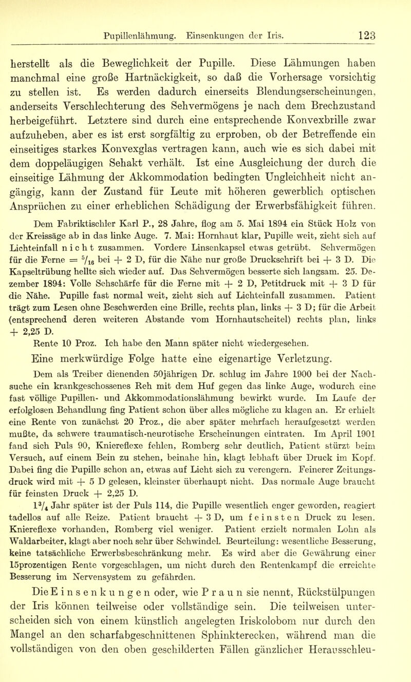 herstellt als die Beweglichkeit der Pupille. Diese Lähmungen haben manchmal eine große Hartnäckigkeit, so daß die Vorhersage vorsichtig zu stellen ist. Es werden dadurch einerseits Blendungserscheinungen, anderseits Verschlechterung des Sehvermögens je nach dem Brechzustand herbeigeführt. Letztere sind durch eine entsprechende Konvexbrille zwar aufzuheben, aber es ist erst sorgfältig zu erproben, ob der Betreffende ein einseitiges starkes Konvexglas vertragen kann, auch wie es sich dabei mit dem doppeläugigen Sehakt verhält. Ist eine Ausgleichung der durch die einseitige Lähmung der Akkommodation bedingten Ungleichheit nicht an- gängig, kann der Zustand für Leute mit höheren gewerblich optischen Ansprüchen zu einer erheblichen Schädigung der Erwerbsfähigkeit führen. Dem Fabriktischler Karl P., 28 Jahre, flog am 5. Mai 1894 ein Stück Holz von der Kreissäge ab in das linke Auge. 7. Mai: Hornhaut klar, Pupille weit, zieht sich auf Lichteinfall nicht zusammen. Vordere Linsenkapsel etwas getrübt. Sehvermögen für die Ferne = 5/i6 bei + 2 D, für die Nähe nur große Druckschrift bei + 3 D. Die Kapseltrübung hellte sich wieder auf. Das Sehvermögen besserte sich langsam. 25. De- zember 1894: Volle Sehschärfe für die Ferne mit + 2 D, Petitdruck mit -f- 3 D für die Nähe. Pupille fast normal weit, zieht sich auf Lichteinfall zusammen. Patient trägt zum Lesen ohne Beschwerden eine Brille, rechts plan, links + 3 D; für die Arbeit (entsprechend deren weiteren Abstände vom Hornhautscheitel) rechts plan, links + 2,25 D. Rente 10 Proz. Ich habe den Mann später nicht wiedergesehen. Eine merkwürdige Folge hatte eine eigenartige Verletzung. Dem als Treiber dienenden 50jährigen Dr. schlug im Jahre 1900 bei der Nach- suche ein krankgeschossenes Reh mit dem Huf gegen das linke Auge, wodurch eine fast völlige Pupillen- und Akkommodationslähmung bewirkt wurde. Im Laufe der erfolglosen Behandlung fing Patient schon über alles mögliche zu klagen an. Er erhielt eine Rente von zunächst 20 Proz., die aber später mehrfach heraufgesetzt werden mußte, da schwere traumatisch-neurotische Erscheinungen eintraten. Im April 1901 fand sich Puls 90, Kniereflexe fehlen, Romberg sehr deutlich, Patient stürzt beim Versuch, auf einem Bein zu stehen, beinahe hin, klagt lebhaft über Druck im Kopf, Dabei fing die Pupille schon an, etwas auf Licht sich zu verengern. Feinerer Zeitungs- druck wird mit -|- 5 D gelesen, kleinster überhaupt nicht. Das normale Auge braucht für feinsten Druck + 2,25 D. l3/4 Jahr später ist der Puls 114, die Pupille wesentlich enger geworden, reagiert tadellos auf alle Reize. Patient braucht -f- 3 D, um feinsten Druck zu lesen. Kniereflexe vorhanden, Romberg viel weniger. Patient erzielt normalen Lohn als Waldarbeiter, klagt aber noch sehr über Schwindel. Beurteilung: wesentliche Besserung, keine tatsächliche Erwerbsbeschränkung mehr. Es wird aber die Gewährung einer löprozentigen Rente vorgeschlagen, um nicht durch den Rentenkampf die erreichte Besserung im Nervensystem zu gefährden. Die Einsenkungen oder, wie P r a u n sie nennt, Rückstülpungen der Iris können teilweise oder vollständige sein. Die teilweisen unter- scheiden sich von einem künstlich angelegten Iriskolobom nur durch den Mangel an den scharfabgeschnittenen Sphinkterecken, während man die vollständigen von den oben geschilderten Fällen gänzlicher Heran sschleu-