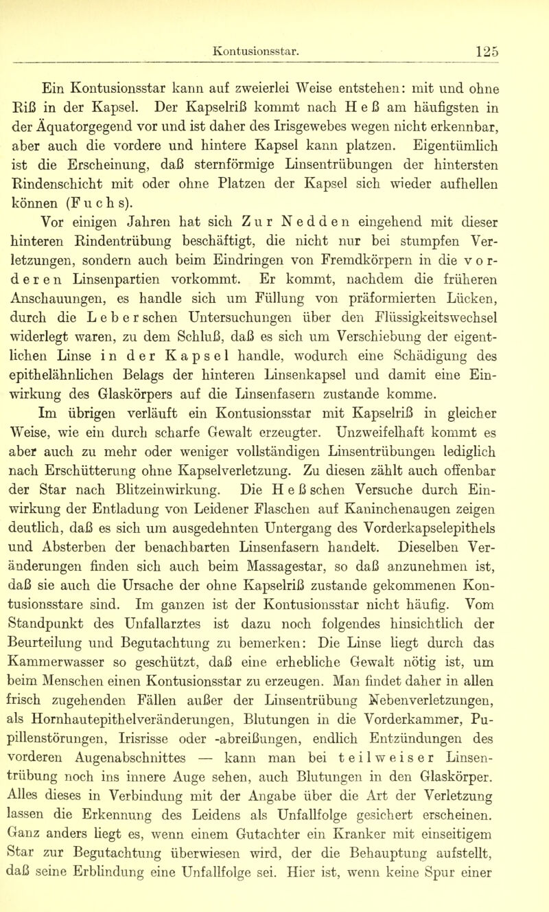 Ein Kontusionsstar kann auf zweierlei Weise entstehen: mit und ohne Riß in der Kapsel. Der Kapselriß kommt nach Heß am häufigsten in der Äquatorgegend vor und ist daher des Irisgewebes wegen nicht erkennbar, aber auch die vordere und hintere Kapsel kann platzen. Eigentümlich ist die Erscheinung, daß sternförmige Linsentrübungen der hintersten Rindenschicht mit oder ohne Platzen der Kapsel sich wieder aufhellen können (Fuchs). Vor einigen Jahren hat sich Zur Nedden eingehend mit dieser hinteren Rindentrübung beschäftigt, die nicht nur bei stumpfen Ver- letzungen, sondern auch beim Eindringen von Fremdkörpern in die vor- deren Linsenpartien vorkommt. Er kommt, nachdem die früheren Anschauungen, es handle sich um Füllung von präformierten Lücken, durch die Leber sehen Untersuchungen über den Flüssigkeitswechsel widerlegt waren, zu dem Schluß, daß es sich um Verschiebung der eigent- lichen Linse in der Kapsel handle, wodurch eine Schädigung des epithelähnlichen Belags der hinteren Linsenkapsel und damit eine Ein- wirkung des Glaskörpers auf die Linsenfasern zustande komme. Im übrigen verläuft ein Kontusionsstar mit Kapselriß in gleicher Weise, wie ein durch scharfe Gewalt erzeugter. Unzweifelhaft kommt es aber auch zu mehr oder weniger vollständigen Linsentrübungen lediglich nach Erschütterung ohne Kapselverletzung. Zu diesen zählt auch offenbar der Star nach Blitzeinwirkung. Die Heß sehen Versuche durch Ein- wirkung der Entladung von Leidener Flaschen auf Kaninchenaugen zeigen deutlich, daß es sich um ausgedehnten Untergang des Vorderkapselepithels und Absterben der benachbarten Linsenfasern handelt. Dieselben Ver- änderungen finden sich auch beim Massagestar, so daß anzunehmen ist, daß sie auch die Ursache der ohne Kapselriß zustande gekommenen Kon- tusionsstare sind. Im ganzen ist der Kontusionsstar nicht häufig. Vom Standpunkt des Unfallarztes ist dazu noch folgendes hinsichtlich der Beurteilung und Begutachtung zu bemerken: Die Linse liegt durch das Kammerwasser so geschützt, daß eine erhebliche Gewalt nötig ist, um beim Menschen einen Kontusionsstar zu erzeugen. Man findet daher in allen frisch zugehenden Fällen außer der Linsentrübung Nebenverletzungen, als Hornhautepithelveränderungen, Blutungen in die Vorderkammer, Pu- pillenstörungen, Irisrisse oder -abreißungen, endlich Entzündungen des vorderen Augenabschnittes — kann man bei t e i 1 w e i s e r Linsen- trübung noch ins innere Auge sehen, auch Blutungen in den Glaskörper. Alles dieses in Verbindung mit der Angabe über die Art der Verletzung lassen die Erkennung des Leidens als Unfallfolge gesichert erscheinen. Ganz anders hegt es, wenn einem Gutachter ein Kranker mit einseitigem Star zur Begutachtung überwiesen wird, der die Behauptung aufstellt, daß seine Erblindung eine Unfallfolge sei. Hier ist, wenn keine Spur einer