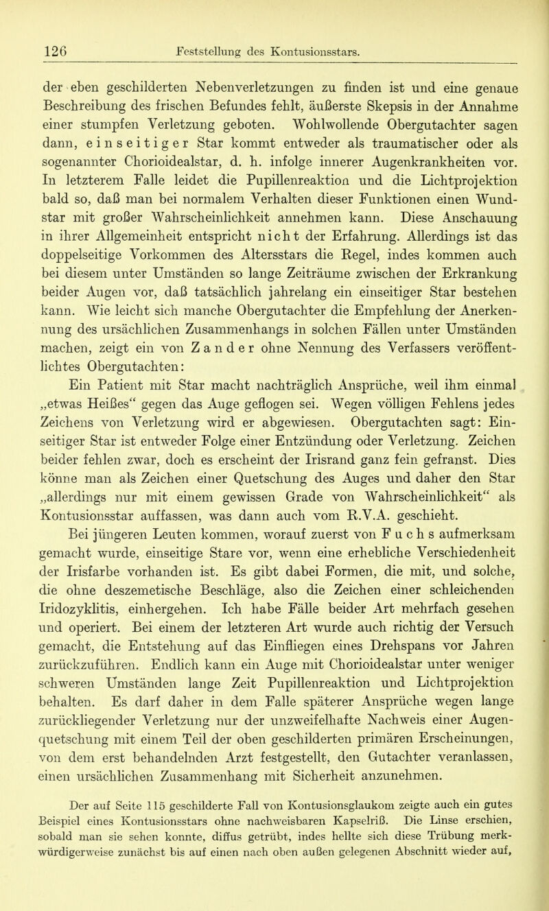 der * eben geschilderten Neben Verletzungen zu finden ist und eine genaue Beschreibung des frischen Befundes fehlt, äußerste Skepsis in der Annahme einer stumpfen Verletzung geboten. Wohlwollende Obergutachter sagen dann, einseitiger Star kommt entweder als traumatischer oder als sogenannter Chorioidealstar, d. h. infolge innerer Augenkrankheiten vor. In letzterem Falle leidet die Pupillenreaktion und die Lichtprojektion bald so, daß man bei normalem Verhalten dieser Funktionen einen Wund- star mit großer Wahrscheinlichkeit annehmen kann. Diese Anschauung in ihrer Allgemeinheit entspricht nicht der Erfahrung. Allerdings ist das doppelseitige Vorkommen des Altersstars die Kegel, indes kommen auch bei diesem unter Umständen so lange Zeiträume zwischen der Erkrankung beider Augen vor, daß tatsächlich jahrelang ein einseitiger Star bestehen kann. Wie leicht sich manche Obergutachter die Empfehlung der Anerken- nung des ursächlichen Zusammenhangs in solchen Fällen unter Umständen machen, zeigt ein von Zander ohne Nennung des Verfassers veröffent- lichtes Obergutachten: Ein Patient mit Star macht nachträglich Ansprüche, weil ihm einmal „etwas Heißes gegen das Auge geflogen sei. Wegen völligen Fehlens jedes Zeichens von Verletzung wird er abgewiesen. Obergutachten sagt: Ein- seitiger Star ist entweder Folge einer Entzündung oder Verletzung. Zeichen beider fehlen zwar, doch es erscheint der Irisrand ganz fein gefranst. Dies könne man als Zeichen einer Quetschung des Auges und daher den Star „allerdings nur mit einem gewissen Grade von Wahrscheinlichkeit als Kontusionsstar auffassen, was dann auch vom U.V.A. geschieht. Bei jüngeren Leuten kommen, worauf zuerst von Fuchs aufmerksam gemacht wurde, einseitige Stare vor, wenn eine erhebliche Verschiedenheit der Irisfarbe vorhanden ist. Es gibt dabei Formen, die mit, und solche, die ohne deszemetische Beschläge, also die Zeichen einer schleichenden Iridozyklitis, einhergehen. Ich habe Fälle beider Art mehrfach gesehen und operiert. Bei einem der letzteren Art wurde auch richtig der Versuch gemacht, die Entstehung auf das Einfliegen eines Drehspans vor Jahren zurückzuführen. Endlich kann ein Auge mit Chorioidealstar unter weniger schweren Umständen lange Zeit Pupillenreaktion und Lichtprojektion behalten. Es darf daher in dem Falle späterer Ansprüche wegen lange zurückliegender Verletzung nur der unzweifelhafte Nachweis einer Augen- quetschung mit einem Teil der oben geschilderten primären Erscheinungen, von dem erst behandelnden Arzt festgestellt, den Gutachter veranlassen, einen ursächlichen Zusammenhang mit Sicherheit anzunehmen. Der auf Seite 115 geschilderte Fall von Kontusionsglaukom zeigte auch ein gutes Beispiel eines Kontusionsstars ohne nachweisbaren Kapselriß. Die Linse erschien, sobald man sie sehen konnte, diffus getrübt, indes hellte sich diese Trübung merk- würdigerweise zunächst bis auf einen nach oben außen gelegenen Abschnitt wieder auf,