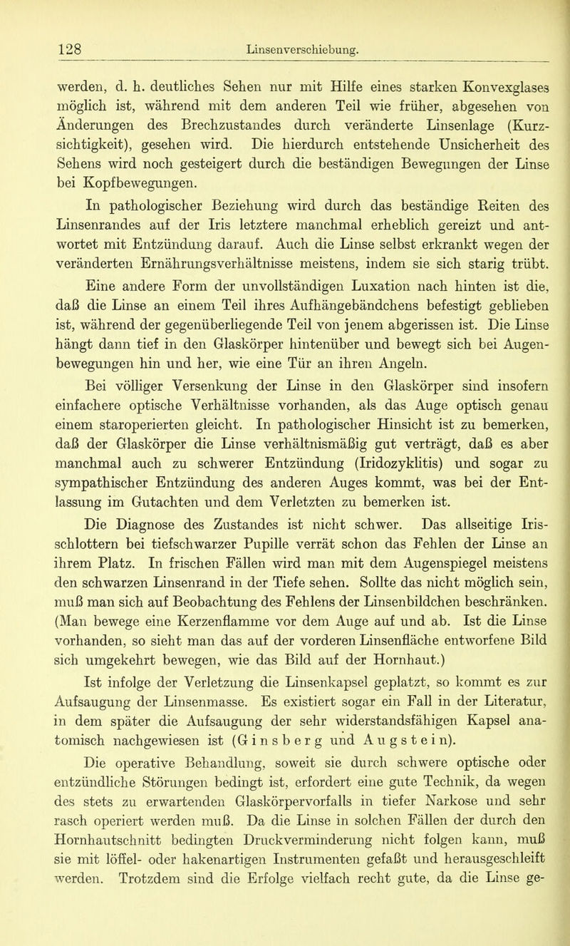 werden, d. h. deutliches Sehen nur mit Hilfe eines starken Konvexglases möglich ist, während mit dem anderen Teil wie früher, abgesehen von Änderungen des Brechzustandes durch veränderte Linsenlage (Kurz- sichtigkeit), gesehen wird. Die hierdurch entstehende Unsicherheit des Sehens wird noch gesteigert durch die beständigen Bewegungen der Linse bei Kopfbewegungen. In pathologischer Beziehung wird durch das beständige Reiten des Linsenrandes auf der Iris letztere manchmal erheblich gereizt und ant- wortet mit Entzündung darauf. Auch die Linse selbst erkrankt wegen der veränderten Ernährungsverhältnisse meistens, indem sie sich starig trübt. Eine andere Form der unvollständigen Luxation nach hinten ist die, daß die Linse an einem Teil ihres Aufhängebändchens befestigt geblieben ist, während der gegenüberliegende Teil von jenem abgerissen ist. Die Linse hängt dann tief in den Glaskörper hintenüber und bewegt sich bei Augen- bewegungen hin und her, wie eine Tür an ihren Angeln. Bei völliger Versenkung der Linse in den Glaskörper sind insofern einfachere optische Verhältnisse vorhanden, als das Auge optisch genau einem staroperierten gleicht. In pathologischer Hinsicht ist zu bemerken, daß der Glaskörper die Linse verhältnismäßig gut verträgt, daß es aber manchmal auch zu schwerer Entzündung (Iridozyklitis) und sogar zu sympathischer Entzündung des anderen Auges kommt, was bei der Ent- lassung im Gutachten und dem Verletzten zu bemerken ist. Die Diagnose des Zustandes ist nicht schwer. Das allseitige Iris- schlottern bei tiefschwarzer Pupille verrät schon das Fehlen der Linse an ihrem Platz. In frischen Fällen wird man mit dem Augenspiegel meistens den schwarzen Linsenrand in der Tiefe sehen. Sollte das nicht möglich sein, muß man sich auf Beobachtung des Fehlens der Linsenbildchen beschränken. (Man bewege eine Kerzenflamme vor dem Auge auf und ab. Ist die Linse vorhanden, so sieht man das auf der vorderen Linsenfläche entworfene Bild sich umgekehrt bewegen, wie das Bild auf der Hornhaut.) Ist infolge der Verletzung die Linsenkapsel geplatzt, so kommt es zur Aufsaugung der Linsenmasse. Es existiert sogar ein Fall in der Literatur, in dem später die Aufsaugung der sehr widerstandsfähigen Kapsel ana- tomisch nachgewiesen ist (Ginsberg und Augstein). Die operative Behandlung, soweit sie durch schwere optische oder entzündliche Störungen bedingt ist, erfordert eine gute Technik, da wegen des stets zu erwartenden Glaskörpervorfalls in tiefer Narkose und sehr rasch operiert werden muß. Da die Linse in solchen Fällen der durch den Hornhautschnitt bedingten Druckverminderung nicht folgen kann, muß sie mit löffel- oder hakenartigen Instrumenten gefaßt und herausgeschleift werden. Trotzdem sind die Erfolge vielfach recht gute, da die Linse ge-