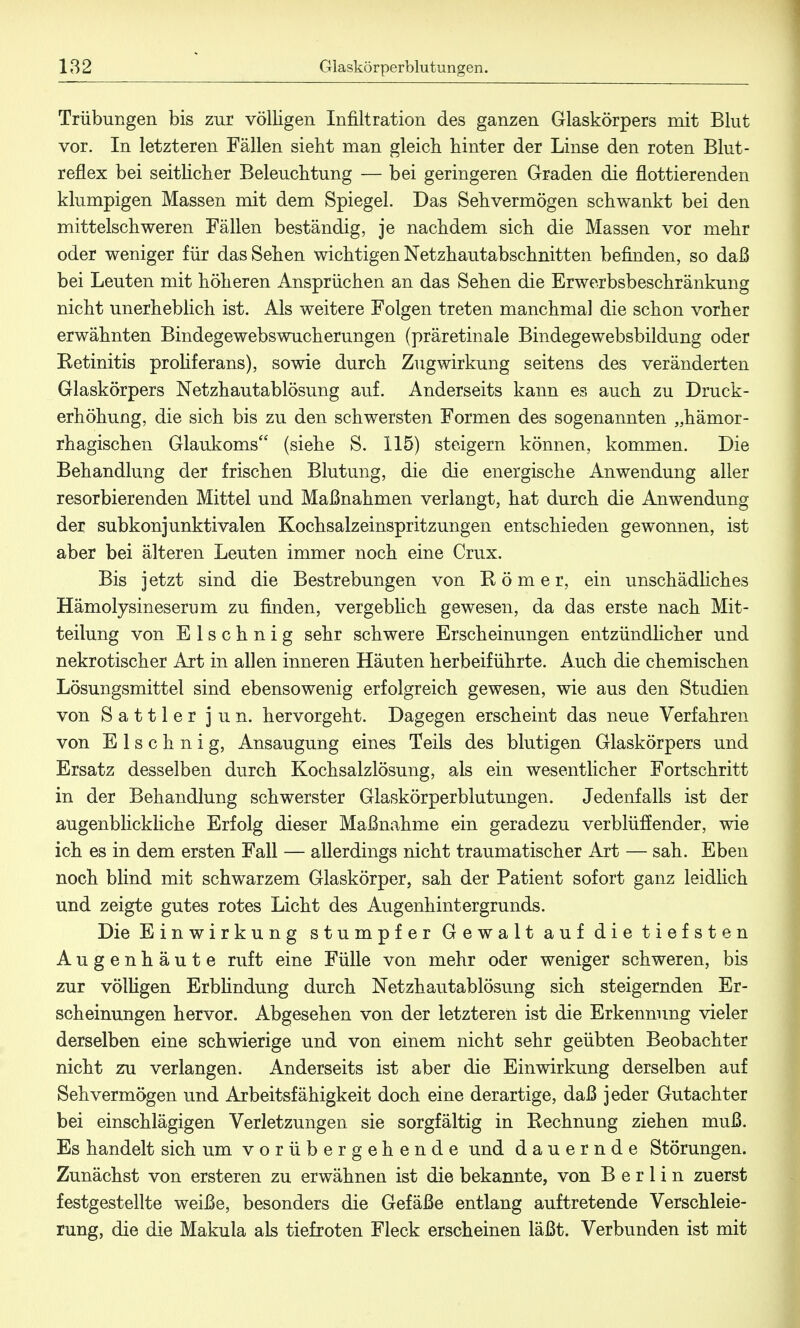 Trübungen bis zur völligen Infiltration des ganzen Glaskörpers mit Blut vor. In letzteren Fällen sieht man gleich hinter der Linse den roten Blut- reflex bei seitlicher Beleuchtung — bei geringeren Graden die flottierenden klumpigen Massen mit dem Spiegel. Das Sehvermögen schwankt bei den mittelschweren Fällen beständig, je nachdem sich die Massen vor mehr oder weniger für das Sehen wichtigen Netzhautabschnitten befinden, so daß bei Leuten mit höheren Ansprüchen an das Sehen die Erwerbsbeschränkung nicht unerheblich ist. Als weitere Folgen treten manchmal die schon vorher erwähnten Bindegewebswucherungen (präretinale Bindegewebsbildung oder Retinitis proliferans), sowie durch Zug Wirkung seitens des veränderten Glaskörpers Netzhautablösung auf. Anderseits kann es auch zu Druck- erhöhung, die sich bis zu den schwersten Formen des sogenannten „hämor- rhagischen Glaukoms (siehe S. 115) steigern können, kommen. Die Behandlung der frischen Blutung, die die energische Anwendung aller resorbierenden Mittel und Maßnahmen verlangt, hat durch die Anwendung der subkonjunktivalen Kochsalzeinspritzungen entschieden gewonnen, ist aber bei älteren Leuten immer noch eine Crux. Bis jetzt sind die Bestrebungen von Römer, ein unschädliches Hämolysineserum zu finden, vergeblich gewesen, da das erste nach Mit- teilung von Elschnig sehr schwere Erscheinungen entzündlicher und nekrotischer Art in allen inneren Häuten herbeiführte. Auch die chemischen Lösungsmittel sind ebensowenig erfolgreich gewesen, wie aus den Studien von Sattler jun. hervorgeht. Dagegen erscheint das neue Verfahren von Elschnig, Ansaugung eines Teils des blutigen Glaskörpers und Ersatz desselben durch Kochsalzlösung, als ein wesentlicher Fortschritt in der Behandlung schwerster Glaskörperblutungen. Jedenfalls ist der augenblickliche Erfolg dieser Maßnahme ein geradezu verblüffender, wie ich es in dem ersten Fall — allerdings nicht traumatischer Art — sah. Eben noch blind mit schwarzem Glaskörper, sah der Patient sofort ganz leidlich und zeigte gutes rotes Licht des Augenhintergrunds. Die Einwirkung stumpfer Gewalt auf die tiefsten Augenhäute ruft eine Fülle von mehr oder weniger schweren, bis zur völügen Erblindung durch Netzhautablösung sich steigernden Er- scheinungen hervor. Abgesehen von der letzteren ist die Erkennung vieler derselben eine schwierige und von einem nicht sehr geübten Beobachter nicht zu verlangen. Anderseits ist aber die Einwirkung derselben auf Sehvermögen und Arbeitsfähigkeit doch eine derartige, daß jeder Gutachter bei einschlägigen Verletzungen sie sorgfältig in Rechnung ziehen muß. Es handelt sich um vorübergehende und dauernde Störungen. Zunächst von ersteren zu erwähnen ist die bekannte, von Berlin zuerst festgestellte weiße, besonders die Gefäße entlang auftretende Verschleie- rung, die die Makula als tiefroten Fleck erscheinen läßt. Verbunden ist mit