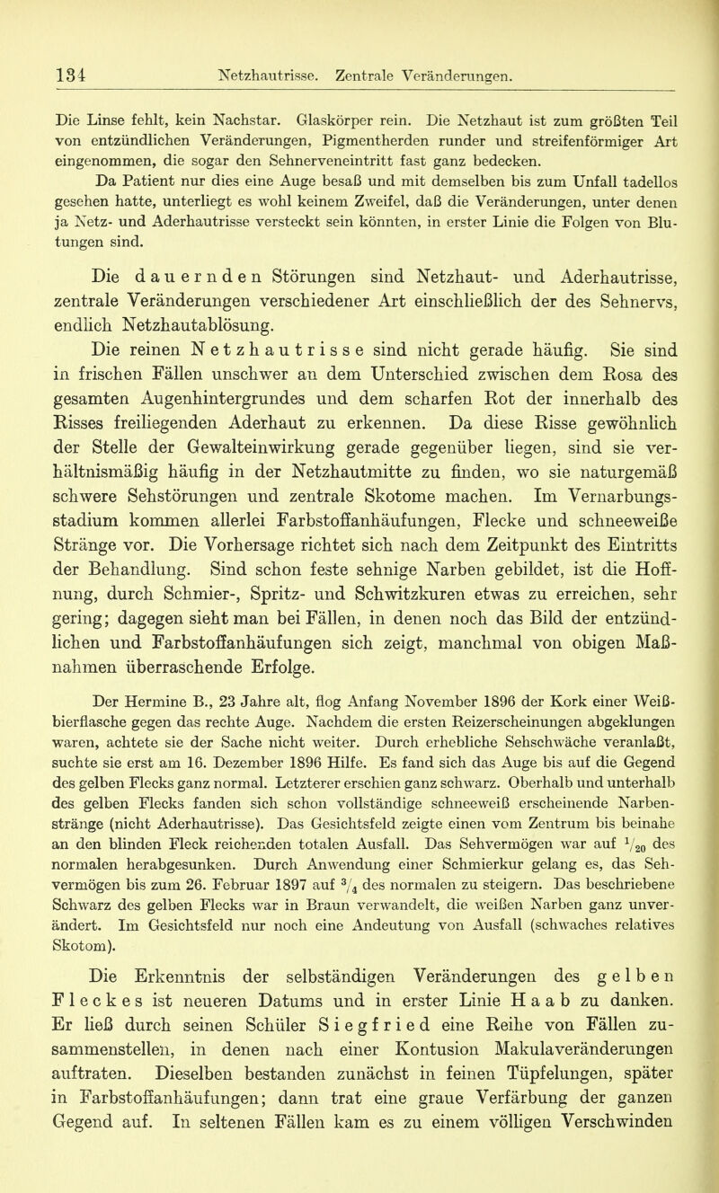 Die Linse fehlt, kein Nachstar. Glaskörper rein. Die Netzhaut ist zum größten Teil von entzündlichen Veränderungen, Pigmentherden runder und streifenförmiger Art eingenommen, die sogar den Sehnerveneintritt fast ganz bedecken. Da Patient nur dies eine Auge besaß und mit demselben bis zum Unfall tadellos gesehen hatte, unterliegt es wohl keinem Zweifel, daß die Veränderungen, unter denen ja Netz- und Aderhautrisse versteckt sein könnten, in erster Linie die Folgen von Blu- tungen sind. Die dauernden Störungen sind Netzhaut- und Aderhautrisse, zentrale Veränderungen verschiedener Art einschließlich der des Sehnervs, endlich Netzhautablösung. Die reinen Netzhautrisse sind nicht gerade häufig. Sie sind in frischen Fällen unschwer an dem Unterschied zwischen dem Rosa des gesamten Augenhintergrundes und dem scharfen Rot der innerhalb des Risses freiliegenden Aderhaut zu erkennen. Da diese Risse gewöhnüch der Stelle der Gewalteinwirkung gerade gegenüber liegen, sind sie ver- hältnismäßig häufig in der Netzhautmitte zu rinden, wo sie naturgemäß schwere Sehstörungen und zentrale Skotome machen. Im Vernarbungs- stadium kommen allerlei Farbstoffanhäufungen, Flecke und schneeweiße Stränge vor. Die Vorhersage richtet sich nach dem Zeitpunkt des Eintritts der Behandlung. Sind schon feste sehnige Narben gebildet, ist die Hoff- nung, durch Schmier-, Spritz- und Schwitzkuren etwas zu erreichen, sehr gering; dagegen sieht man bei Fällen, in denen noch das Bild der entzünd- lichen und Farbstoffanhäufungen sich zeigt, manchmal von obigen Maß- nahmen überraschende Erfolge. Der Hermine B., 23 Jahre alt, flog Anfang November 1896 der Kork einer Weiß- bierflasche gegen das rechte Auge. Nachdem die ersten Reizerscheinungen abgeklungen waren, achtete sie der Sache nicht weiter. Durch erhebliche Sehschwäche veranlaßt, suchte sie erst am 16. Dezember 1896 Hilfe. Es fand sich das Auge bis auf die Gegend des gelben Flecks ganz normal. Letzterer erschien ganz schwarz. Oberhalb und unterhalb des gelben Flecks fanden sich schon vollständige schneeweiß erscheinende Narben- stränge (nicht Aderhautrisse). Das Gesichtsfeld zeigte einen vom Zentrum bis beinahe an den blinden Fleck reichenden totalen Ausfall. Das Sehvermögen war auf 1/20 des normalen herabgesunken. Durch Anwendung einer Schmierkur gelang es, das Seh- vermögen bis zum 26. Februar 1897 auf 3/4 des normalen zu steigern. Das beschriebene Schwarz des gelben Flecks war in Braun verwandelt, die weißen Narben ganz unver- ändert. Im Gesichtsfeld nur noch eine Andeutung von Ausfall (schwaches relatives Skotom). Die Erkenntnis der selbständigen Veränderungen des gelben Fleckes ist neueren Datums und in erster Linie Haab zu danken. Er ließ durch seinen Schüler Siegfried eine Reihe von Fällen zu- sammenstellen, in denen nach einer Kontusion Makulaveränderungen auftraten. Dieselben bestanden zunächst in feinen Tüpfelungen, später in Farbstoff anhäuf ungen; dann trat eine graue Verfärbung der ganzen Gegend auf. In seltenen Fällen kam es zu einem völligen Verschwinden