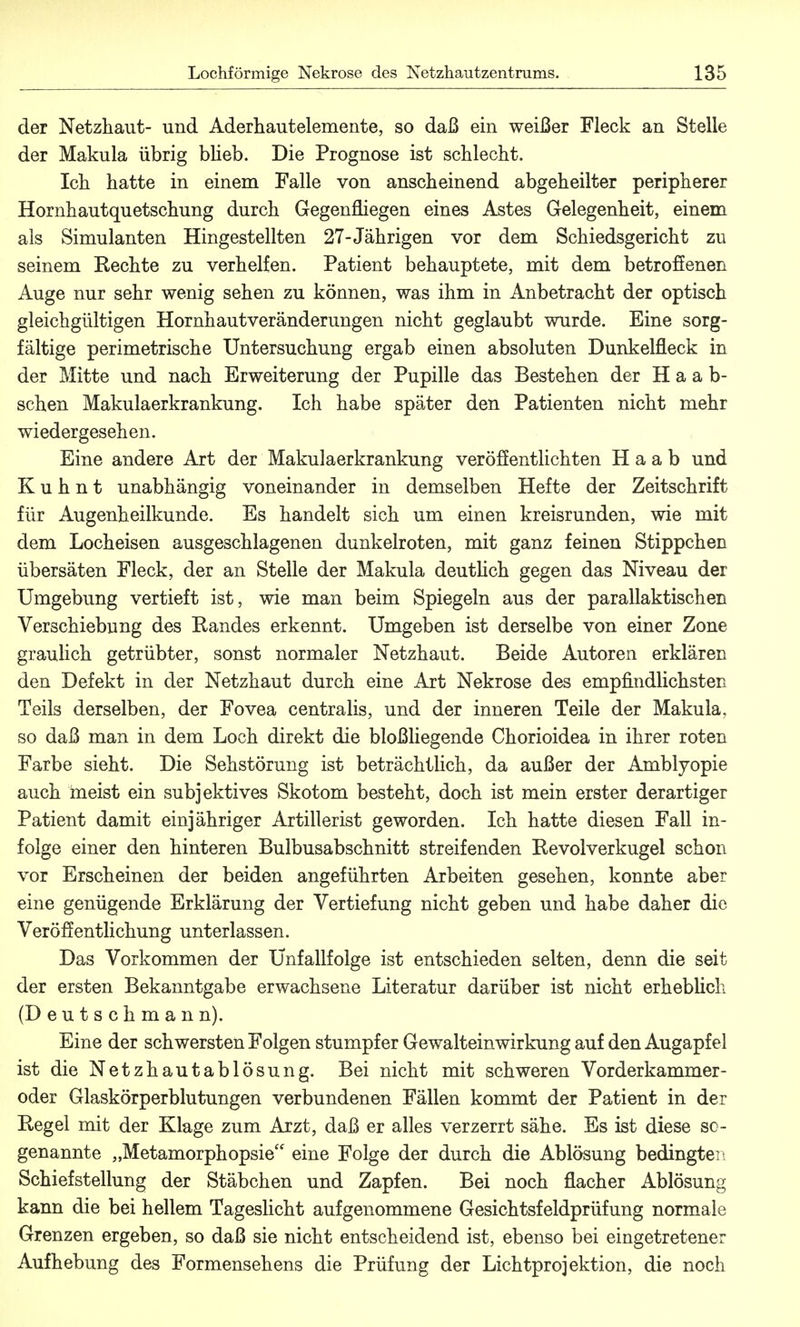 der Netzhaut- und Aderhautelemente, so daß ein weißer Fleck an Stelle der Makula übrig blieb. Die Prognose ist schlecht. Ich hatte in einem Falle von anscheinend abgeheilter peripherer Hornhautquetschung durch Gegenfliegen eines Astes Gelegenheit, einem als Simulanten Hingestellten 27-Jährigen vor dem Schiedsgericht zu seinem Rechte zu verhelfen. Patient behauptete, mit dem betroffenen Auge nur sehr wenig sehen zu können, was ihm in Anbetracht der optisch gleichgültigen Hornhaut Veränderungen nicht geglaubt wurde. Eine sorg- fältige perimetrische Untersuchung ergab einen absoluten Dunkelfleck in der Mitte und nach Erweiterung der Pupille das Bestehen der Haab- schen Makulaerkrankung. Ich habe später den Patienten nicht mehr wiedergesehen. Eine andere Art der Makulaerkrankung veröffentlichten H a a b und K u h n t unabhängig voneinander in demselben Hefte der Zeitschrift für Augenheilkunde. Es handelt sich um einen kreisrunden, wie mit dem Locheisen ausgeschlagenen dunkelroten, mit ganz feinen Stippchen übersäten Fleck, der an Stelle der Makula deutlich gegen das Niveau der Umgebung vertieft ist, wie man beim Spiegeln aus der parallaktischen Verschiebung des Randes erkennt. Umgeben ist derselbe von einer Zone graulich getrübter, sonst normaler Netzhaut. Beide Autoren erklären den Defekt in der Netzhaut durch eine Art Nekrose des empfindlichsten Teils derselben, der Fovea centralis, und der inneren Teile der Makula, so daß man in dem Loch direkt die bloßliegende Chorioidea in ihrer roten Farbe sieht. Die Sehstörung ist beträchtlich, da außer der Amblyopie auch meist ein subjektives Skotom besteht, doch ist mein erster derartiger Patient damit einjähriger Artillerist geworden. Ich hatte diesen Fall in- folge einer den hinteren Bulbusabschnitt streifenden Revolverkugel schon vor Erscheinen der beiden angeführten Arbeiten gesehen, konnte aber eine genügende Erklärung der Vertiefung nicht geben und habe daher die Veröffentlichung unterlassen. Das Vorkommen der Unfallfolge ist entschieden selten, denn die seit der ersten Bekanntgabe erwachsene Literatur darüber ist nicht erheblich (D e u t s c h m a n n). Eine der schwersten Folgen stumpfer Gewalteinwirkung auf den Augapfel ist die Netzhautablösung. Bei nicht mit schweren Vorderkammer- oder Glaskörperblutungen verbundenen Fällen kommt der Patient in der Regel mit der Klage zum Arzt, daß er alles verzerrt sähe. Es ist diese so- genannte „Metamorphopsie eine Folge der durch die Ablösung bedingter, Schiefstellung der Stäbchen und Zapfen. Bei noch flacher Ablösung kann die bei hellem Tageslicht aufgenommene Gesichtsfeldprüfung normale Grenzen ergeben, so daß sie nicht entscheidend ist, ebenso bei eingetretener Aufhebung des Formensehens die Prüfung der Lichtprojektion, die noch