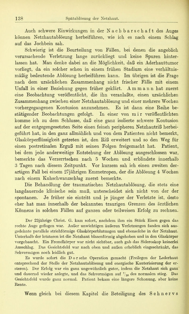 Auch, schwere Einwirkungen in der Nachbarschaft des Auges können Netzhautablösung herbeiführen, wie ich es nach einem Schlag auf das Jochbein sah. Schwierig ist die Beurteilung von Fällen, bei denen die angeblich verursachende Verletzung lange zurückliegt und keine Spuren hinter- lassen hat. Man denke dabei an die Möglichkeit, daß ein Aderhauttumor vorliegt, da ein solcher schon in einem frühen Stadium eine verhältnis- mäßig bedeutende Ablösung herbeiführen kann. Im übrigen ist die Frage nach dem ursächlichen Zusammenhang nicht frischer Fälle mit einem Unfall in einer Beziehung gegen früher geklärt. A m m a n n hat zuerst eine Beobachtung veröffentlicht, die ihn veranlaßte, einen ursächlichen Zusammenhang zwischen einer Netzhautablösung und einer mehrere Wochen vorhergegangenen Kontusion anzunehmen. Es ist dann eine Reihe be- stätigender Beobachtungen gefolgt. In einer von m i r veröffentlichten komme ich zu dem Schlüsse, daß eine ganz isolierte schwere Kontusion auf der entgegengesetzten Seite einen feinen peripheren Netzhautriß herbei- geführt hat, in den ganz allmählich und von dem Patienten nicht bemerkt, Glaskörperflüssigkeit getreten ist, den Riß erweitert und so den Weg für einen postretinalen Erguß mit seinen Folgen freigemacht hat. Patient, bei dem jede anderweitige Entstehung der Ablösung ausgeschlossen war, bemerkte das Verzerrtsehen nach 5 Wochen und erblindete innerhalb 3 Tagen nach diesem Zeitpunkt. Vor kurzem sah ich einen zweiten der- artigen Fall bei einem 27jährigen Emmetropen, der die Ablösung 4 Wochen nach einem Kuhschwanzschlag zuerst bemerkte. Die Behandlung der traumatischen Netzhautablösung, die stets eine langdauernde klinische sein muß, unterscheidet sich nicht von der der spontanen. Je früher sie eintritt und je jünger der Verletzte ist, desto eher hat man innerhalb der bekannten traurigen Grenzen des ärztlichen Könnens in solchen Fällen auf ganzen oder teilweisen Erfolg zu rechnen. Der 23jährige Christ. G. kam sofort, nachdem ihm ein Stück Eisen gegen das rechte Auge geflogen war. Außer unwichtigen äußeren Verletzungen fanden sich aus- gedehnte parallele strichförmige Glaskörperblutungen und ebensolche in der Netzhaut. Unterhalb der letzteren ist die Netzhaut blasenförmig abgehoben und in den Glaskörper vorgebaucht. Ein Fremdkörper war nicht sichtbar, auch gab das Sideroskop keinerlei Ausschlag. Das Gesichtsfeld war nach oben und außen erheblich eingeschränkt, das Sehvermögen noch leidlich gut. Es wurde sofort die Dor sehe Operation gemacht (Freilegen der Lederhaut entsprechend der Stelle der Netzhautablösung und energische Kauterisierung der er- steren). Der Erfolg war ein ganz ungewöhnlich guter, indem die Netzhaut sich ganz und dauernd wieder anlegte, und das Sehvermögen auf 7/io des normalen stieg. Das Gesichtsfeld wurde ganz normal. Patient bekam eine längere Schonung, aber keine Rente. Wenn gleich bei diesem Kapitel die Beteiligung des Sehnervs