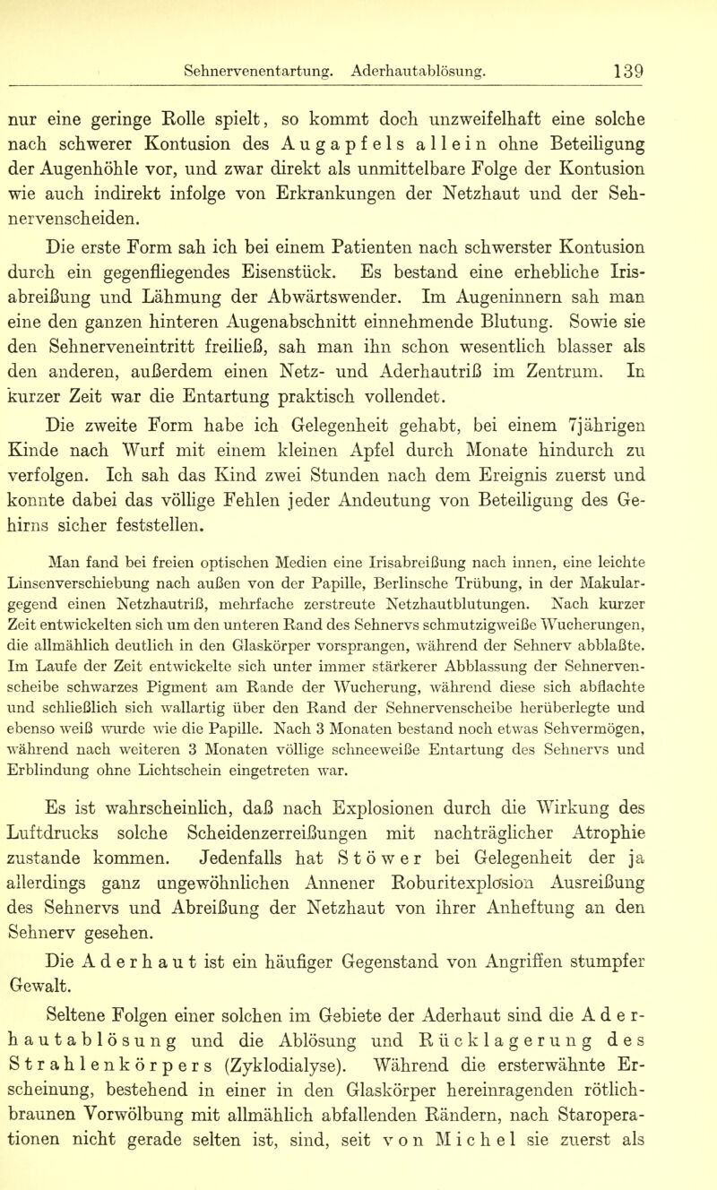 nur eine geringe Eolle spielt, so kommt doch unzweifelhaft eine solche nach schwerer Kontusion des Augapfels allein ohne Beteiligung der Augenhöhle vor, und zwar direkt als unmittelbare Folge der Kontusion wie auch indirekt infolge von Erkrankungen der Netzhaut und der Seh- nervenscheiden. Die erste Form sah ich bei einem Patienten nach schwerster Kontusion durch ein gegenfliegendes Eisenstück. Es bestand eine erhebliche Iris- abreißung und Lähmung der Abwärtswender. Im Augeninnern sah man eine den ganzen hinteren Augenabschnitt einnehmende Blutung. Sowie sie den Sehnerveneintritt freiließ, sah man ihn schon wesentlich blasser als den anderen, außerdem einen Netz- und Aderhautriß im Zentrum. In kurzer Zeit war die Entartung praktisch vollendet. Die zweite Form habe ich Gelegenheit gehabt, bei einem 7jährigen Kinde nach Wurf mit einem kleinen Apfel durch Monate hindurch zu verfolgen. Ich sah das Kind zwei Stunden nach dem Ereignis zuerst und konnte dabei das völlige Fehlen jeder Andeutung von Beteiligung des Ge- hirns sicher feststellen. Man fand bei freien optischen Medien eine Irisabreißung nach innen, eine leichte Linsenverschiebung nach außen von der Papille, Berlinsche Trübung, in der Makular- gegend einen Netzhautriß, mehrfache zerstreute Netzhautblutungen. Nach kurzer Zeit entwickelten sich um den unteren Rand des Sehnervs schmutzigweiße Wucherungen, die allmählich deutlich in den Glaskörper vorsprangen, während der Sehnerv abblaßte. Im Laufe der Zeit entwickelte sich unter immer stärkerer Abblassung der Sehnerven- scheibe schwarzes Pigment am Rande der Wucherung, während diese sich abflachte und schließlich sich wallartig über den Rand der Sehnervenscheibe herüberlegte und ebenso weiß wurde wie die Papille. Nach 3 Monaten bestand noch etwas Sehvermögen, während nach weiteren 3 Monaten völlige schneeweiße Entartung des Sehnervs und Erblindung ohne Lichtschein eingetreten war. Es ist wahrscheinlich, daß nach Explosionen durch die Wirkung des Luftdrucks solche Scheidenzerreißungen mit nachträglicher Atrophie zustande kommen. Jedenfalls hat Stöwer bei Gelegenheit der ja allerdings ganz angewöhnlichen Annener Roburitexplosion Ausreißung des Sehnervs und Abreißung der Netzhaut von ihrer Anheftung an den Sehnerv gesehen. Die A d e r h a u t ist ein häufiger Gegenstand von Angriffen stumpfer Gewalt. Seltene Folgen einer solchen im Gebiete der Aderhaut sind die Ader- hautablösung und die Ablösung und Kücklagerung des Strahlenkörpers (Zyklodialyse). Während die ersterwähnte Er- scheinung, bestehend in einer in den Glaskörper hereinragenden rötlich- braunen Vorwölbung mit allmählich abfallenden Bändern, nach Staropera- tionen nicht gerade selten ist, sind, seit von Michel sie zuerst als