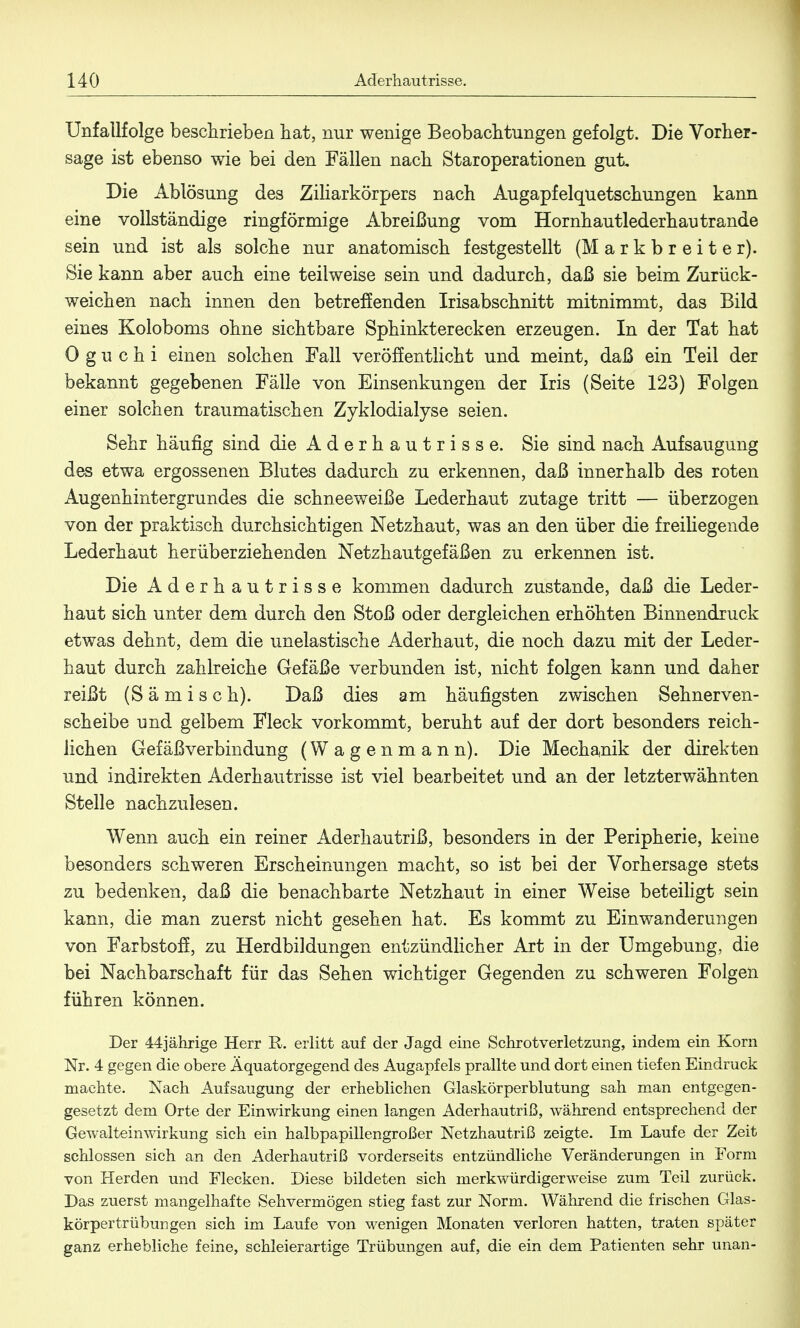 Unfallfolge beschrieben hat, nur wenige Beobachtungen gefolgt. Die Vorher- sage ist ebenso wie bei den Fällen nach Staroperationen gut. Die Ablösung des Ziliarkörpers nach Augapfelquetschungen kann eine vollständige ringförmige Abreißung vom Hornhautlederhautrande sein und ist als solche nur anatomisch festgestellt (M a r k b r e i t e r). Sie kann aber auch eine teilweise sein und dadurch, daß sie beim Zurück- weichen nach innen den betreffenden Irisabschnitt mitnimmt, das Bild eines Koloboms ohne sichtbare Sphinkterecken erzeugen. In der Tat hat 0 g u c h i einen solchen Fall veröffentlicht und meint, daß ein Teil der bekannt gegebenen Fälle von Einsenkungen der Iris (Seite 123) Folgen einer solchen traumatischen Zyklodialyse seien. Sehr häufig sind die Aderhautrisse. Sie sind nach Aufsaugung des etwa ergossenen Blutes dadurch zu erkennen, daß innerhalb des roten Augenhintergrundes die schneeweiße Lederhaut zutage tritt — überzogen von der praktisch durchsichtigen Netzhaut, was an den über die freihegende Lederhaut herüberziehenden Netzhautgefäßen zu erkennen ist. Die Aderhautrisse kommen dadurch zustande, daß die Leder- haut sich unter dem durch den Stoß oder dergleichen erhöhten Binnendruck etwas dehnt, dem die unelastische Aderhaut, die noch dazu mit der Leder- haut durch zahlreiche Gefäße verbunden ist, nicht folgen kann und daher reißt (S ä m i s c h). Daß dies am häufigsten zwischen Sehnerven- scheibe und gelbem Fleck vorkommt, beruht auf der dort besonders reich- lichen Gefäßverbindung (Wagenmann). Die Mechanik der direkten und indirekten Aderhautrisse ist viel bearbeitet und an der letzterwähnten Stelle nachzulesen. Wenn auch ein reiner Aderhautriß, besonders in der Peripherie, keine besonders schweren Erscheinungen macht, so ist bei der Vorhersage stets zu bedenken, daß die benachbarte Netzhaut in einer Weise beteiligt sein kann, die man zuerst nicht gesehen hat. Es kommt zu Einwanderungen von Farbstoff, zu Herdbildungen entzündlicher Art in der Umgebung, die bei Nachbarschaft für das Sehen wichtiger Gegenden zu schweren Folgen führen können. Der 44jährige Herr R. erlitt auf der Jagd eine Schrotverletzung, indem ein Korn Nr. 4 gegen die obere Äquatorgegend des Augapfels prallte und dort einen tiefen Eindruck machte. Nach Aufsaugung der erheblichen Glaskörperblutung sah man entgegen- gesetzt dem Orte der Einwirkung einen langen Aderhautriß, während entsprechend der Gewalteinwirkung sich ein halbpapillengroßer Netzhautriß zeigte. Im Laufe der Zeit schlössen sich an den Aderhautriß vorderseits entzündliche Veränderungen in Form von Herden und Flecken. Diese bildeten sich merkwürdigerweise zum Teil zurück. Das zuerst mangelhafte Sehvermögen stieg fast zur Norm. Während die frischen Glas- körpertrübungen sich im Laufe von wenigen Monaten verloren hatten, traten später ganz erhebliche feine, schleierartige Trübungen auf, die ein dem Patienten sehr unan-