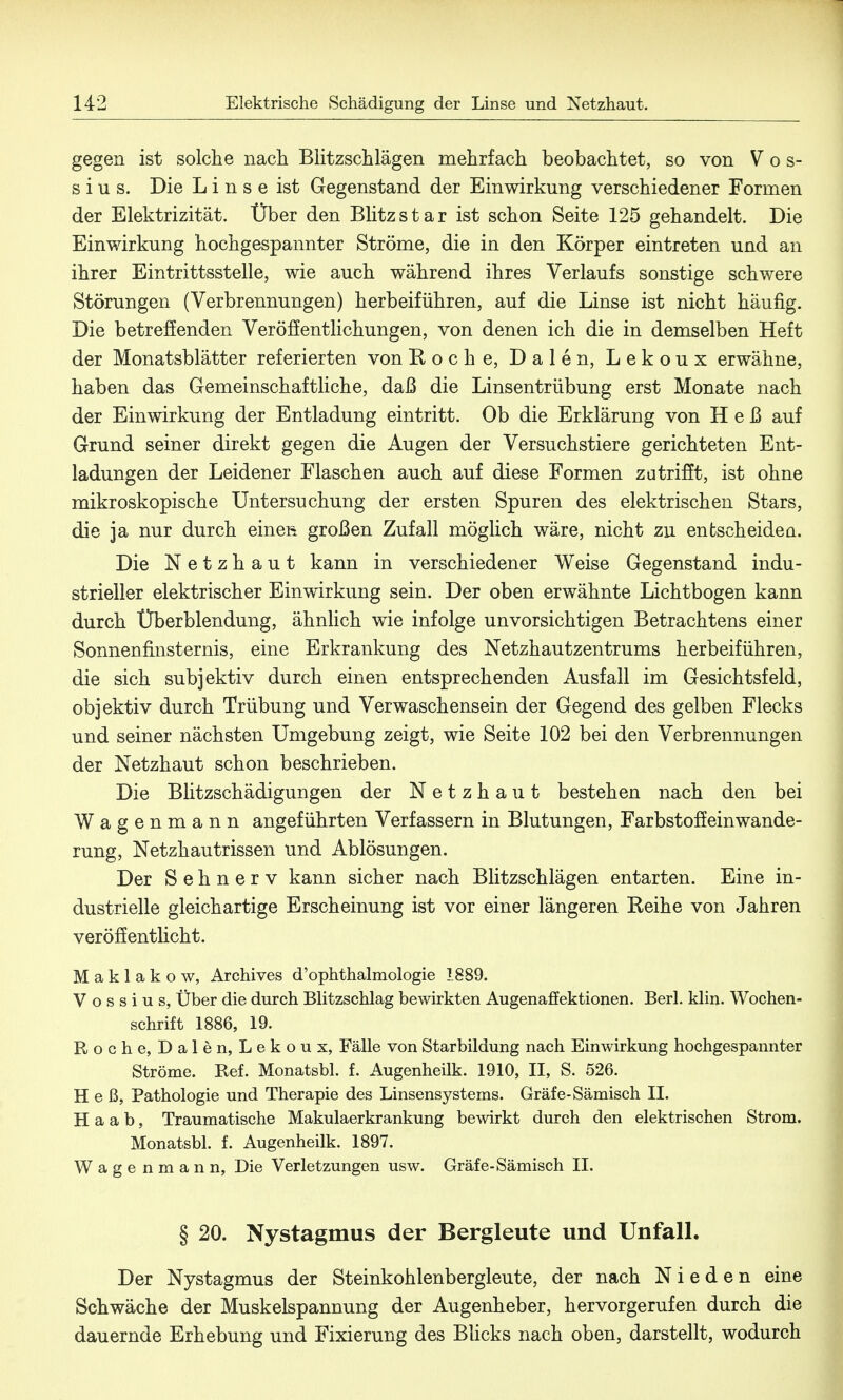 gegen ist solche nach Blitzschlägen mehrfach beobachtet, so von V o s- s i u s. Die Linse ist Gegenstand der Einwirkung verschiedener Formen der Elektrizität. Über den Blitzstar ist schon Seite 125 gehandelt. Die Einwirkung hochgespannter Ströme, die in den Körper eintreten und an ihrer Eintrittsstelle, wie auch während ihres Verlaufs sonstige schwere Störungen (Verbrennungen) herbeiführen, auf die Linse ist nicht häufig. Die betreffenden Veröffentlichungen, von denen ich die in demselben Heft der Monatsblätter referierten von Roche, Dalen, Lekoux erwähne, haben das Gemeinschaftliche, daß die Linsentrübung erst Monate nach der Einwirkung der Entladung eintritt. Ob die Erklärung von Heß auf Grund seiner direkt gegen die Augen der Versuchstiere gerichteten Ent- ladungen der Leidener Flaschen auch auf diese Formen zutrifft, ist ohne mikroskopische Untersuchung der ersten Spuren des elektrischen Stars, die ja nur durch eineß. großen Zufall möglich wäre, nicht zu enfcscheidea. Die Netzhaut kann in verschiedener Weise Gegenstand indu- strieller elektrischer Einwirkung sein. Der oben erwähnte Lichtbogen kann durch Überblendung, ähnlich wie infolge unvorsichtigen Betrachtens einer Sonnenfinsternis, eine Erkrankung des Netzhautzentrums herbeiführen, die sich subjektiv durch einen entsprechenden Ausfall im Gesichtsfeld, objektiv durch Trübung und Verwaschensein der Gegend des gelben Flecks und seiner nächsten Umgebung zeigt, wie Seite 102 bei den Verbrennungen der Netzhaut schon beschrieben. Die Blitzschädigungen der Netzhaut bestehen nach den bei Wagenmann angeführten Verfassern in Blutungen, Farbstoff einwande- rung, Netzhautrissen und Ablösungen. Der Sehnerv kann sicher nach Blitzschlägen entarten. Eine in- dustrielle gleichartige Erscheinung ist vor einer längeren Reihe von Jahren veröffentlicht. M a k 1 a k o w, Archives d'ophthalmologie 1889. V o s s i u s, Über die durch Blitzschlag bewirkten Augenaffektionen. Berl. klin. Wochen- schrift 1886, 19. Roche, Dalen, Lekoux, Fälle von Starbildung nach Einwirkung hochgespannter Ströme. Ref. Monatsbl. f. Augenheilk. 1910, II, S. 526. Heß, Pathologie und Therapie des Linsensystems. Gräfe-Sämisch II. H a a b, Traumatische Makulaerkrankung bewirkt durch den elektrischen Strom. Monatsbl. f. Augenheilk. 1897. Wagenmann, Die Verletzungen usw. Gräfe-Sämisch II. § 20. Nystagmus der Bergleute und Unfall. Der Nystagmus der Steinkohlenbergleute, der nach N i e d e n eine Schwäche der Muskelspannung der Augenheber, hervorgerufen durch die dauernde Erhebung und Fixierung des Blicks nach oben, darstellt, wodurch