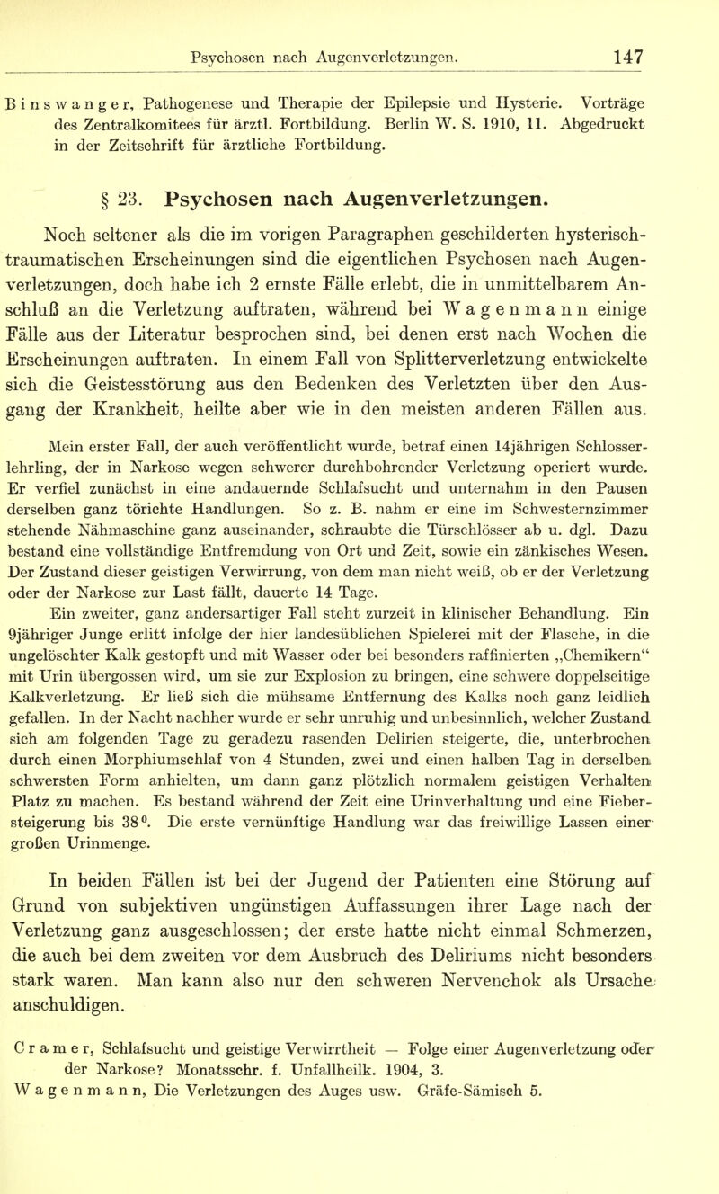 Bins wanger, Pathogenese und Therapie der Epilepsie und Hysterie. Vorträge des Zentralkomitees für ärztl. Fortbildung. Berlin W. S. 1910, 11. Abgedruckt in der Zeitschrift für ärztliche Fortbildung. § 23. Psychosen nach Augenverletzungen. Noch seltener als die im vorigen Paragraphen geschilderten hysterisch- traumatischen Erscheinungen sind die eigentlichen Psychosen nach Augen- verletzungen, doch habe ich 2 ernste Fälle erlebt, die in unmittelbarem An- schluß an die Verletzung auftraten, während bei Wagenmann einige Fälle aus der Literatur besprochen sind, bei denen erst nach Wochen die Erscheinungen auftraten. In einem Fall von Splitterverletzung entwickelte sich die Geistesstörung aus den Bedenken des Verletzten über den Aus- gang der Krankheit, heilte aber wie in den meisten anderen Fällen aus. Mein erster Fall, der auch veröffentlicht wurde, betraf einen 14jährigen Schlosser- lehrling, der in Narkose wegen schwerer durchbohrender Verletzung operiert wurde. Er verfiel zunächst in eine andauernde Schlafsucht und unternahm in den Pausen derselben ganz törichte Handlungen. So z. B. nahm er eine im Schwesternzimmer stehende Nähmaschine ganz auseinander, schraubte die Türschlösser ab u. dgl. Dazu bestand eine vollständige Entfremdung von Ort und Zeit, sowie ein zänkisches Wesen. Der Zustand dieser geistigen Verwirrung, von dem man nicht weiß, ob er der Verletzung oder der Narkose zur Last fällt, dauerte 14 Tage. Ein zweiter, ganz andersartiger Fall steht zurzeit in klinischer Behandlung. Ein 9jähriger Junge erlitt infolge der hier landesüblichen Spielerei mit der Flasche, in die ungelöschter Kalk gestopft und mit Wasser oder bei besonders raffinierten „Chemikern mit Urin Übergossen wird, um sie zur Explosion zu bringen, eine schwere doppelseitige Kalkverletzung. Er ließ sich die mühsame Entfernung des Kalks noch ganz leidlich gefallen. In der Nacht nachher wurde er sehr unruhig und unbesinnlich, welcher Zustand sich am folgenden Tage zu geradezu rasenden Delirien steigerte, die, unterbrochen durch einen Morphiumschlaf von 4 Stunden, zwei und einen halben Tag in derselben schwersten Form anhielten, um dann ganz plötzlich normalem geistigen Verhalten Platz zu machen. Es bestand während der Zeit eine Urinverhaltung und eine Fieber- steigerung bis 38°. Die erste vernünftige Handlung war das freiwillige Lassen einer großen Urinmenge. In beiden Fällen ist bei der Jugend der Patienten eine Störung auf Grund von subjektiven ungünstigen Auffassungen ihrer Lage nach der Verletzung ganz ausgeschlossen; der erste hatte nicht einmal Schmerzen, die auch bei dem zweiten vor dem Ausbruch des Deliriums nicht besonders stark waren. Man kann also nur den schweren Nervenchok als Ursache, anschuldigen. Cramer, Schlafsucht und geistige Verwirrtheit — Folge einer Augenverletzung oder der Narkose? Monatsschr. f. Unfallheilk. 1904, 3. Wagenmann, Die Verletzungen des Auges usw. Gräfe-Sämisch 5.