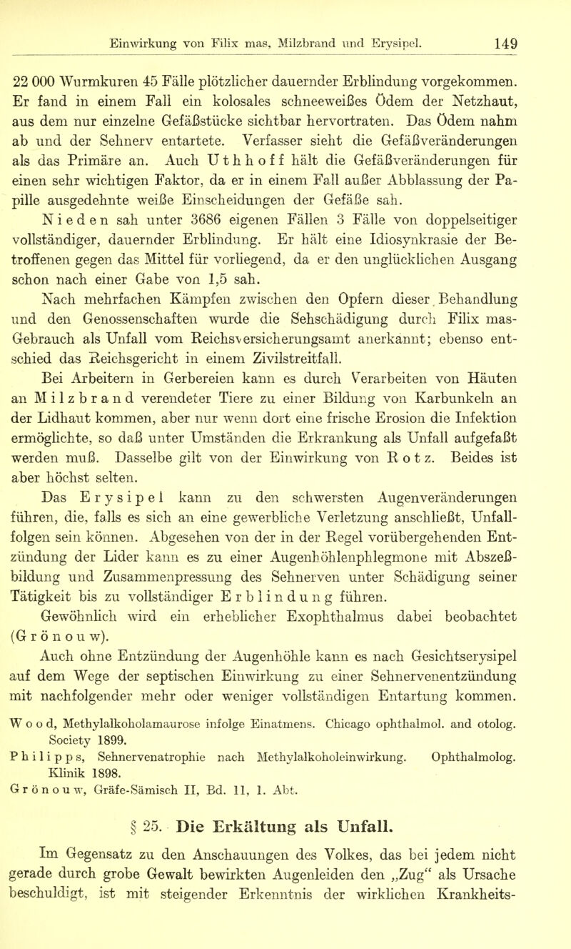 22 000 Wurmkuren 45 Fälle plötzlicher dauernder Erblindung vorgekommen. Er fand in einem Fall ein kolosales schneeweißes Ödem der Netzhaut, aus dem nur einzelne Gefäßstücke sichtbar hervortraten. Das ödem nahm ab und der Sehnerv entartete. Verfasser sieht die Gefäßveränderungen als das Primäre an. Auch U t h h o f f hält die Gefäß Veränderungen für einen sehr wichtigen Faktor, da er in einem Fall außer Abblassung der Pa- pille ausgedehnte weiße Einscheidungen der Gefäße sah. N i e d e n sah unter 3686 eigenen Fällen 3 Fälle von doppelseitiger vollständiger, dauernder Erblindung. Er hält eine Idiosynkrasie der Be- troffenen gegen das Mittel für vorliegend, da er den unglücklichen Ausgang schon nach einer Gabe von 1,5 sah. Nach mehrfachen Kämpfen zwischen den Opfern dieser Behandlung und den Genossenschaften wurde die Sehschädigung durch Filix mas- Gebrauch als Unfall vom Reichst ersieh erungsamt anerkannt; ebenso ent- schied das Reichsgericht in einem Zivilstreitfall. Bei Arbeitern in Gerbereien kann es durch Verarbeiten von Häuten an Milzbrand verendeter Tiere zu einer Bildung von Karbunkeln an der Lidhaut kommen, aber nur wenn dort eine frische Erosion die Infektion ermöglichte, so daß unter Umständen die Erkrankung als Unfall aufgefaßt werden muß. Dasselbe gilt von der Einwirkung von Rotz. Beides ist aber höchst selten. Das Erysipel kann zu den schwersten Augenveränderungen führen, die, falls es sich an eine gewerbliche Verletzung anschließt, Unfall- folgen sein können. Abgesehen von der in der Regel vorübergehenden Ent- zündung der Lider kann es zu einer Augenhöhlenphlegmone mit Abszeß- bildung und Zusammenpressung des Sehnerven unter Schädigung seiner Tätigkeit bis zu vollständiger Erblindung führen. Gewöhnlich wird ein erheblicher Exophthalmus dabei beobachtet (Grönou w). Auch ohne Entzündung der Augenhöhle kann es nach Gesichtserysipel auf dem Wege der septischen Einwirkung zu einer Sehnervenentzündung mit nachfolgender mehr oder weniger vollständigen Entartung kommen. Wood, Methylalkoholamaurose infolge Einatmens. Chicago ophthalmol. and otolog. Society 1899. Philipps, Sehnervenatrophie nach Methylalkoholeinwirkung. Ophthalmolog. Klinik 1898. Grönouw, Gräfe-Sämiseh II, Bd. 11, 1. Abt. § 25. Die Erkältung als Unfall. Im Gegensatz zu den Anschauungen des Volkes, das bei jedem nicht gerade durch grobe Gewalt bewirkten Augenleiden den „Zug als Ursache beschuldigt, ist mit steigender Erkenntnis der wirklichen Krankheits-