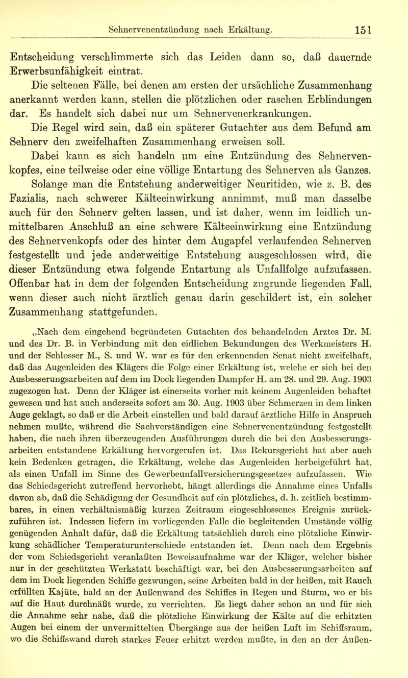 Entscheidung verschlimmerte sich das Leiden dann so, daß dauernde Erwerbsunfähigkeit eintrat. Die seltenen Fälle, bei denen am ersten der ursächliche Zusammenhang anerkannt werden kann, stellen die plötzlichen oder raschen Erblindungen dar. Es handelt sich dabei nur um Sehnervenerkrankungen. Die Regel wird sein, daß ein späterer Gutachter aus dem Befund am Sehnerv den zweifelhaften Zusammenhang erweisen soll. Dabei kann es sich handeln um eine Entzündung des Sehnerven- kopfes, eine teilweise oder eine völlige Entartung des Sehnerven als Ganzes. Solange man die Entstehung anderweitiger Neuritiden, wie z. B. des Fazialis, nach schwerer Kälteeinwirkung annimmt, muß man dasselbe auch für den Sehnerv gelten lassen, und ist daher, wenn im leidlich un- mittelbaren Anschluß an eine schwere Kälteeinwirkung eine Entzündung des Sehnervenkopfs oder des hinter dem Augapfel verlaufenden Sehnerven festgestellt und jede anderweitige Entstehung ausgeschlossen wird, die dieser Entzündung etwa folgende Entartung als Unfallfolge aufzufassen. Offenbar hat in dem der folgenden Entscheidung zugrunde liegenden Fall, wenn dieser auch nicht ärztlich genau darin geschildert ist, ein solcher Zusammenhang stattgefunden. „Nach dem eingehend begründeten Gutachten des behandelnden Arztes Dr. M. und des Dr. B. in Verbindung mit den eidlichen Bekundungen des Werkmeisters H. und der Schlosser M., S. und W. war es für den erkennenden Senat nicht zweifelhaft, daß das Augenleiden des Klägers die Folge einer Erkältung ist, welche er sich bei den Ausbesserungsarbeiten auf dem im Dock liegenden Dampfer H. am 28. und 29. Aug. 1903 zugezogen hat. Denn der Kläger ist einerseits vorher mit keinem Augenleiden behaftet gewesen und hat auch anderseits sofort am 30. Aug. 1903 über Schmerzen in dem linken Auge geklagt, so daß er die Arbeit einstellen und bald darauf ärztliche Hilfe in Anspruch nehmen mußte, während die Sachverständigen eine Sehnervenentzündung festgestellt haben, die nach ihren überzeugenden Ausführungen durch die bei den Ausbesserungs- arbeiten entstandene Erkältung hervorgerufen ist. Das Rekursgericht hat aber auch kein Bedenken getragen, die Erkältung, welche das Augenleiden herbeigeführt hat, als einen Unfall im Sinne des Gewerbeunfallversicherungsgesetzes aufzufassen. Wie das Schiedsgericht zutreffend hervorhebt, hängt allerdings die Annahme eines Unfalls davon ab, daß die Schädigung der Gesundheit auf ein plötzliches, d. h. zeitlich bestimm- bares, in einen verhältnismäßig kurzen Zeitraum eingeschlossenes Ereignis zurück- zuführen ist. Indessen liefern im vorliegenden Falle die begleitenden Umstände völlig genügenden Anhalt dafür, daß die Erkältung tatsächlich durch eine plötzliche Einwir- kung schädlicher Temperaturunterschiede entstanden ist. Denn nach dem Ergebnis der vom Schiedsgericht veranlaßten Beweisaufnahme war der Kläger, welcher bisher nur in der geschützten Werkstatt beschäftigt war, bei den Ausbesserungsarbeiten auf dem im Dock liegenden Schiffe gezwungen, seine Arbeiten bald in der heißen, mit Rauch erfüllten Kajüte, bald an der Außenwand des Schiffes in Regen und Sturm, wo er bis auf die Haut durchnäßt wurde, zu verrichten. Es liegt daher schon an und für sich die Annahme sehr nahe, daß die plötzliche Einwirkung der Kälte auf die erhitzten Augen bei einem der unvermittelten Übergänge aus der heißen Luft im Schiffsraum, wo die Schiffswand durch starkes Feuer erhitzt werden mußte, in den an der Außen-