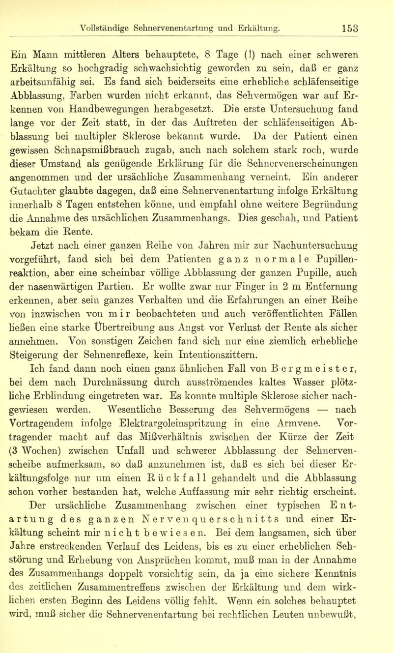 Ein Mann mittleren Alters behauptete, 8 Tage (!) nach einer schweren Erkältung so hochgradig schwachsichtig geworden zu sein, daß er ganz arbeitsunfähig sei. Es fand sich beiderseits eine erhebliche schläfenseitige Abblassung. Farben wurden nicht erkannt, das Sehvermögen war auf Er- kennen von Handbewegungen herabgesetzt. Die erste Untersuchung fand lange vor der Zeit statt, in der das Auftreten der schläfenseitigen Ab- blassung bei multipler Sklerose bekannt wurde. Da der Patient einen gewissen Schnapsmißbrauch zugab, auch nach solchem stark roch, wurde dieser Umstand als genügende Erklärung für die Sehnervenerscheinungen angenommen und der ursächliche Zusammenhang verneint. Ein anderer Gutachter glaubte dagegen, daß eine Sehnervenentartung infolge Erkältung innerhalb 8 Tagen entstehen könne, und empfahl ohne weitere Begründung die Annahme des ursächlichen Zusammenhangs. Dies geschah, und Patient bekam die Eente. Jetzt nach einer ganzen Eeihe von Jahren mir zur Nachuntersuchung vorgeführt, fand sich bei dem Patienten ganz normale Pupillen- reaktion, aber eine scheinbar völlige Abblassung der ganzen Pupille, auch der nasenwärtigen Partien. Er wollte zwar nur Finger in 2 m Entfernung erkennen, aber sein ganzes Verhalten und die Erfahrungen an einer Reihe von inzwischen von mir beobachteten und auch veröffentlichten Fällen ließen eine starke Übertreibung aus Angst vor Verlust der Eente als sicher annehmen. Von sonstigen Zeichen fand sich nur eine ziemlich erhebliche Steigerung der Sehnenreflexe, kein Intentionszittern. Ich fand dann noch einen ganz ähnlichen Fall von Bergmeister, bei dem nach Durchnässung durch ausströmendes kaltes Wasser plötz- liche Erblindung eingetreten war. Es konnte multiple Sklerose sicher nach- gewiesen werden. Wesentliche Besserung des Sehvermögens — nach Vortragendem infolge Elektrargoleinspritzung in eine Armvene. Vor- tragender macht auf das Mißverhältnis zwischen der Kürze der Zeit (3 Wochen) zwischen Unfall und schwerer Abblassung der Sehnerven- scheibe aufmerksam, so daß anzunehmen ist, daß es sich bei dieser Er- kältungsfolge nur um einen Rückfall gehandelt und die Abblassung schon vorher bestanden hat, welche Auffassung mir sehr richtig erscheint. Der ursächliche Zusammenhang zwischen einer typischen Ent- artung des ganzen Nervenquerschnitts und einer Er- kältung scheint mir nicht bewiesen. Bei dem langsamen, sich über Jahre erstreckenden Verlauf des Leidens, bis es zu einer erheblichen Seh- störung und Erhebung von Ansprüchen kommt, muß man in der Annahme des Zusammenhangs doppelt vorsichtig sein, da ja eine sichere Kenntnis des zeitlichen Zusammentreffens zwischen der Erkältung und dem wirk- lichen ersten Beginn des Leidens völlig fehlt. Wenn ein solches behauptet wird, muß sicher die Sehnervenentartung bei rechtlichen Leuten unbewußt,