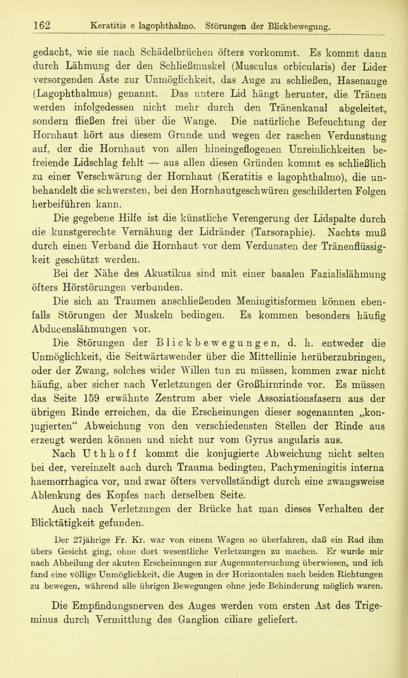 gedacht, wie sie nach Schädelbrüchen öfters vorkommt. Es kommt dann durch Lähmung der den Schließmuskel (Musculus orbicularis) der Lider versorgenden Äste zur Unmöglichkeit, das Auge zu schließen, Hasenauge (Lagophthalmus) genannt. Das untere Lid hängt herunter, die Tränen werden infolgedessen nicht mehr durch den Tränenkanal abgeleitet, sondern fließen frei über die Wange. Die natürliche Befeuchtung der Hornhaut hört aus diesem Grunde und wegen der raschen Verdunstung auf, der die Hornhaut von allen hineingeflogenen Unreinlichkeiten be- freiende Lidschlag fehlt — aus allen diesen Gründen kommt es schließlich zu einer Verschwärung der Hornhaut (Keratitis e lagophthalmo), die un- behandelt die schwersten, bei den Hornhautgeschwüren geschilderten Folgen herbeiführen kann. Die gegebene Hilfe ist die künstliche Verengerung der Lidspalte durch die kunstgerechte Vernähung der Lidränder (Tarsoraphie). Nachts muß durch einen Verband die Hornhaut vor dem Verdunsten der Tränenflüssig- keit geschützt werden. Bei der Nähe des Akustikus sind mit einer basalen Fazialislähmung öfters Hörstörungen verbanden. Die sich an Traumen anschließenden Meningitisformen können eben- falls Störungen der Muskeln bedingen. Es kommen besonders häufig Abducenslähmungen vor. Die Störungen der Blickbewegungen, d. h. entweder die Unmöglichkeit, die Seitwärtswender über die Mittellinie herüberzubringen, oder der Zwang, solches wider Willen tun zu müssen, kommen zwar nicht häufig, aber sicher nach Verletzungen der Großhirnrinde vor. Es müssen das Seite 159 erwähnte Zentrum aber viele Assoziationsfasern aus der übrigen Rinde erreichen, da die Erscheinungen dieser sogenannten „kon- jugierten Abweichung von den verschiedensten Stellen der Rinde aus erzeugt werden können und nicht nur vom Gyrus angularis aus. Nach U t h h o f f kommt die konjugierte Abweichung nicht selten bei der, vereinzelt auch durch Trauma bedingten, Paehymeningitis interna haemorrhagica vor, und zwar öfters vervollständigt durch eine zwangsweise Ablenkung des Kopfes nach derselben Seite. Auch nach Verletzungen der Brücke hat man dieses Verhalten der Blicktätigkeit gefunden. Der 27jährige Fr. Kr. war von einem Wagen so überfahren, daß ein Rad ihm übers Gesicht ging, ohne dort wesentliche Verletzungen zu machen. Er wurde mir nach Abheilung der akuten Erscheinungen zur Augenuntersuchung überwiesen, und ich fand eine völlige Unmöglichkeit, die Augen in der Horizontalen nach beiden Richtungen zu bewegen, während alle übrigen Bewegungen ohne jede Behinderung möglich waren. Die Empfindungsnerven des Auges werden vom ersten Ast des Trige- minus durch Vermittlung des Ganglion ciliare geliefert.