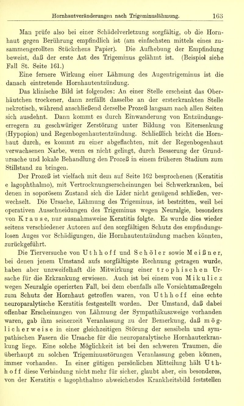 Man prüfe also bei einer Sehädelverletzung sorgfältig, ob die Horn- haut gegen Berührung empfindlich ist (am einfachsten mittels eines zu- sammengerollten Stückchens Papier). Die Aufhebimg der Empfindung beweist, daß der erste Ast des Trigeminus gelähmt ist. (Beispiel siehe Fall St. Seite 161.) Eine fernere Wirkung einer Lähmung des Augentrigeminus ist die danach eintretende Hornhautentzündung. Das klinische Bild ist folgendes: An einer Stelle erscheint das Ober- häutchen trockener, dann zerfällt dasselbe an der ersterkrankten Stelle nekrotisch, während anschließend derselbe Prozeß langsam nach allen Seiten sich ausdehnt. Dann kommt es durch Einwanderung von Entzündungs- erregern zu geschwüriger Zerstörung unter Bildung von Eitersenkung (Hypopion) und Kegenbogenhautentzündung. Schließlich bricht die Horn- haut durch, es kommt zu einer abgeflachten, mit der Regenbogenhaut verwachsenen Narbe, wenn es nicht gelingt, durch Besserung der Grund- ursache und lokale Behandlung den Prozeß in einem früheren Stadium zum Stillstand zu bringen. Der Prozeß ist vielfach mit dem auf Seite 162 besprochenen (Keratitis e lagophthalmo), mit Vertrocknungserscheinungen bei Schwerkranken, bei denen in soporösem Zustand sich die Lider nicht genügend schließen, ver- wechselt. Die Ursache, Lähmung des Trigeminus, ist bestritten, weil bei operativen Ausschneidungen des Trigeminus wegen Neuralgie, besonders von Krause, nur ausnahmsweise Keratitis folgte. Es wurde dies wieder seitens verschiedener Autoren auf den sorgfältigen Schutz des empfindungs- losen Auges vor Schädigungen, die Hornhautentzündung machen könnten, zurückgeführt. Die Tierversuche von U t h h o f f und S c h ö 1 e r sowie Meißner, bei denen jenem Umstand aufs sorgfältigste Rechnung getragen wurde, haben aber unzweifelhaft die Mitwirkung einer trophischen Ur- sache für die Erkrankung erwiesen. Auch ist bei einem von Mikulicz wegen Neuralgie operierten Fall, bei dem ebenfalls alle Vorsichtsmaßregeln zum Schutz der Hornhaut getroffen waren, von U t h h o f f eine echte neuroparalytische Keratitis festgestellt worden. Der Umstand, daß dabei offenbar Erscheinungen von Lähmung der Sympathikuszweige vorhanden waren, gab ihm seinerzeit Veranlassung zu der Bemerkung, daß mög- licherweise in einer gleichzeitigen Störung der sensibeln und sym- pathischen Fasern die Ursache für die neuroparalytische Hornhauterkran- kung liege. Eine solche Möglichkeit ist bei den schweren Traumen, die überhaupt zu solchen Trigeminusstörungen Veranlassung geben können, immer vorhanden. In einer gütigen persönlichen Mitteilung hält U t h- h o f f diese Verbindung nicht mehr für sicher, glaubt aber, ein besonderes, von der Keratitis e lagophthalmo abweichendes Krankheitsbild feststellen