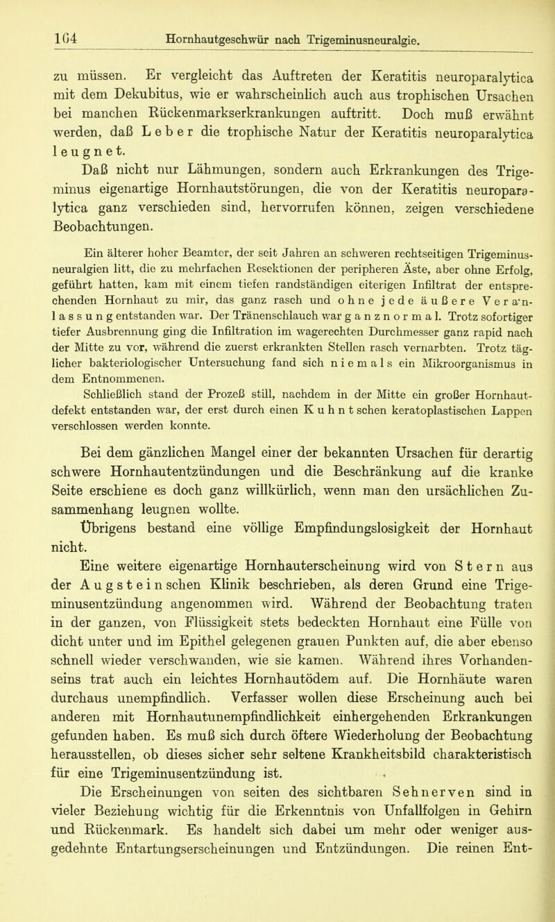 104 Hornhautgeschwür nach Trigeminusneuralgie. zu müssen. Er vergleicht das Auftreten der Keratitis neuroparalytica mit dem Dekubitus, wie er wahrscheinlich auch aus trophischen Ursachen bei manchen Kückenmarkserkrankungen auftritt. Doch muß erwähnt werden, daß Leber die trophische Natur der Keratitis neuroparalytica leugnet. Daß nicht nur Lähmungen, sondern auch Erkrankungen des Trige- minus eigenartige Hornhautstörungen, die von der Keratitis neuropara- lytica ganz verschieden sind, hervorrufen können, zeigen verschiedene Beobachtungen. Ein älterer hoher Beamter, der seit Jahren an schweren rechtseitigen Trigeminus- neuralgien litt, die zu mehrfachen Resektionen der peripheren Äste, aber ohne Erfolg, geführt hatten, kam mit einem tiefen randständigen eiterigen Infiltrat der entspre- chenden Hornhaut zu mir, das ganz rasch und ohne jede äußere Veran- lassung entstanden war. Der Tränenschlauch war ganznormal. Trotz sofortiger tiefer Ausbrennung ging die Infiltration im wagerechten Durchmesser ganz rapid nach der Mitte zu vor, während die zuerst erkrankten Stellen rasch vernarbten. Trotz täg- licher bakteriologischer Untersuchung fand sich niemals ein Mikroorganismus in dem Entnommenen. Schließlich stand der Prozeß still, nachdem in der Mitte ein großer Hornhaut- defekt entstanden war, der erst durch einen K u h n t sehen keratoplastischen Lappen verschlossen werden konnte. Bei dem gänzlichen Mangel einer der bekannten Ursachen für derartig schwere Hornhautentzündungen und die Beschränkung auf die kranke Seite erschiene es doch ganz willkürlich, wenn man den ursächlichen Zu- sammenhang leugnen wollte. Übrigens bestand eine völlige Empfindungslosigkeit der Hornhaut nicht. Eine weitere eigenartige Hornhauterscheinung wird von Stern aus der Augstein sehen Klinik beschrieben, als deren Grund eine Trige- minusentzünduug angenommen wird. Während der Beobachtung traten in der ganzen, von Flüssigkeit stets bedeckten Hornhaut eine Fülle von dicht unter und im Epithel gelegenen grauen Punkten auf, die aber ebenso schnell wieder verschwanden, wie sie kamen. Während ihres Vorhanden- seins trat auch ein leichtes Hornhautödem auf. Die Hornhäute waren durchaus unempfindlich. Verfasser wollen diese Erscheinung auch bei anderen mit Hornhautunempfindlichkeit einhergehenden Erkrankungen gefunden haben. Es muß sich durch öftere Wiederholung der Beobachtung herausstellen, ob dieses sicher sehr seltene Krankheitsbild charakteristisch für eine Trigeminusentzündung ist. Die Erscheinungen von seiten des sichtbaren Sehnerven sind in vieler Beziehung wichtig für die Erkenntnis von Unfallfolgen in Gehirn und Rückenmark. Es handelt sich dabei um mehr oder weniger aus- gedehnte Entartungserscheinungen und Entzündungen. Die reinen Ent-