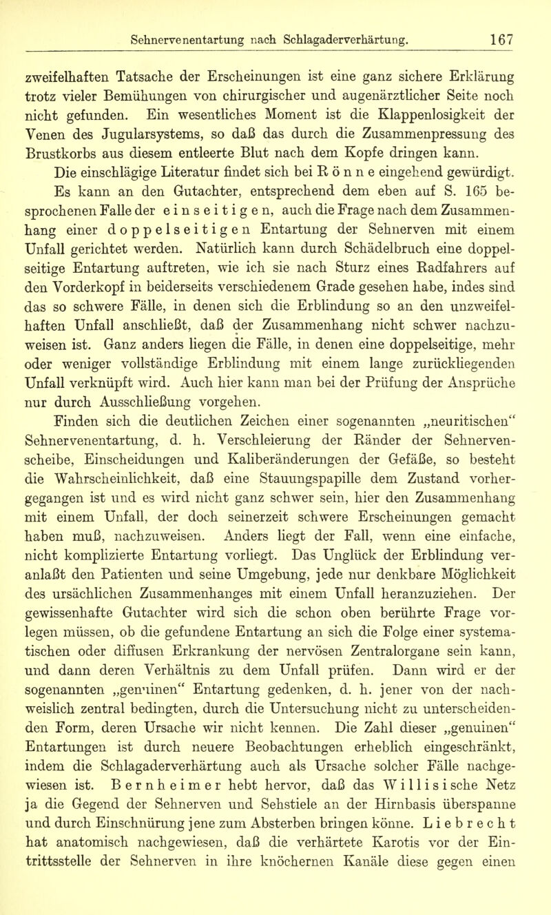 zweifelhaften Tatsache der Erscheinungen ist eine ganz sichere Erklärung trotz vieler Bemühungen von chirurgischer und augenärztlicher Seite noch nicht gefunden. Ein wesentliches Moment ist die Klappenlosigkeit der Venen des Jugularsystems, so daß das durch die Zusammenpressung des Brustkorbs aus diesem entleerte Blut nach dem Kopfe dringen kann. Die einschlägige Literatur rindet sich bei Rönne eingehend gewürdigt. Es kann an den Gutachter, entsprechend dem eben auf S. 165 be- sprochenen Falle der einseitigen, auch die Frage nach dem Zusammen- hang einer doppelseitigen Entartung der Sehnerven mit einem Unfall gerichtet werden. Natürlich kann durch Schädelbruch eine doppel- seitige Entartung auftreten, wie ich sie nach Sturz eines Badfahrers auf den Vorderkopf in beiderseits verschiedenem Grade gesehen habe, indes sind das so schwere Fälle, in denen sich die Erblindung so an den unzweifel- haften Unfall anschließt, daß der Zusammenhang nicht schwer nachzu- weisen ist. Ganz anders liegen die Fälle, in denen eine doppelseitige, mehr oder weniger vollstän.dige Erblindung mit einem lange zurückliegenden Unfall verknüpft wird. Auch hier kann man bei der Prüfung der Ansprüche nur durch Ausschließung vorgehen. Finden sich die deutlichen Zeichen einer sogenannten „neuritischen Sehnervenentartung, d. h. Verschleierung der Ränder der Sehnerven- scheibe, Einscheidungen und Kaliberänderungen der Gefäße, so besteht die Wahrscheinlichkeit, daß eine Stauungspapille dem Zustand vorher- gegangen ist und es wird nicht ganz schwer sein, hier den Zusammenhang mit einem Unfall, der doch seinerzeit schwere Erscheinungen gemacht haben muß, nachzuweisen. Anders liegt der Fall, wenn eine einfache, nicht komplizierte Entartung vorliegt. Das Unglück der Erblindung ver- anlaßt den Patienten und seine Umgebung, jede nur denkbare Möglichkeit des ursächlichen Zusammenhanges mit einem Unfall heranzuziehen. Der gewissenhafte Gutachter wird sich die schon oben berührte Frage vor- legen müssen, ob die gefundene Entartung an sich die Folge einer systema- tischen oder dillusen Erkrankung der nervösen Zentralorgane sein kann, und dann deren Verhältnis zu dem Unfall prüfen. Dann wird er der sogenannten „genuinen Entartung gedenken, d. h. jener von der nach- weislich zentral bedingten, durch die Untersuchung nicht zu unterscheiden- den Form, deren Ursache wir nicht kennen. Die Zahl dieser „genuinen Entartungen ist durch neuere Beobachtungen erheblich eingeschränkt, indem die Schlagaderverhärtnng auch als Ursache solcher Fälle nachge- wiesen ist. Bernheimer hebt hervor, daß das W i 11 i s i sehe Netz ja die Gegend der Sehnerven und Sehstiele an der Hirnbasis überspanne und durch Einschnürung jene zum Absterben bringen könne. Liebrecht hat anatomisch nachgewiesen, daß die verhärtete Karotis vor der Ein- trittsstelle der Sehnerven in ihre knöchernen Kanäle diese gegen einen