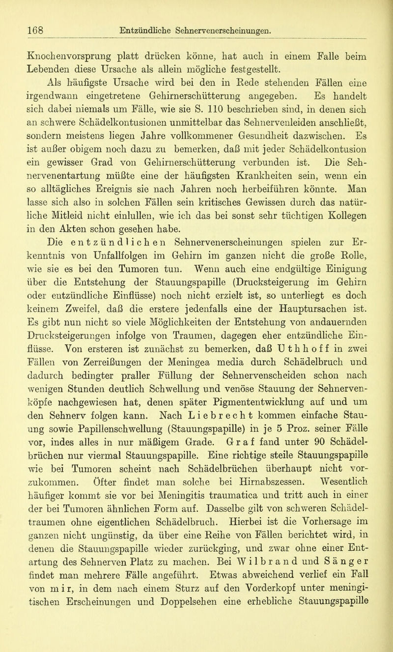 Knochen vorsprang platt drücken könne, hat auch in einem Falle beim Lebenden diese Ursache als allein mögliche festgestellt. Als häufigste Ursache wird bei den in Rede stehenden Fällen eine irgendwann eingetretene Gehirnerschütterung angegeben. Es handelt sich dabei niemals um Fälle, wie sie S. 110 beschrieben sind, in denen sich an schwere Schädelkontusionen unmittelbar das Sehnervenleiden anschließt, sondern meistens liegen Jahre vollkommener Gesundheit dazwischen. Es ist außer obigem noch dazu zu bemerken, daß mit jeder Schädelkontusion ein gewisser Grad von Gehirnerschütterung verbunden ist. Die Seh- nervenentartung müßte eine der häufigsten Krankheiten sein, wenn ein so alltägliches Ereignis sie nach Jahren noch herbeiführen könnte. Man lasse sich also in solchen Fällen sein kritisches Gewissen durch das natür- liche Mitleid nicht einlullen, wie ich das bei sonst sehr tüchtigen Kollegen in den Akten schon gesehen habe. Die entzündlichen Sehnervenerscheinungen spielen zur Er- kenntnis von Unfallfolgen im Gehirn im ganzen nicht die große Rolle, wie sie es bei den Tumoren tun. Wenn auch eine endgültige Einigung über die Entstehung der Stauungspapille (Drucksteigerung im Gehirn oder entzündliche Einflüsse) noch nicht erzielt ist, so unterliegt es doch keinem Zweifel, daß die erstere jedenfalls eine der Hauptursachen ist. Es gibt nun nicht so viele Möglichkeiten der Entstehung von andauernden Drucksteigerungen infolge von Traumen, dagegen eher entzündliche Ein- flüsse. Von ersteren ist zunächst zu bemerken, daß Uthhoff in zwei Fällen von Zerreißungen der Meningea media durch Schädelbruch und dadurch bedingter praller Füllung der Sehnervenscheiden schon nach wenigen Stunden deutlich Schwellung und venöse Stauung der Sehnerven- köpfe nachgewiesen hat, denen später Pigmententwicklung auf und um den Sehnerv folgen kann. Nach Liebrecht kommen einfache Stau- ung sowie Papillenschwellung (Stauungspapille) in je 5 Proz. seiner Fälle vor, indes alles in nur mäßigem Grade. Graf fand unter 90 Schädel- brüchen nur viermal Stauungspapille. Eine richtige steile Stauungspapille wie bei Tumoren scheint nach Schädelbrüchen überhaupt nicht vor- zukommen, öfter findet man solche bei Hirnabszessen. Wesentlich häufiger kommt sie vor bei Meningitis traumatica und tritt auch in einer der bei Tumoren ähnlichen Form auf. Dasselbe gilt von schweren Schädel- traumen ohne eigentlichen Schädelbruch. Hierbei ist die Vorhersage im ganzen nicht ungünstig, da über eine Reihe von Fällen berichtet wird, in denen die Stauungspapille wieder zurückging, und zwar ohne einer Ent- artung des Sehnerven Platz zu machen. Bei W i 1 b r a n d und Sänger findet man mehrere Fälle angeführt. Etwas abweichend verlief ein Fall von mir, in dem nach einem Sturz auf den Vorderkopf unter meningi- tischen Erscheinungen und Doppelsehen eine erhebliche Stauungspapille