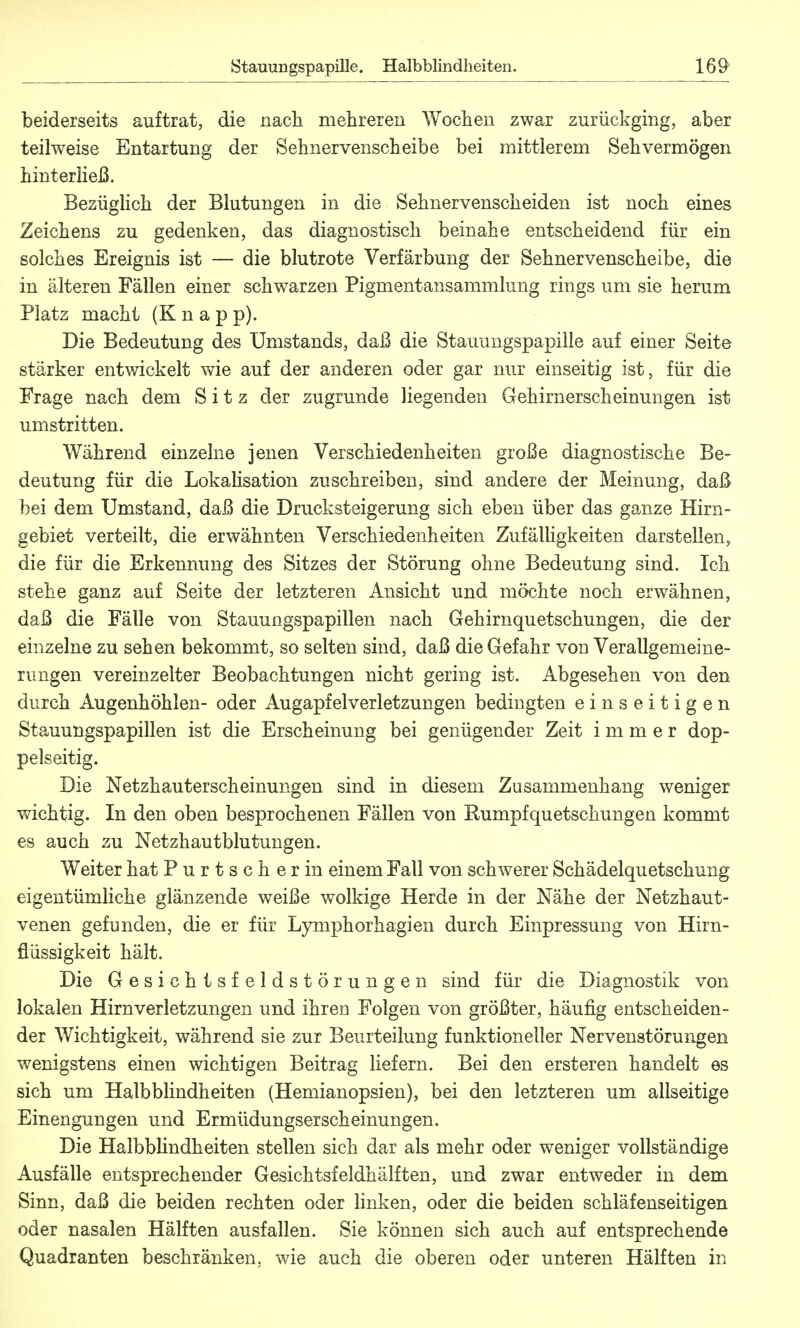 beiderseits auftrat, die nach mehreren Wochen zwar zurückging, aber teilweise Entartung der Sehnervenscheibe bei mittlerem Sehvermögen hinterließ. Bezüglich der Blutungen in die Sehnervenscheiden ist noch eines Zeichens zu gedenken, das diagnostisch beinahe entscheidend für ein solches Ereignis ist — die blutrote Verfärbung der Sehnervenscheibe, die in älteren Fällen einer schwarzen Pigmentansammlung rings um sie herum Platz macht (K n a p p). Die Bedeutung des Umstands, daß die Stauungspapille auf einer Seite stärker entwickelt wie auf der anderen oder gar nur einseitig ist, für die Frage nach dem Sitz der zugrunde liegenden Gehirnerscheinungen ist umstritten. Während einzelne jenen Verschiedenheiten große diagnostische Be- deutung für die Lokalisation zuschreiben, sind andere der Meinung, daß bei dem Umstand, daß die Drucksteigerung sich eben über das ganze Hirn- gebiet verteilt, die erwähnten Verschiedenheiten Zufälligkeiten darstellen, die für die Erkennung des Sitzes der Störung ohne Bedeutung sind. Ich stehe ganz auf Seite der letzteren Ansicht und möchte noch erwähnen, daß die Fälle von Stauungspapillen nach Gehirnquetschungen, die der einzelne zu sehen bekommt, so selten sind, daß die Gefahr von Verallgemeine- rungen vereinzelter Beobachtungen nicht gering ist. Abgesehen von den durch Augenhöhlen- oder Augapfelverletzungen bedingten einseitigen Stauungspapillen ist die Erscheinung bei genügender Zeit immer dop- pelseitig. Die Netzhauterscheinungen sind in diesem Zusammenhang weniger wichtig. In den oben besprochenen Fällen von Kumpfquetschungen kommt es auch zu Netzhautblutungen. Weiter hat Purtscher in einem Fall von schwerer Schädelquetschung eigentümliche glänzende weiße wolkige Herde in der Nähe der Netzhaut- venen gefunden, die er für Lymphorhagien durch Einpressung von Hirn- flüssigkeit hält. Die Gesichtsfeldstörungen sind für die Diagnostik von lokalen Hirnverletzungen und ihren Folgen von größter, häufig entscheiden- der Wichtigkeit, während sie zur Beurteilung funktioneller Nervenstörungen wenigstens einen wichtigen Beitrag liefern. Bei den ersteren handelt es sich um Halbblindheiten (Hemianopsien), bei den letzteren um allseitige Einengungen und Ermüdungserscheinungen. Die Halbblindheiten stellen sich dar als mehr oder weniger vollständige Ausfälle entsprechender Gesichtsfeldhälften, und zwar entweder in dem Sinn, daß die beiden rechten oder linken, oder die beiden schläfenseitigen oder nasalen Hälften ausfallen. Sie können sich auch auf entsprechende Quadranten beschränken, wie auch die oberen oder unteren Hälften in