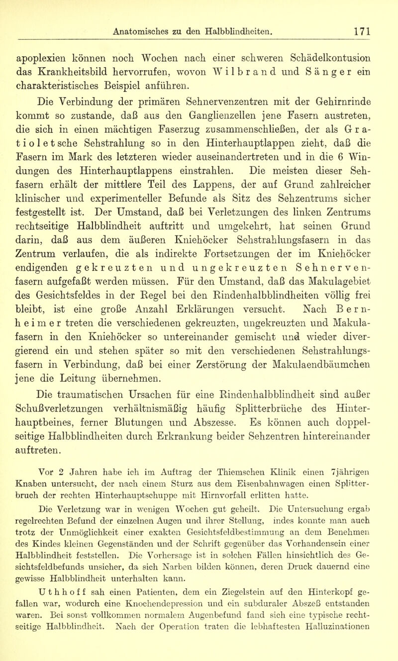 apoplexien können noch Wochen nach einer schweren Schädelkontusion das Krankheitsbild hervorrufen, wovon W i 1 b r a n d und Sänger ein charakteristisches Beispiel anführen. Die Verbindung der primären Sehnervenzentren mit der Gehirnrinde kommt so zustande, daß aus den Ganglienzellen jene Fasern austreten, die sich in einen mächtigen Faserzug zusammenschließen, der als G r a- t i o 1 e t sehe Sehstrahlung so in den Hinterhauptlappen zieht, daß die Fasern im Mark des letzteren wieder auseinandertreten und in die 6 Win- dungen des Hinterhauptlappens einstrahlen. Die meisten dieser Seh- fasern erhält der mittlere Teil des Lappens, der auf Grund zahlreicher klinischer und experimenteller Befunde als Sitz des Sehzentrums sicher festgestellt ist. Der Umstaud, daß bei Verletzungen des linken Zentrums rechtseitige Halbblindheit auftritt und umgekehrt, hat seinen Grund darin, daß aus dem äußeren Kniehöcker Sehstrahlungsfasern in das Zentrum verlaufen, die als indirekte Fortsetzungen der im Kniehöcker endigenden gekreuzten und ungekreuzten Sehnerve n- fasern aufgefaßt werden müssen. Für den Umstand, daß das Makulagebiet des Gesichtsfeldes in der Eegel bei den Kindenhalbblindheiten völlig frei bleibt, ist eine große Anzahl Erklärungen versucht. Nach Bern- h e i m e r treten die verschiedenen gekreuzten, ungekreuzten und Makula- fasern in den Kniehöcker so untereinander gemischt und wieder diver- gierend ein und stehen später so mit den verschiedenen Sehstrahlungs- fasern in Verbindung, daß bei einer Zerstörung der Makulaendbäumchen jene die Leitung übernehmen. Die traumatischen Ursachen für eine Rindenhalbblindheit sind außer Schußverletzungen verhältnismäßig häufig Splitterbrüche des Hinter- hauptbeines, ferner Blutungen und Abszesse. Es können auch doppel- seitige Halbblindheiten durch Erkrankung beider Sehzentren hintereinander auftreten. Vor 2 Jahren habe ich im. Auftrag der Thiemschen Klinik einen 7jährigen Knaben untersucht, der nach einem Sturz aus dem Eisenbahnwagen einen Splitter - bruch der rechten Hinterhauptschuppe mit Hirnvorfall erlitten hatte. Die Verletzung war in wenigen Wochen gut geheilt. Die Untersuchung ergab regelrechten Befund der einzelnen Augen und ihrer Stellung, indes konnte man auch trotz der Unmöglichkeit einer exakten Gesichtsfeldbestimmung an dem Benehmen des Kindes kleinen Gegenständen und der Schrift gegenüber das Vorhandensein einer Halbblindheit feststellen. Die Vorhersage ist in solchen Fällen hinsichtlich des Ge- sichtsfeldbefunds unsicher, da sich Narben bilden können, deren Druck dauernd eine gewisse Halbblindheit unterhalten kann. U t h h o f f sah einen Patienten, dem ein Ziegelstein auf den Hinterkopf ge- fallen war, wodurch eine Knochendepression und ein subduraler Abszeß entstanden waren. Bei sonst vollkommen normalem Augenbefund fand sich eine typische recht- seitige Halbblindheit. Nach der Operation traten die lebhaftesten Halluzinationen