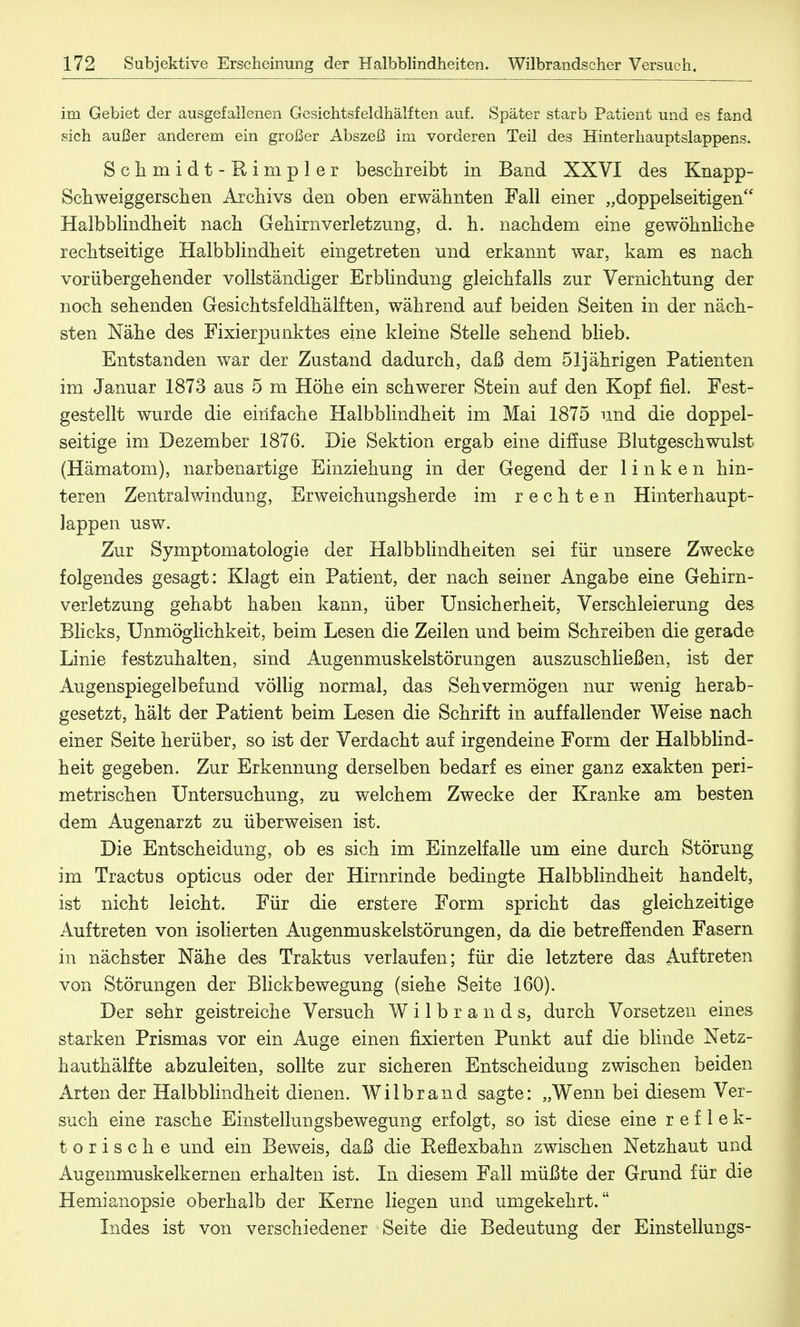im Gebiet der ausgefallenen Gesichtsfeldhälften auf. Später starb Patient und es fand sich außer anderem ein großer Abszeß im vorderen Teil des Hinterhauptslappens. Sclirnidt-Rimpler beschreibt in Band XXVI des Knapp- Schweiggerscben Archivs den oben erwähnten Fall einer „doppelseitigen Halbblindheit nach Gehirn Verletzung, d. h. nachdem eine gewöhnliche rechtseitige Halbblindheit eingetreten und erkannt war, kam es nach vorübergehender vollständiger Erblindung gleichfalls zur Vernichtung der noch sehenden Gesichtsfeldhälften, während auf beiden Seiten in der näch- sten Nähe des Fixierpunktes eine kleine Stelle sehend blieb. Entstanden war der Zustand dadurch, daß dem 51jährigen Patienten im Januar 1873 aus 5 m Höhe ein schwerer Stein auf den Kopf fiel. Fest- gestellt wurde die einfache Halbblindheit im Mai 1875 und die doppel- seitige im Dezember 1876. Die Sektion ergab eine diffuse Blutgeschwulst (Hämatom), narbenartige Einziehung in der Gegend der linken hin- teren Zentralwindung, Erweichungsherde im rechten Hinterhaupt- lappen usw. Zur Symptomatologie der Halbblindheiten sei für unsere Zwecke folgendes gesagt: Klagt ein Patient, der nach seiner Angabe eine Gehirn- verletzung gehabt haben kann, über Unsicherheit, Verschleierung des Blicks, Unmöglichkeit, beim Lesen die Zeilen und beim Schreiben die gerade Linie festzuhalten, sind Augenmuskelstörungen auszuschließen, ist der Augenspiegelbefund völlig normal, das Sehvermögen nur wenig herab- gesetzt, hält der Patient beim Lesen die Schrift in auffallender Weise nach einer Seite herüber, so ist der Verdacht auf irgendeine Form der Halbblind- heit gegeben. Zur Erkennung derselben bedarf es einer ganz exakten peri- metrischen Untersuchung, zu welchem Zwecke der Kranke am besten dem Augenarzt zu überweisen ist. Die Entscheidung, ob es sich im Einzelfalle um eine durch Störung im Tractus opticus oder der Hirnrinde bedingte Halbblindheit handelt, ist nicht leicht. Für die erstere Form spricht das gleichzeitige Auftreten von isolierten Augenmuskelstörungen, da die betreffenden Fasern in nächster Nähe des Traktus verlaufen; für die letztere das Auftreten von Störungen der Blickbewegung (siehe Seite 160). Der sehr geistreiche Versuch Wilbrands, durch Vorsetzen eines starken Prismas vor ein Auge einen fixierten Punkt auf die blinde Netz- hauthälfte abzuleiten, sollte zur sicheren Entscheidung zwischen beiden Arten der Halbblindheit dienen. Wilbrand sagte: „Wenn bei diesem Ver- such eine rasche Einstellungsbewegung erfolgt, so ist diese eine reflek- torische und ein Beweis, daß die Eeflexbahn zwischen Netzhaut und Augenmuskelkernen erhalten ist. In diesem Fall müßte der Grund für die Hemianopsie oberhalb der Kerne liegen und umgekehrt. Indes ist von verschiedener Seite die Bedeutung der Einstellungs-