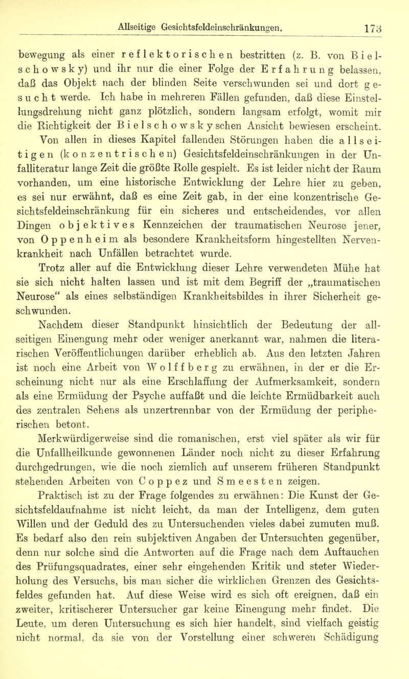 bewegung als einer reflektorischen bestritten (z. B. von B i e 1- schowsky) und ihr nur die einer Folge der Erfahrung belassen, daß das Objekt nacli der blinden Seite verschwunden sei und dort ge- sucht werde. Ich habe in mehreren Fällen gefunden, daß diese Einstel- lungsdrehung nicht ganz plötzlich, sondern langsam erfolgt, womit mir die Richtigkeit der B i e 1 s c h o w s k y sehen Ansicht bewiesen erscheint. Von allen in dieses Kapitel fallenden Störungen haben die allsei- tigen (konzentrischen) Gesichtsfeldeinschränkungen in der Un- falliteratur lange Zeit die größte Rolle gespielt. Es ist leider nicht der Raum vorhanden, um eine historische Entwicklung der Lehre hier zu geben, es sei nur erwähnt, daß es eine Zeit gab, in der eine konzentrische Ge- sichtsfeldeinschränkung für ein sicheres und entscheidendes, vor allen Dingen objektives Kennzeichen der traumatischen Neurose jener, von Oppenheim als besondere Krankheitsform hingestellten Nerven- krankheit nach Unfällen betrachtet wurde. Trotz aller auf die Entwicklung dieser Lehre verwendeten Mühe hat sie sich nicht halten lassen und ist mit dem Begriff der „traumatischen Neurose als eines selbständigen Krankheitsbildes in ihrer Sicherheit ge- schwunden. Nachdem dieser Standpunkt hinsichtlich der Bedeutung der all- seitigen Einengung mehr oder weniger anerkannt war, nahmen die litera- rischen Veröffentlichungen darüber erheblich ab. Aus den letzten Jahren ist noch eine Arbeit von Wolffberg zu erwähnen, in der er die Er- scheinung nicht nur als eine Erschlaffung der Aufmerksamkeit, sondern als eine Ermüdung der Psyche auffaßt und die leichte Ermüdbarkeit auch des zentralen Sehens als unzertrennbar von der Ermüdung der periphe- rischen betont. Merkwürdigerweise sind die romanischen, erst viel später als wir für die Unfallheilkunde gewonnenen Länder noch nicht zu dieser Erfahrung durchgedrungen, wie die noch ziemlich auf unserem früheren Standpunkt stehenden Arbeiten von C o p p e z und Smeesten zeigen. Praktisch ist zu der Frage folgendes zu erwähnen: Die Kunst der Ge- sichtsfeldaufnahme ist nicht leicht, da man der Intelligenz, dem guten Willen und der Geduld des zu Untersuchenden vieles dabei zumuten muß. Es bedarf also den rein subjektiven Angaben der Untersuchten gegenüber, denn nur solche sind die Antworten auf die Frage nach dem Auftauchen des Prüfungsquadrates, einer sehr eingehenden Kritik und steter Wieder- holung des Versuchs, bis man sicher die wirklichen Grenzen des Gesichts- feldes gefunden hat. Auf diese Weise wird es sich oft ereignen, daß ein zweiter, kritischerer Untersucher gar keine Einengung mehr findet. Die Leute, um deren Untersuchung es sich hier handelt, sind vielfach geistig nicht normal, da sie von der Vorstellung einer schweren Schädigung