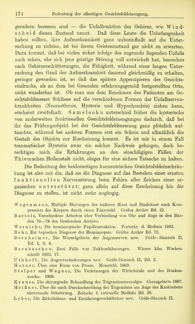 geradezu besessen sind — die Unfallreaktion des Gehirns, wie Wind- scheid diesen Zustand nennt. Daß diese Leute die Unbefangenheit haben sollten, ihre Aufmerksamkeit ganz unbeeinflußt auf die Unter- suchung zu richten, ist bei ihrem Geisteszustand gar nicht zu erwarten. Dazu kommt, daß bei vielen sicher infolge des zugrunde hegenden Unfalls auch schon, ehe sich jene geistige Störung voll entwickelt hat, besonders nach Gehirnerschütterungen, die Fähigkeit, während einer langen Unter- suchung den Grad der Aufmerksamkeit dauernd gleichmäßig zu erhalten, geringer geworden ist, so daß das spätere Apperzipieren des Gesichts- eindrucks, als an dem bei Gesunden erfahrungsgemäß festgestellten Orte, nicht wunderbar ist. Ob man aus dem Benehmen des Patienten am Ge- sichtsfeldmesser Schlüsse auf die verschiedenen Formen der Unfallnerven- krankheiten (Neurasthenie, Hysterie und Hypochondrie) ziehen kann, erscheint zweifelhaft. Samelsohn unterschied früher die hysterische von anderweiten funktionellen Gesichtsfeldeinengungen dadurch, daß bei ihr das Prüfungsobjekt bei der Gesichtsfeldmessung ganz plötzlich auf- tauchte, während bei anderen Formen erst ein Schein und allmählich die Gestalt des Objekts zur Erscheinung kommt. Es ist mir in einem Fall traumatischer Hysterie zwar ein solcher Nachweis gelungen, doch be- rechtigen mich die Erfahrungen an den einschlägigen Fällen der T h i e m sehen Heilanstalt nicht, obiges für eine sichere Tatsache zu halten. Die Bedeutung der beiderseitigen konzentrischen Gesichtsfeldeinschrän- kung ist also nur die, daß sie die Diagnose auf das Bestehen einer ernsten funktionellen Nervenstörung beim Fehlen aller Zeichen einer or- ganischen unterstützt; ganz allein auf diese Erscheinung hin die Diagnose zu stellen, ist nicht mehr angängig. Wagenmann, Multiple Blutungen der äußeren Haut und Bindehaut nach Kom- pression des Körpers durch einen Fahrstuhl. Gräfes Archiv Bd. 51. Bartels, Verschiedene Arbeiten über Verbindung von Ohr und Auge in den Bän- den 76—78 des Gräfeschen Archivs. Wemicke, Die hemianopische Pupillenreaktion. Fortschr. d. Medizin 1883. Behr, Zur topischen Diagnose der Hemianopsie. Gräfes Archiv Bd. 72. Bernheimer, Die Wurzelgebiete der Augennerven usw. Gräfe - Sämisch II, Bd. 1, S. 6. Barabaschew, Zwei Fälle von Nuklearlähmungen. Wiener klin. Wochen- schrift 1893, 17. U t h h o f f , Die Augenveränderungen usw. Gräfe-Sämisch II, Bd. 2. Horner, Über eine Form von Ptosis. Monatsbl. 1869. S t o 1 p e r und Wagner, Die Verletzungen der Wirbelsäule und des Rücken- marks. 1898. Krause, Die chirurgische Behandlung der Trigeminusneuralgie. Grenzgebiete 1897. Meißner, Über die nach Durchschneidung des Trigeminus am Auge des Kaninchens eintretende Sehstörung. Zeitschr. f. rationelle Medizin Bd. 29. Leber, Die Zirkulations- und Ernährungsverhältnisse usw. Gräfe-Sämisch II.