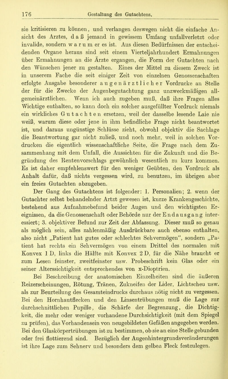 sie kritisieren zu können, und verlangen deswegen nickt die einfache An- sicht des Arztes, daß jemand in gewissem Umfang unfallverletzt oder invalide, sondern w a r u m er es ist. Aus diesen Bedürfnissen der entschei- denden Organe heraus sind seit einem Vierteljahrhundert Ermahnungen über Ermahnungen an die Ärzte ergangen, die Form der Gutachten nach den Wünschen jener zu gestalten. Eines der Mittel zu diesem Zweck ist in unserem Fache die seit einiger Zeit von einzelnen Genossenschaften erfolgte Ausgabe besonderer augenärztlicher Vordrucke an Stelle der für die Zwecke der Augenbegutachtung ganz unzweckmäßigen all- gemeinärztlichen. Wenn ich auch zugeben muß, daß ihre Fragen alles Wichtige enthalten, so kann doch ein solcher ausgefüllter Vordruck niemals ein wirkliches Gutachten ersetzen, weil der dasselbe lesende Laie nie weiß, warum diese oder jene in ihm befindliche Frage nicht beantwortet ist, und daraus ungünstige Schlüsse zieht, obwohl objektiv die Sachlage die Beantwortung gar nicht zuließ, und noch mehr, weil in solchen Vor- drucken die eigentlich wissenschaftliche Seite, die Frage nach dem Zu- sammenhang mit dem Unfall, die Aussichten für die Zukunft und die Be- gründung des Rentenvorschlags gewöhnlich wesentlich zu kurz kommen. Es ist daher empfehlenswert für den weniger Geübten, den Vordruck als Anhalt dafür, daß nichts vergessen wird, zu benutzen, im übrigen aber «in freies Gutachten abzugeben. Der Gang des Gutachtens ist folgender: 1. Personalien; 2. wenn der Gutachter selbst behandelnder Artzt gewesen ist, kurze Krankengeschichte, bestehend aus Aufnahmebefund beider Augen und den wichtigsten Er- eignissen, da die Genossenschaft oder Behörde nur der Endausgang inter- essiert; 3. objektiver Befund zur Zeit der Abfassung. Dieser muß so genau als möglich sein, alles zahlenmäßig Ausdrückbare auch ebenso enthalten, also nicht „Patient hat gutes oder schlechtes Sehvermögen, sondern „Pa- tient hat rechts ein Sehvermögen von einem Drittel des normalen mit Konvex 1 D, links die Hälfte mit Konvex 2 D, für die Nähe braucht er zum Lesen feinster, zweitfeinster usw. Probeschrift kein Glas oder ein seiner Alterssichtigkeit entsprechendes von x-Dioptrien. Bei Beschreibung der anatomischen Einzelheiten sind die äußeren Reizerscheinungen, Rötung, Tränen, Zukneifen der Lider, Lichtscheu usw. als zur Beurteilung des Gesamteindrucks durchaus nötig nicht zu vergessen. Bei den Hornhautflecken und den Linsentrübungen muß die Lage zur durchschnittlichen Pupille, die Schärfe der Begrenzung, die Dichtig- keit, die mehr oder weniger vorhandene Durchsichtigkeit (mit dem Spiegel zu prüfen), das Vorhandensein von neugebildeten Gefäßen angegeben werden. Bei den Glaskörpertrübungen ist zu bestimmen, ob sie an eine Stelle gebunden oder frei flottierend sind. Bezüglich der Augenhintergrundsveränderungen ist ihre Lage zum Sehnerv und besonders dem gelben Fleck festzulegen.