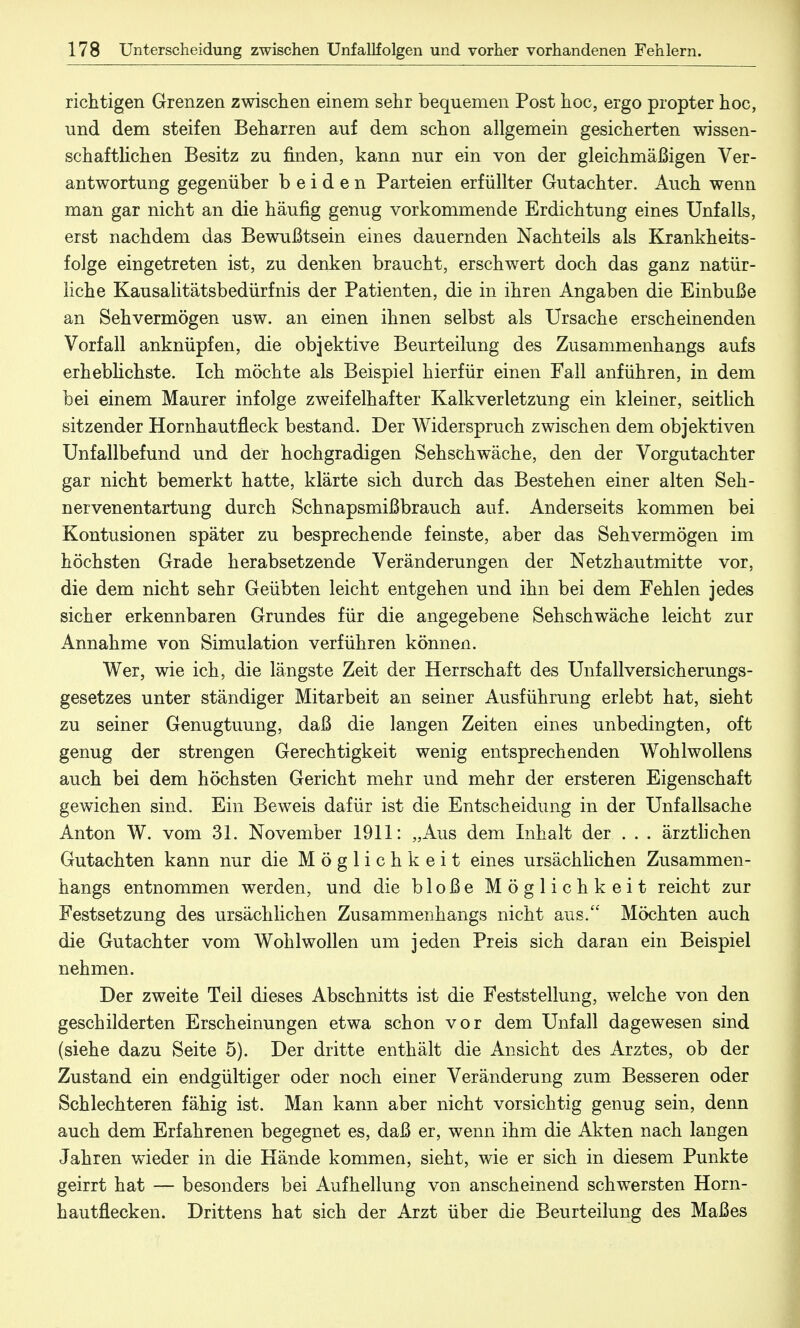 richtigen Grenzen zwischen einem sehr bequemen Post hoc, ergo propter hoc, und dem steifen Beharren auf dem schon allgemein gesicherten wissen- schaftlichen Besitz zu finden, kann nur ein von der gleichmäßigen Ver- antwortung gegenüber beiden Parteien erfüllter Gutachter. Auch wenn man gar nicht an die häufig genug vorkommende Erdichtung eines Unfalls, erst nachdem das Bewußtsein eines dauernden Nachteils als Krankheits- folge eingetreten ist, zu denken braucht, erschwert doch das ganz natür- liche Kausalitätsbedürfnis der Patienten, die in ihren Angaben die Einbuße an Sehvermögen usw. an einen ihnen selbst als Ursache erscheinenden Vorfall anknüpfen, die objektive Beurteilung des Zusammenhangs aufs erheblichste. Ich möchte als Beispiel hierfür einen Fall anführen, in dem bei einem Maurer infolge zweifelhafter Kalkverletzüng ein kleiner, seitlich sitzender Hornhautfleck bestand. Der Widerspruch zwischen dem objektiven Unfallbefund und der hochgradigen Sehschwäche, den der Vorgutachter gar nicht bemerkt hatte, klärte sich durch das Bestehen einer alten Seh- nervenentartung durch Schnapsmißbrauch auf. Anderseits kommen bei Kontusionen später zu besprechende feinste, aber das Sehvermögen im höchsten Grade herabsetzende Veränderungen der Netzhautmitte vor, die dem nicht sehr Geübten leicht entgehen und ihn bei dem Fehlen jedes sicher erkennbaren Grundes für die angegebene Sehschwäche leicht zur Annahme von Simulation verführen können. Wer, wie ich, die längste Zeit der Herrschaft des Unfall Versicherungs- gesetzes unter ständiger Mitarbeit an seiner Ausführung erlebt hat, sieht zu seiner Genugtuung, daß die langen Zeiten eines unbedingten, oft genug der strengen Gerechtigkeit wenig entsprechenden Wohlwollens auch bei dem höchsten Gericht mehr und mehr der ersteren Eigenschaft gewichen sind. Ein Beweis dafür ist die Entscheidung in der Unfallsache Anton W. vom 31. November 1911: „Aus dem Inhalt der . . . ärztlichen Gutachten kann nur die Möglichkeit eines ursächlichen Zusammen- hangs entnommen werden, und die bloße Möglichkeit reicht zur Festsetzung des ursächlichen Zusammenhangs nicht aus. Möchten auch die Gutachter vom Wohlwollen um jeden Preis sich daran ein Beispiel nehmen. Der zweite Teil dieses Abschnitts ist die Feststellung, welche von den geschilderten Erscheinungen etwa schon vor dem Unfall dagewesen sind (siehe dazu Seite 5). Der dritte enthält die Ansicht des Arztes, ob der Zustand ein endgültiger oder noch einer Veränderung zum Besseren oder Schlechteren fähig ist. Man kann aber nicht vorsichtig genug sein, denn auch dem Erfahrenen begegnet es, daß er, wenn ihm die Akten nach langen Jahren wieder in die Hände kommen, sieht, wie er sich in diesem Punkte geirrt hat — besonders bei Aufhellung von anscheinend schwersten Horn- hau tflecken. Drittens hat sich der Arzt über die Beurteilung des Maßes