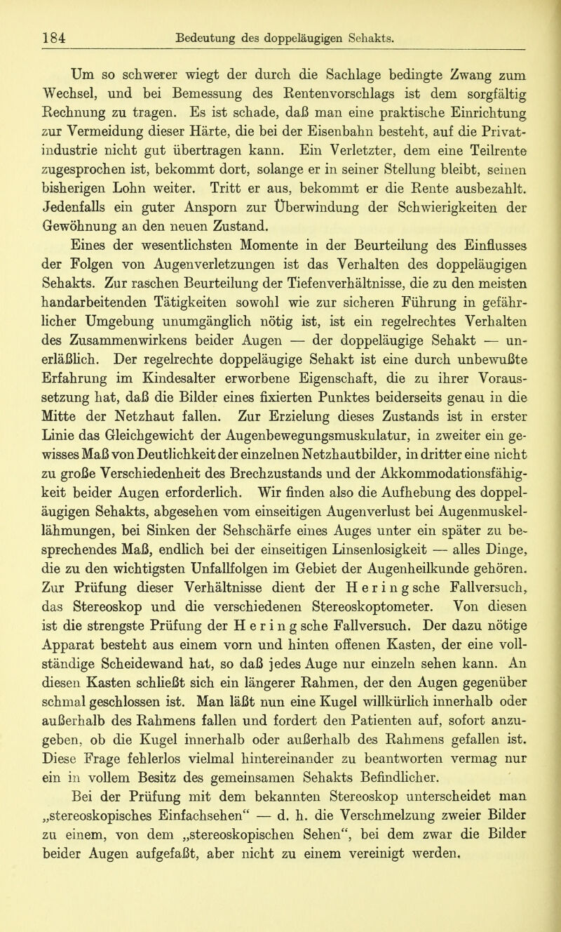 Um so schwerer wiegt der durch die Sachlage bedingte Zwang zum Wechsel, und bei Bemessung des Kentenvorschlags ist dem sorgfältig Rechnung zu tragen. Es ist schade, daß man eine praktische Einrichtung zur Vermeidung dieser Härte, die bei der Eisenbahn besteht, auf die Privat- industrie nicht gut übertragen kann. Ein Verletzter, dem eine Teilrente zugesprochen ist, bekommt dort, solange er in seiner Stellung bleibt, seinen bisherigen Lohn weiter. Tritt er aus, bekommt er die Rente ausbezahlt. Jedenfalls ein guter Ansporn zur Überwindung der Schwierigkeiten der Gewöhnung an den neuen Zustand. Eines der wesentlichsten Momente in der Beurteilung des Einflusses der Folgen von Au gen Verletzungen ist das Verhalten des doppeläugigen Sehakts. Zur raschen Beurteilung der Tiefenverhältnisse, die zu den meisten handarbeitenden Tätigkeiten sowohl wie zur sicheren Führung in gefähr- licher Umgebung unumgänglich nötig ist, ist ein regelrechtes Verhalten des Zusammenwirkens beider Augen — der doppeläugige Sehakt — un- erläßlich. Der regelrechte doppeläugige Sehakt ist eine durch unbewußte Erfahrung im Kindesalter erworbene Eigenschaft, die zu ihrer Voraus- setzung hat, daß die Bilder eines fixierten Punktes beiderseits genau in die Mitte der Netzhaut fallen. Zur Erzielung dieses Zustands ist in erster Linie das Gleichgewicht der Augenbewegungsmuskulatur, in zweiter ein ge- wisses Maß von Deutlichkeit der einzelnen Netzhautbilder, in dritter eine nicht zu große Verschiedenheit des Brechzustands und der Akkommodationsfähig- keit beider Augen erforderlich. Wir finden also die Aufhebung des doppel- äugigen Sehakts, abgesehen vom einseitigen Augenverlust bei Augenmuskel- lähmungen, bei Sinken der Sehschärfe eines Auges unter ein später zu be- sprechendes Maß, endlich bei der einseitigen Linsenlosigkeit — alles Dinge, die zu den wichtigsten Unfallfolgen im Gebiet der Augenheilkunde gehören. Zur Prüfung dieser Verhältnisse dient der Hering sehe Fall versuch, das Stereoskop und die verschiedenen Stereoskoptometer. Von diesen ist die strengste Prüfung der Hering sehe Fall versuch. Der dazu nötige Apparat besteht aus einem vorn und hinten offenen Kasten, der eine voll- ständige Scheidewand hat, so daß jedes Auge nur einzeln sehen kann. An diesen Kasten schließt sich ein längerer Rahmen, der den Augen gegenüber schmal geschlossen ist. Man läßt nun eine Kugel willkürlich innerhalb oder außerhalb des Rahmens fallen und fordert den Patienten auf, sofort anzu- geben, ob die Kugel innerhalb oder außerhalb des Rahmens gefallen ist. Diese Frage fehlerlos vielmal hintereinander zu beantworten vermag nur ein in vollem Besitz des gemeinsamen Sehakts Befindlicher. Bei der Prüfung mit dem bekannten Stereoskop unterscheidet man „stereoskopisches Einfachsehen — d. h. die Verschmelzung zweier Bilder zu einem, von dem „stereoskopischen Sehen, bei dem zwar die Bilder beider Augen aufgefaßt, aber nicht zu einem vereinigt werden.