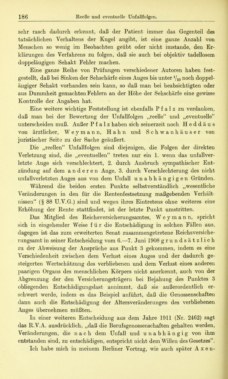 sehr rasch dadurch erkennt, daß der Patient immer das Gegenteil des tatsächlichen Verhaltens der Kugel angibt, ist eine ganze Anzahl von Menschen so wenig im Beobachten geübt oder nicht imstande, den Er- klärungen des Verfahrens zu folgen, daß sie auch bei objektiv tadellosem doppeläugigen Sehakt Fehler machen. Eine ganze Keihe von Prüfungen verschiedener Autoren haben fest- gestellt, daß bei Sinken der Sehschärfe eines Auges bis unter Vio noch doppel- äugiger Sehakt vorhanden sein kann, so daß man bei beabsichtigten oder aus Dummheit gemachten Fehlern an der Höhe der Sehschärfe eine gewisse Kontrolle der Angaben hat. Eine weitere wichtige Feststellung ist ebenfalls Pfalz zu verdanken, daß man bei der Bewertung der Unfallfolgen „reelle und „eventuelle unterscheiden muß. Außer Pfalz haben sich seinerzeit noch Heddäus von ärztlicher, Weymann, Hahn und Schwanhäuser von juristischer Seite zu der Sache geäußert. Die „reellen Unfallfolgen sind diejenigen, die Folgen der direkten Verletzung sind, die „eventuellen treten nur ein 1. wenn das Unfallver- letzte Auge sich verschlechtert, 2. durch Ausbruch sympathischer Ent- zündung auf dem anderen Auge, 3. durch Verschlechterung des nicht Unfallverletzten Auges aus von dem Unfall unabhängigen Gründen. Während die beiden ersten Punkte selbstverständlich „wesentliche Veränderungen in den für die Eentenfestsetzung maßgebenden Verhält- nissen (§ 88 U.V.G.) sind und wegen ihres Eintretens ohne weiteres eine Erhöhung der Rente stattfindet, ist der letzte Punkt umstritten. Das Mitglied des Reichsversicherungsamtes, W e y m a n n, spricht sich in eingehender Weise für die Entschädigung in solchen Fällen aus, dagegen ist das zum erweiterten Senat zusammengetretene Reichsversiche- rungsamt in seiner Entscheidung vom 6.—7. Juni 1908 grundsätzlich zu der Abweisung der Ansprüche aus Punkt 3 gekommen, indem es eine Verschiedenheit zwischen dem Verlust eines Auges und der dadurch ge- steigerten Wertschätzung des verbliebenen und dem Verlust eines anderen paarigen Organs des menschlichen Körpers nicht anerkennt, auch von der Abgrenzung der den Versicherungsträgern bei Bejahung des Punktes 3 obliegenden Entschädigungslast annimmt, daß sie außerordentlich er- schwert werde, indem es das Beispiel anführt, daß die Genossenschaften dann auch die Entschädigung der Altersveränderungen des verbliebenen Auges übernehmen müßten. In einer weiteren Entscheidung aas dem Jahre 1911 (Nr. 2462) sagt das R.V.A. ausdrücklich, „daß die Berufsgenossenschaften gehalten werden, Veränderungen, die nach dem Unfall und unabhängig von ihm entstanden sind, zu entschädigen, entspricht nicht dem Willen des Gesetzes. Ich habe mich in meinem Berliner Vortrag, wie auch später A x e n-