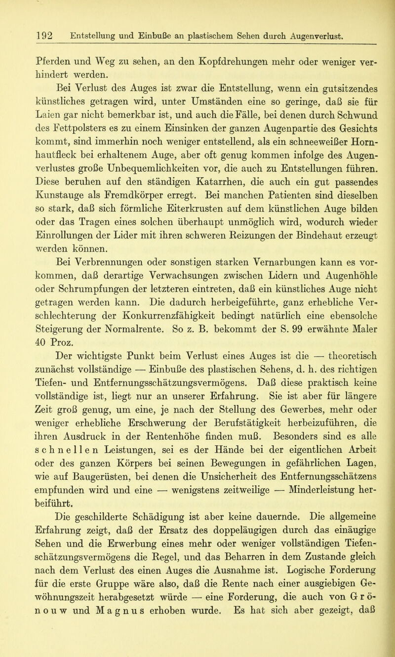 Pferden und Weg zu sehen, an den Kopfdrehungen mehr oder weniger ver- hindert werden. Bei Verlust des Auges ist zwar die Entstellung, wenn ein gutsitzendes künstliches getragen wird, unter Umständen eine so geringe, daß sie für Laien gar nicht bemerkbar ist, und auch die Fälle, bei denen durch Schwund des Fettpolsters es zu einem Einsinken der ganzen Augenpartie des Gesichts kommt, sind immerhin noch weniger entstellend, als ein schneeweißer Horn- hautneck bei erhaltenem Auge, aber oft genug kommen infolge des Augen- verlustes große Unbequemlichkeiten vor, die auch zu Entstellungen führen. Diese beruhen auf den ständigen Katarrhen, die auch ein gut passendes Kunstauge als Fremdkörper erregt. Bei manchen Patienten sind dieselben so stark, daß sich förmliche Eiterkrusten auf dem künstlichen Auge bilden oder das Tragen eines solchen überhaupt unmöglich wird, wodurch wieder Einrollungen der Lider mit ihren schweren Reizungen der Bindehaut erzeugt v/erden können. Bei Verbrennungen oder sonstigen starken Vernarbungen kann es vor- kommen, daß derartige Verwachsungen zwischen Lidern und Augenhöhle oder Schrumpfungen der letzteren eintreten, daß ein künstliches Auge nicht getragen werden kann. Die dadurch herbeigeführte, ganz erhebliche Ver- schlechterung der Konkurrenzfähigkeit bedingt natürlich eine ebensolche Steigerung der Normalrente. So z. B. bekommt der S. 99 erwähnte Maler 40 Proz. Der wichtigste Punkt beim Verlust eines Auges ist die — theoretisch zunächst vollständige — Einbuße des plastischen Sehens, d. h. des richtigen Tiefen- und Entfernungsschätzungsvermögens. Daß diese praktisch keine vollständige ist, liegt nur an unserer Erfahrung. Sie ist aber für längere Zeit groß genug, um eine, je nach der Stellung des Gewerbes, mehr oder weniger erhebliche Erschwerung der Berufstätigkeit herbeizuführen, die ihren Ausdruck in der Rentenhöhe finden muß. Besonders sind es alle schnellen Leistungen, sei es der Hände bei der eigentlichen Arbeit oder des ganzen Körpers bei seinen Bewegungen in gefährlichen Lagen, wie auf Baugerüsten, bei denen die Unsicherheit des Entfernungsschätzens empfunden wird und eine — wenigstens zeitweilige — Minderleistung her- beiführt. Die geschilderte Schädigung ist aber keine dauernde. Die allgemeine Erfahrung zeigt, daß der Ersatz des doppeläugigen durch das einäugige Sehen und die Erwerbung eines mehr oder weniger vollständigen Tiefen- schätzungsvermögens die Regel, und das Beharren in dem Zustande gleich nach dem Verlust des einen Auges die Ausnahme ist. Logische Forderung für die erste Gruppe wäre also, daß die Rente nach einer ausgiebigen Ge- wöhnungszeit herabgesetzt würde — eine Forderung, die auch von G r ö- n o u w und Magnus erhoben wurde. Es hat sich aber gezeigt, daß