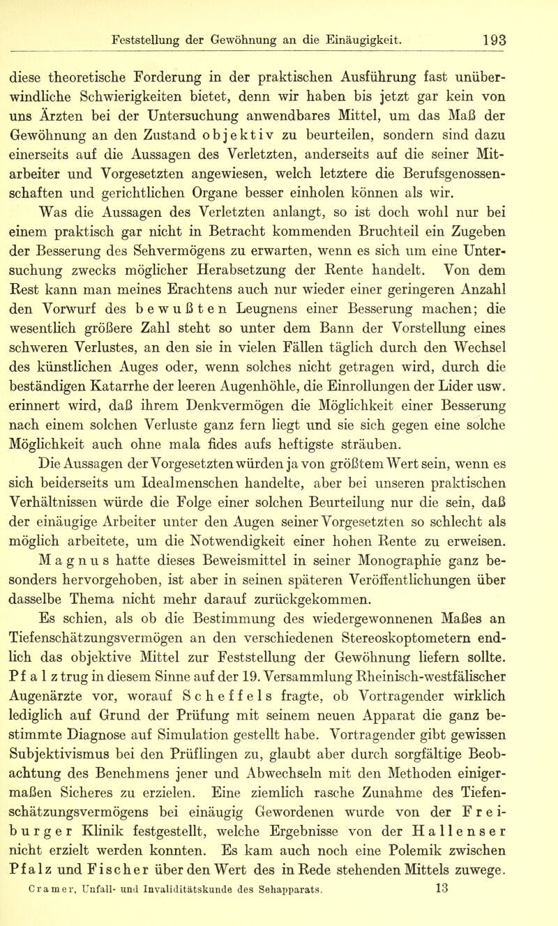 diese theoretische Forderung in der praktischen Ausführung fast unüber- windliche Schwierigkeiten bietet, denn wir haben bis jetzt gar kein von uns Ärzten bei der Untersuchung anwendbares Mittel, um das Maß der Gewöhnung an den Zustand objektiv zu beurteilen, sondern sind dazu einerseits auf die Aussagen des Verletzten, anderseits auf die seiner Mit- arbeiter und Vorgesetzten angewiesen, welch letztere die Berufsgenossen- schaften und gerichtlichen Organe besser einholen können als wir. Was die Aussagen des Verletzten anlangt, so ist doch wohl nur bei einem praktisch gar nicht in Betracht kommenden Bruchteil ein Zugeben der Besserung des Sehvermögens zu erwarten, wenn es sich um eine Unter- suchung zwecks möglicher Herabsetzung der Rente handelt. Von dem Rest kann man meines Erachtens auch nur wieder einer geringeren Anzahl den Vorwurf des bewußten Leugnens einer Besserung machen; die wesentlich größere Zahl steht so unter dem Bann der Vorstellung eines schweren Verlustes, an den sie in vielen Fällen täglich durch den Wechsel des künstlichen Auges oder, wenn solches nicht getragen wird, durch die beständigen Katarrhe der leeren Augenhöhle, die Einrollungen der Lider usw. erinnert wird, daß ihrem Denkvermögen die Möglichkeit einer Besserung nach einem solchen Verluste ganz fern liegt und sie sich gegen eine solche Möglichkeit auch ohne mala fides aufs heftigste sträuben. Die Aussagen der Vorgesetzten würden ja von größtem Wert sein, wenn es sich beiderseits um Idealmenschen handelte, aber bei unseren praktischen Verhältnissen würde die Folge einer solchen Beurteilung nur die sein, daß der einäugige Arbeiter unter den Augen seiner Vorgesetzten so schlecht als möglich arbeitete, um die Notwendigkeit einer hohen Rente zu erweisen. Magnus hatte dieses Beweismittel in seiner Monographie ganz be- sonders hervorgehoben, ist aber in seinen späteren Veröffentlichungen über dasselbe Thema nicht mehr darauf zurückgekommen. Es schien, als ob die Bestimmung des wiedergewonnenen Maßes an Tiefenschätzungsvermögen an den verschiedenen Stereoskoptometern end- lich das objektive Mittel zur Feststellung der Gewöhnung liefern sollte. Pfalz trug in diesem Sinne auf der 19. Versammlung Rheinisch-westfälischer Augenärzte vor, worauf Scheffels fragte, ob Vortragender wirklich lediglich auf Grund der Prüfung mit seinem neuen Apparat die ganz be- stimmte Diagnose auf Simulation gestellt habe. Vortragender gibt gewissen Subjektivismus bei den Prüflingen zu, glaubt aber durch sorgfältige Beob- achtung des Benehmens jener und Abwechseln mit den Methoden einiger- maßen Sicheres zu erzielen. Eine ziemlich rasche Zunahme des Tiefen- schätzungsvermögens bei einäugig Gewordenen wurde von der F r e i- b u r g e r Klinik festgestellt, welche Ergebnisse von der Hallenser nicht erzielt werden konnten. Es kam auch noch eine Polemik zwischen Pfalz und Fischer über den Wert des in Rede stehenden Mittels zuwege. Cramer, Unfall- und Invaliditätskunde des Sehapparats. 13