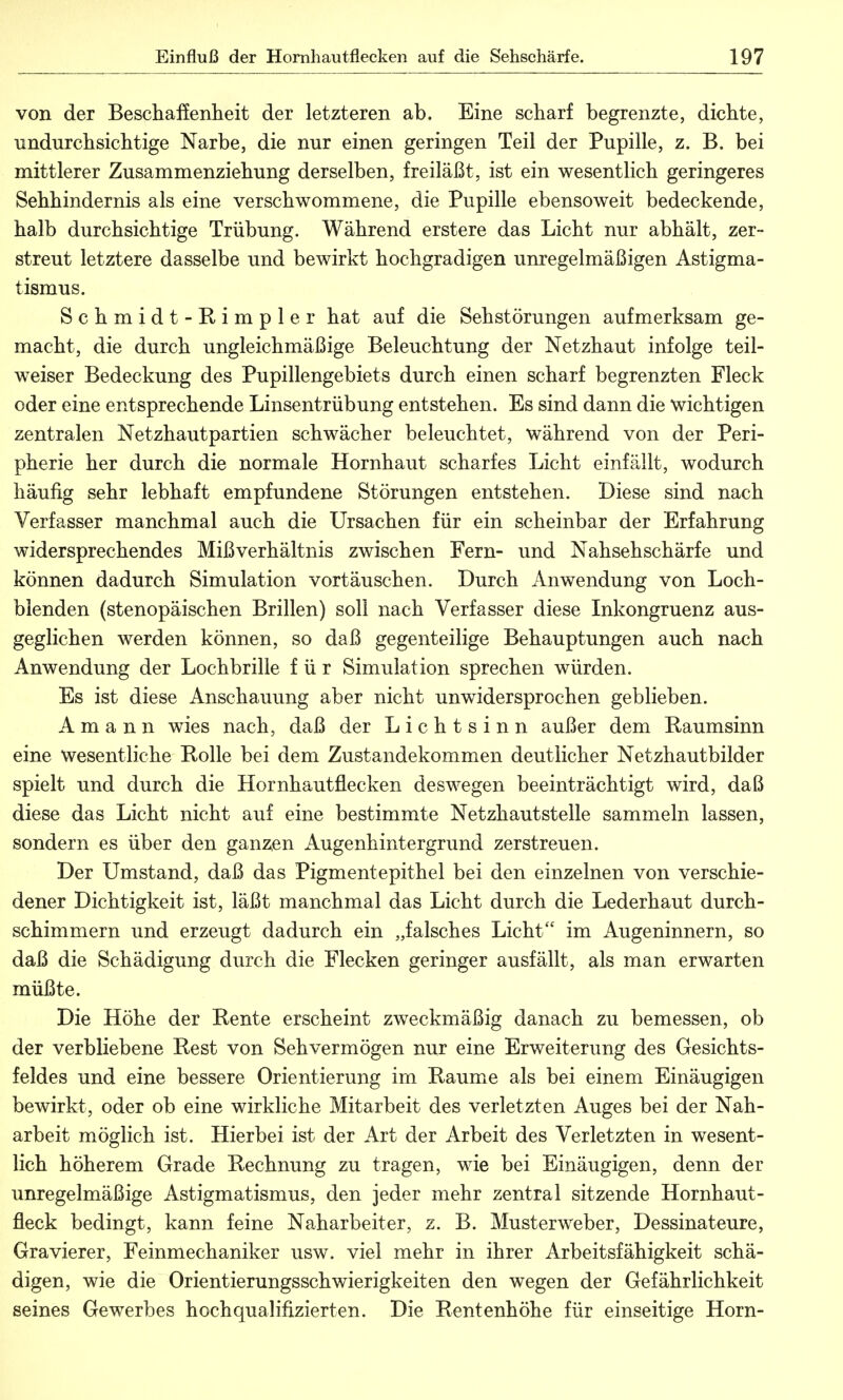 von der Beschaffenheit der letzteren ab. Eine scharf begrenzte, dichte, undurchsichtige Narbe, die nur einen geringen Teil der Pupille, z. B. bei mittlerer Zusammenziehung derselben, freiläßt, ist ein wesentlich geringeres Sehhindernis als eine verschwommene, die Pupille ebensoweit bedeckende, halb durchsichtige Trübung. Während erstere das Licht nur abhält, zer- streut letztere dasselbe und bewirkt hochgradigen unregelmäßigen Astigma- tismus. Schmidt-Rimpler hat auf die Sehstörungen aufmerksam ge- macht, die durch ungleichmäßige Beleuchtung der Netzhaut infolge teil- weiser Bedeckung des Pupillengebiets durch einen scharf begrenzten Fleck oder eine entsprechende Linsentrübung entstehen. Es sind dann die wichtigen zentralen Netzhautpartien schwächer beleuchtet, während von der Peri- pherie her durch die normale Hornhaut scharfes Licht einfällt, wodurch häufig sehr lebhaft empfundene Störungen entstehen. Diese sind nach Verfasser manchmal auch die Ursachen für ein scheinbar der Erfahrung widersprechendes Mißverhältnis zwischen Fern- und Nahsehschärfe und können dadurch Simulation vortäuschen. Durch Anwendung von Loch- blenden (stenopäischen Brillen) soll nach Verfasser diese Inkongruenz aus- geglichen werden können, so daß gegenteilige Behauptungen auch nach Anwendung der Lochbrille für Simulation sprechen würden. Es ist diese Anschauung aber nicht unwidersprochen geblieben. A m a n n wies nach, daß der Lichtsinn außer dem Raumsinn eine wesentliche Rolle bei dem Zustandekommen deutlicher Netzhautbilder spielt und durch die Hornhautflecken deswegen beeinträchtigt wird, daß diese das Licht nicht auf eine bestimmte Netzhautstelle sammeln lassen, sondern es über den ganzen Augenhintergrund zerstreuen. Der Umstand, daß das Pigmentepithel bei den einzelnen von verschie- dener Dichtigkeit ist, läßt manchmal das Licht durch die Lederhaut durch- schimmern und erzeugt dadurch ein „falsches Licht im Augeninnern, so daß die Schädigung durch die Flecken geringer ausfällt, als man erwarten müßte. Die Höhe der Rente erscheint zweckmäßig danach zu bemessen, ob der verbliebene Rest von Sehvermögen nur eine Erweiterung des Gesichts- feldes und eine bessere Orientierung im Räume als bei einem Einäugigen bewirkt, oder ob eine wirkliche Mitarbeit des verletzten Auges bei der Nah- arbeit möglich ist. Hierbei ist der Art der Arbeit des Verletzten in wesent- lich höherem Grade Rechnung zu tragen, wie bei Einäugigen, denn der unregelmäßige Astigmatismus, den jeder mehr zentral sitzende Hornhaut- fleck bedingt, kann feine Naharbeiter, z. B. Musterweber, Dessinateure, Gravierer, Feinmechaniker usw. viel mehr in ihrer Arbeitsfähigkeit schä- digen, wie die Orientierungsschwierigkeiten den wegen der Gefährlichkeit seines Gewerbes hochqualifizierten. Die Rentenhöhe für einseitige Horn-