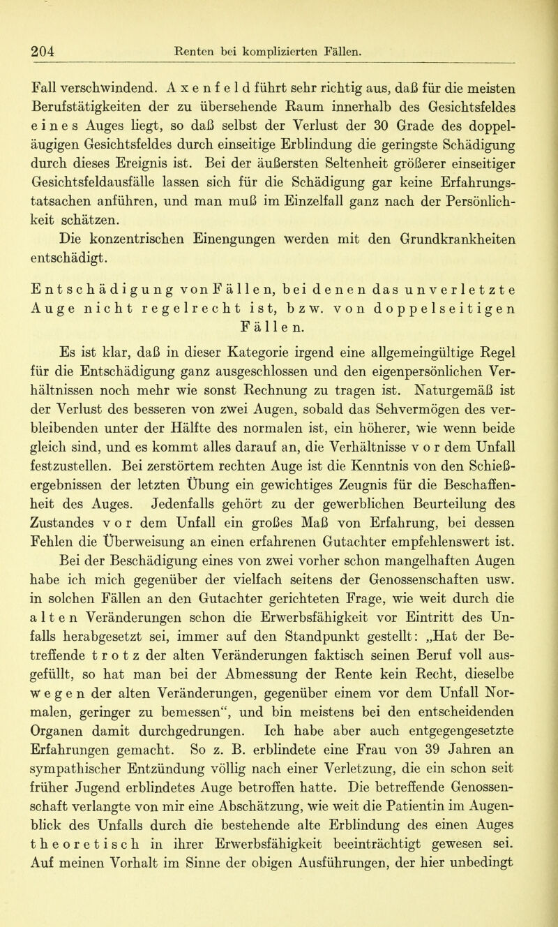 Fall verschwindend. A x e n f e 1 d führt sehr richtig ans, daß für die meisten Berufstätigkeiten der zu übersehende Raum innerhalb des Gesichtsfeldes eines Auges liegt, so daß selbst der Verlust der 30 Grade des doppel- äugigen Gesichtsfeldes durch einseitige Erblindung die geringste Schädigung durch dieses Ereignis ist. Bei der äußersten Seltenheit größerer einseitiger Gesichtsfeldausfälle lassen sich für die Schädigung gar keine Erfahrungs- tatsachen anführen, und man muß im Einzelfall ganz nach der Persönlich- keit schätzen. Die konzentrischen Einengungen werden mit den Grundkrankheiten entschädigt. Entschädigung vonFällen, bei denen das unverletzte Auge nicht regelrecht ist, bzw. von doppelseitigen Fällen. Es ist klar, daß in dieser Kategorie irgend eine allgemeingültige Regel für die Entschädigung ganz ausgeschlossen und den eigenpersönlichen Ver- hältnissen noch mehr wie sonst Rechnung zu tragen ist. Naturgemäß ist der Verlust des besseren von zwei Augen, sobald das Sehvermögen des ver- bleibenden unter der Hälfte des normalen ist, ein höherer, wie wenn beide gleich sind, und es kommt alles darauf an, die Verhältnisse vor dem Unfall festzustellen. Bei zerstörtem rechten Auge ist die Kenntnis von den Schieß- ergebnissen der letzten Übung ein gewichtiges Zeugnis für die Beschaffen- heit des Auges. Jedenfalls gehört zu der gewerblichen Beurteilung des Zustandes vor dem Unfall ein großes Maß von Erfahrung, bei dessen Fehlen die Überweisung an einen erfahrenen Gutachter empfehlenswert ist. Bei der Beschädigung eines von zwei vorher schon mangelhaften Augen habe ich mich gegenüber der vielfach seitens der Genossenschaften usw. in solchen Fällen an den Gutachter gerichteten Frage, wie weit durch die alten Veränderungen schon die Erwerbsfähigkeit vor Eintritt des Un- falls herabgesetzt sei, immer auf den Standpunkt gestellt: „Hat der Be- treffende trotz der alten Veränderungen faktisch seinen Beruf voll aus- gefüllt, so hat man bei der Abmessung der Rente kein Recht, dieselbe Wegen der alten Veränderungen, gegenüber einem vor dem Unfall Nor- malen, geringer zu bemessen, und bin meistens bei den entscheidenden Organen damit durchgedrungen. Ich habe aber auch entgegengesetzte Erfahrungen gemacht. So z. B. erblindete eine Frau von 39 Jahren an sympathischer Entzündung völlig nach einer Verletzung, die ein schon seit früher Jugend erblindetes Auge betroffen hatte. Die betreffende Genossen- schaft verlangte von mir eine Abschätzung, wie Weit die Patientin im Augen- blick des Unfalls durch die bestehende alte Erblindung des einen Auges theoretisch in ihrer Erwerbsfähigkeit beeinträchtigt gewesen sei. Auf meinen Vorhalt im Sinne der obigen Ausführungen, der hier unbedingt