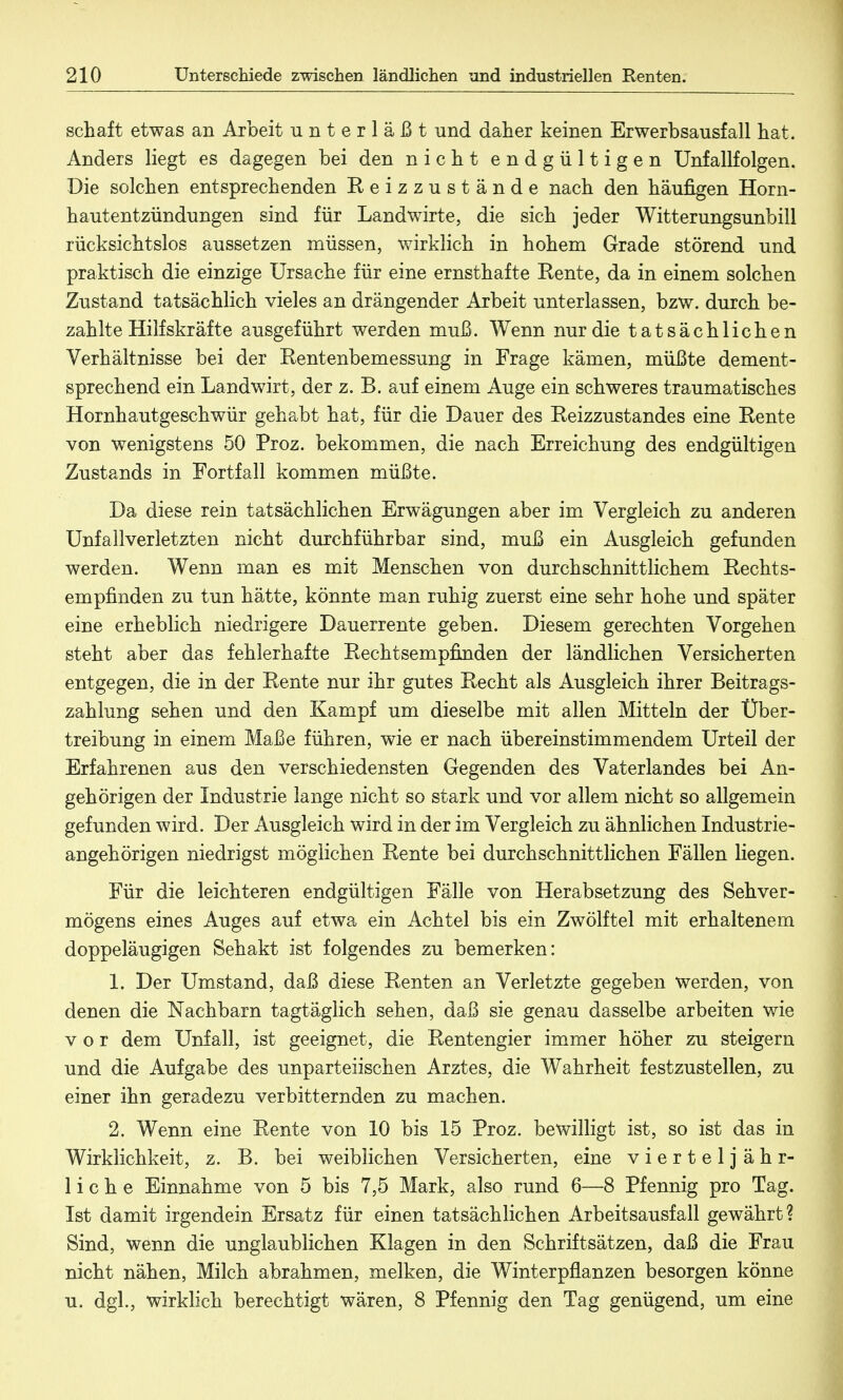 schaft etwas an Arbeit unterläßt und daher keinen Erwerbsausfall hat. Anders liegt es dagegen bei den nicht endgültigen Unfallfolgen. Die solchen entsprechenden Reizzustände nach den häufigen Horn- hautentzündungen sind für Landwirte, die sich jeder Witterungsunbill rücksichtslos aussetzen müssen, wirklich in hohem Grade störend und praktisch die einzige Ursache für eine ernsthafte Rente, da in einem solchen Zustand tatsächlich vieles an drängender Arbeit unterlassen, bzw. durch be- zahlte Hilfskräfte ausgeführt werden muß. Wenn nur die tatsächlichen Verhältnisse bei der Rentenbemessung in Frage kämen, müßte dement- sprechend ein Landwirt, der z. B. auf einem Auge ein schweres traumatisches Hornhautgeschwür gehabt hat, für die Dauer des Reizzustandes eine Rente von wenigstens 50 Proz. bekommen, die nach Erreichung des endgültigen Zustands in Fortfall kommen müßte. Da diese rein tatsächlichen Erwägungen aber im Vergleich zu anderen Unfallverletzten nicht durchführbar sind, muß ein Ausgleich gefunden werden. Wenn man es mit Menschen von durchschnittlichem Rechts- empfinden zu tun hätte, könnte man ruhig zuerst eine sehr hohe und später eine erheblich niedrigere Dauerrente geben. Diesem gerechten Vorgehen steht aber das fehlerhafte Rechtsempfinden der ländlichen Versicherten entgegen, die in der Rente nur ihr gutes Recht als Ausgleich ihrer Beitrags- zahlung sehen und den Kampf um dieselbe mit allen Mitteln der Über- treibung in einem Maße führen, wie er nach übereinstimmendem Urteil der Erfahrenen aus den verschiedensten Gegenden des Vaterlandes bei An- gehörigen der Industrie lange nicht so stark und vor allem nicht so allgemein gefunden wird. Der Ausgleich wird in der im Vergleich zu ähnlichen Industrie- angehörigen niedrigst möglichen Rente bei durchschnittlichen Fällen liegen. Für die leichteren endgültigen Fälle von Herabsetzung des Sehver- mögens eines Auges auf etwa ein Achtel bis ein Zwölftel mit erhaltenem doppeläugigen Sehakt ist folgendes zu bemerken: 1. Der Umstand, daß diese Renten an Verletzte gegeben werden, von denen die Nachbarn tagtäglich sehen, daß sie genau dasselbe arbeiten wie vor dem Unfall, ist geeignet, die Rentengier immer höher zu steigern und die Aufgabe des unparteiischen Arztes, die Wahrheit festzustellen, zu einer ihn geradezu verbitternden zu machen. 2. Wenn eine Rente von 10 bis 15 Proz. bewilligt ist, so ist das in Wirklichkeit, z. B. bei weiblichen Versicherten, eine vierteljähr- liche Einnahme von 5 bis 7,5 Mark, also rund 6—8 Pfennig pro Tag. Ist damit irgendein Ersatz für einen tatsächlichen Arbeitsausfall gewährt? Sind, wenn die unglaublichen Klagen in den Schriftsätzen, daß die Frau nicht nähen, Milch abrahmen, melken, die Winterpflanzen besorgen könne u. dgl., wirklich berechtigt wären, 8 Pfennig den Tag genügend, um eine