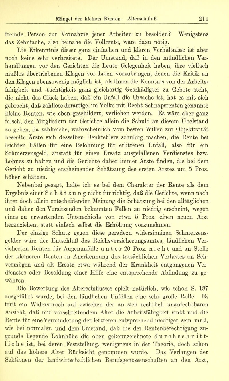 fremde Person zur Vornahme jener Arbeiten zu besolden? Wenigstens das Zehnfache, also beinahe die Vollrente, wäre dazu nötig. Die Erkenntnis dieser ganz einfachen und klaren Verhältnisse ist aber noch keine sehr verbreitete. Der Umstand, daß in den mündlichen Ver- handlungen vor den Gerichten die Leute Gelegenheit haben, ihre vielfach maßlos übertriebenen Klagen vor Laien vorzubringen, denen die Kritik an den Klagen ebensowenig möglich ist, als ihnen die Kenntnis von der Arbeits- fähigkeit und -tüchtigkeit ganz gleichartig Geschädigter zu Gebote steht, die nicht das Glück haben, daß ein Unfall die Ursache ist, hat es mit sich gebracht, daß zahllose derartige, im Volke mit Recht Schnapsrenten genannte kleine Renten, wie eben geschildert, verliehen werden. Es wäre aber ganz falsch, den Mitgliedern der Gerichte allein die Schuld an diesem Übelstand zu geben, da zahlreiche, wahrscheinlich vom besten Willen zur Objektivität beseelte Ärzte sich desselben Denkfehlers schuldig machen, die Rente bei leichten Fällen für eine Belohnung für erlittenen Unfall, also für ein Schmerzensgeld, anstatt für einen Ersatz ausgefallenen Verdienstes bzw. Lohnes zu halten und die Gerichte daher immer Ärzte finden, die bei dem Gericht zu niedrig erscheinender Schätzung des ersten Arztes um 5 Proz. höher schätzen. Nebenbei gesagt, halte ich es bei dem Charakter der Rente als dem Ergebnis einer Schätzung nicht für richtig, daß die Gerichte, wenn nach ihrer doch allein entscheidenden Meinung die Schätzung bei den alltäglichen und daher den Vorsitzenden bekannten Fällen zu niedrig erscheint, wegen eines zu erwartenden Unterschieds von etwa 5 Proz. einen neuen Arzt heranziehen, statt einfach selbst die Erhöhung vorzunehmen. Der einzige Schutz gegen diese geradezu widersinnigen Schmerzens- gelder wäre der Entschluß des Reichsversicherungsamtes, ländlichen Ver- sicherten Renten für Augenunfälle unter 20 Proz. nicht und an Stelle der kleineren Renten in Anerkennung des tatsächlichen Verlustes an Seh- vermögen und als Ersatz etwa während der Krankheit entgangenen Ver- dienstes oder Besoldung einer Hilfe eine entsprechende Abfindung zu ge- währen. Die Bewertung des Alterseinflusses spielt natürlich, wie schon S. 187 ausgeführt wurde, bei den ländlichen Unfällen eine sehr große Rolle. Es tritt ein Widerspruch auf zwischen der an sich rechtlich unanfechtbaren Ansicht, daß mit vorschreitendem Alter die Arbeitsfähigkeit sinkt und die Rente für eine Verminderung der letzteren entsprechend niedriger sein muß, wie bei normaler, und dem Umstand, daß die der Rentenberechtigung zu- grunde liegende Lohnhöhe die oben gekennzeichnete durchschnitt- liche ist, bei deren Feststellung, wenigstens in der Theorie, doch schon auf das höhere Alter Rücksicht genommen wurde. Das Verlangen der Sektionen der landwirtschaftlichen Berufsgenossenschaften an den Arzt,