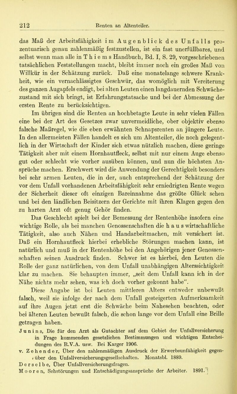 das Maß der Arbeitsfähigkeit im Augenblick des Unfalls pro- zentuarisch genau zahlenmäßig festzustellen, ist ein fast unerfüllbares, und selbst wenn man alle in T h i e m s Handbuch, Bd. I, S. 29, vorgeschriebenen tatsächlichen Feststellungen macht, bleibt immer noch ein großes Maß von Willkür in der Schätzung zurück. Daß eine monatelange schwere Krank- heit, wie ein vernachlässigtes Geschwür, das womöglich mit Vereiterung des ganzen Augapfels endigt, bei alten Leuten einen langdauernden Schwäche- zustand mit sich bringt, ist Erfahrungstatsache und bei der Abmessung der ersten Rente zu berücksichtigen. Im übrigen sind die Renten an hochbetagte Leute in sehr vielen Fällen eine bei der Art des Gesetzes zwar unvermeidliche, ober objektiv ebenso falsche Maßregel, wie die eben erwähnten Schnapsrenten an jüngere Leute. In den allermeisten Fällen handelt es sich um Altenteiler, die noch gelegent- lich in der Wirtschaft der Kinder sich etwas nützlich machen, diese geringe Tätigkeit aber mit einem Hornhautfleck, selbst mit nur einem Auge ebenso gut oder schlecht wie vorher ausüben können, und nun die höchsten An- sprüche machen. Erschwert wird die Anwendung der Gerechtigkeit besonders bei sehr armen Leuten, die in der, auch entsprechend der Schätzung der vor dem Unfall vorhandenen Arbeitsfähigkeit sehr erniedrigten Rente wegen der Sicherheit dieser oft einzigen Bareinnahme das größte Glück sehen und bei den ländlichen Beisitzern der Gerichte mit ihren Klagen gegen den zu harten Arzt oft genug Gehör finden. Das Geschlecht spielt bei der Bemessung der Rentenhöhe insofern eine wichtige Rolle, als bei manchen Genossenschaften die h a u s wirtschaftliche Tätigkeit, also auch Nähen und Handarbeitmachen, mit versichert ist. Daß ein Hornhautfleck hierbei erhebliche Störungen machen kann, ist natürlich und muß in der Rentenhöhe bei den Angehörigen jener Genossen- schaften seinen Ausdruck finden. Schwer ist es hierbei, den Leuten die Rolle der ganz natürlichen, von dem Unfall unabhängigen Alterssichtigkeit klar zu machen. Sie behaupten immer, „seit dem Unfall kann ich in der Nähe nichts mehr sehen, was ich doch vorher gekonnt habe. Diese Angabe ist bei Leuten mittleren Alters entweder unbewußt falsch, weil sie infolge der nach dem Unfall gesteigerten Aufmerksamkeit auf ihre Augen jetzt erst die Schwäche beim Nahesehen beachten, oder bei älteren Leuten bewußt falsch, die schon lange vor dem Unfall eine Brille getragen haben. J u n i n s, Die für den Arzt als Gutachter auf dem Gebiet der Unfallversicherung in Frage kommenden gesetzlichen Bestimmungen und wichtigen Entschei- dungen des R.V.A. usw. Bei Karger 1906. v. Zehende r, Über den zahlenmäßigen Ausdruck der Erwerbsunfähigkeit gegen- über den Unfall Versicherungsgesellschaften. Monatsbl. 1889. Derselbe, Über Unfallversicherungsfragen. Mooren, Sehstörungen und Entschädigungsansprüche der Arbeiter. 1891.1