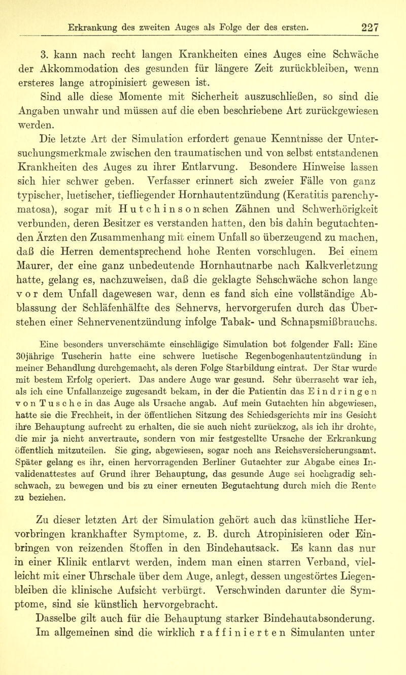 3. kann nach recht langen Krankheiten eines Auges eine Schwäche der Akkommodation des gesunden für längere Zeit zurückbleiben, wenn er st eres lange atropinisiert gewesen ist. Sind alle diese Momente mit Sicherheit auszuschließen, so sind die Angaben unwahr und müssen auf die eben beschriebene Art zurückgewiesen werden. Die letzte Art der Simulation erfordert genaue Kenntnisse der Unter- suchungsmerkmale zwischen den traumatischen und von selbst entstandenen Krankheiten des Auges zu ihrer Entlarvung. Besondere Hinweise lassen sich hier schwer geben. Verfasser erinnert sich zweier Fälle von ganz typischer, luetischer, tiefliegender Hornhautentzündung (Keratitis parenchy- matosa), sogar mit Hutchinson sehen Zähnen und Schwerhörigkeit verbunden, deren Besitzer es verstanden hatten, den bis dahin begutachten- den Ärzten den Zusammenhang mit einem Unfall so überzeugend zu machen, daß die Herren dementsprechend hohe Renten vorschlugen. Bei einem Maurer, der eine ganz unbedeutende Hornhautnarbe nach Kalkverletzung hatte, gelang es, nachzuweisen, daß die geklagte Sehschwäche schon lange vor dem Unfall dagewesen war, denn es fand sich eine vollständige Ab- blassung der Schläfenhälfte des Sehnervs, hervorgerufen durch das Über- stehen einer Sehnervenentzündung infolge Tabak- und Schnapsmißbrauchs. Eine besonders unverschämte einschlägige Simulation bot folgender Fall: Eine 30jährige Tuscherin hatte eine schwere luetische Regenbogenhautentzündung in meiner Behandlung durchgemacht, als deren Folge Starbildung eintrat. Der Star wurde mit bestem Erfolg operiert. Das andere Auge war gesund. Sehr überrascht war ich, als ich eine Unfallanzeige zugesandt bekam, in der die Patientin das Eindringen von Tusche in das Auge als Ursache angab. Auf mein Gutachten hin abgewiesen, hatte sie die Frechheit, in der öffentlichen Sitzung des Schiedsgerichts mir ins Gesicht ihre Behauptung aufrecht zu erhalten, die sie auch nicht zurückzog, als ich ihr drohte; die mir ja nicht anvertraute, sondern von mir festgestellte Ursache der Erkrankung öffentlich mitzuteilen. Sie ging, abgewiesen, sogar noch ans Reichsversicherungsamt. Später gelang es ihr, einen hervorragenden Berliner Gutachter zur Abgabe eines In- validenattestes auf Grund ihrer Behauptung, das gesunde Auge sei hochgradig seh- schwach, zu bewegen und bis zu einer erneuten Begutachtung durch mich die Rente zu beziehen. Zu dieser letzten Art der Simulation gehört auch das künstliche Her- vorbringen krankhafter Symptome, z. B. durch Atropinisieren oder Ein- bringen von reizenden Stoffen in den Bindehautsack. Es kann das nur in einer Klinik entlarvt werden, indem man einen starren Verband, viel- leicht mit einer Uhrschale über dem Auge, anlegt, dessen ungestörtes Liegen- bleiben die klinische Aufsicht verbürgt. Verschwinden darunter die Sym- ptome, sind sie künstlich hervorgebracht. Dasselbe gilt auch für die Behauptung starker Bindehautabsonderung. Im allgemeinen sind die wirklich raffinierten Simulanten unter