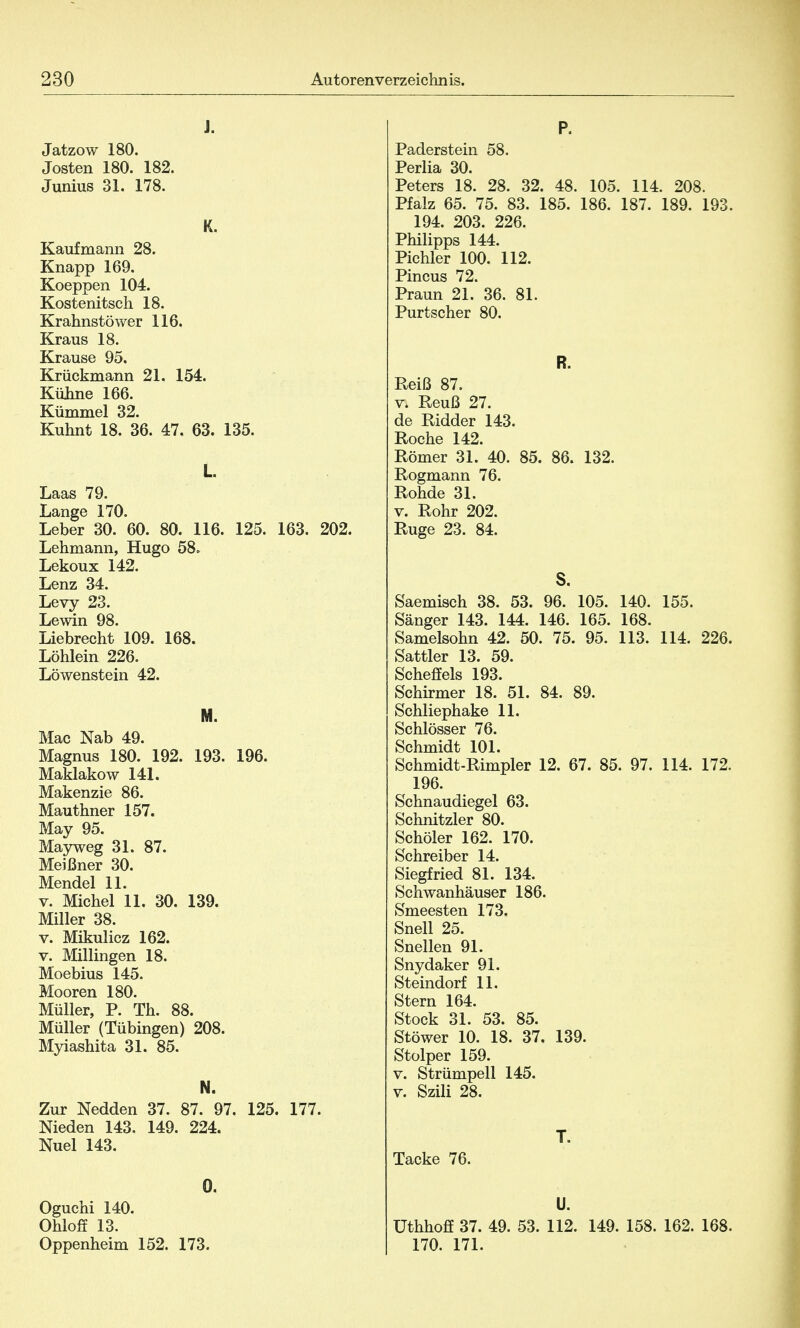 J. Jatzow 180. Josten 180. 182. Junius 31. 178. K. Kaufmann 28. Knapp 169. Koeppen 104. Kostenitsch 18. Krahnstöwer 116. Kraus 18. Krause 95. Krückmann 21. 154. Kühne 166. Kümmel 32. Kuhnt 18. 36. 47. 63. 135. L. Laas 79. Lange 170. Leber 30. 60. 80. 116. 125. 163. 202. Lehmann, Hugo 58. Lekoux 142. Lenz 34. Levy 23. Lewin 98. Liebrecht 109. 168. Löhlein 226. Löwenstein 42. M. Mac Nab 49. Magnus 180. 192. 193. 196. Maklakow 141. Makenzie 86. Mauthner 157. May 95. Mayweg 31. 87. Meißner 30. Mendel 11. v. Michel 11. 30. 139. Miller 38. v. Mikulicz 162. v. Millingen 18. Moebius 145. Mooren 180. Müller, P. Th. 88. Müller (Tübingen) 208. Myiashita 31. 85. N. Zur Nedden 37. 87. 97. 125. 177. Nieden 143. 149. 224. Nuel 143. 0. Oguchi 140. Ohloff 13. Oppenheim 152. 173. P. Paderstein 58. Perlia 30. Peters 18. 28. 32. 48. 105. 114. 208. Pfalz 65. 75. 83. 185. 186. 187. 189. 193. 194. 203. 226. Philipps 144. Pichler 100. 112. Pincus 72. Praun 21. 36. 81. Purtscher 80. R. Reiß 87. v. Reuß 27. de Ridder 143. Roche 142. Römer 31. 40. 85. 86. 132. Rogmann 76. Rohde 31. v. Rohr 202. Rüge 23. 84. S. Saemisch 38. 53. 96. 105. 140. 155. Sänger 143. 144. 146. 165. 168. Samelsohn 42. 50. 75. 95. 113. 114. 226. Sattler 13. 59. Scheffels 193. Schirmer 18. 51. 84. 89. Schliephake 11. Schlösser 76. Schmidt 101. Schmidt-Rimpler 12. 67. 85. 97. 114. 172. 196. Schnaudiegel 63. Schnitzler 80. Schöler 162. 170. Schreiber 14. Siegfried 81. 134. Schwanhäuser 186. Smeesten 173. Snell 25. Snellen 91. Snydaker 91. Steindorf 11. Stern 164. Stock 31. 53. 85. Stöwer 10. 18. 37. 139. Stolper 159. v. Strümpell 145. v. Szili 28. T. Tacke 76. U. üthhoff 37. 49. 53. 112. 149. 158. 162. 168. 170. 171.