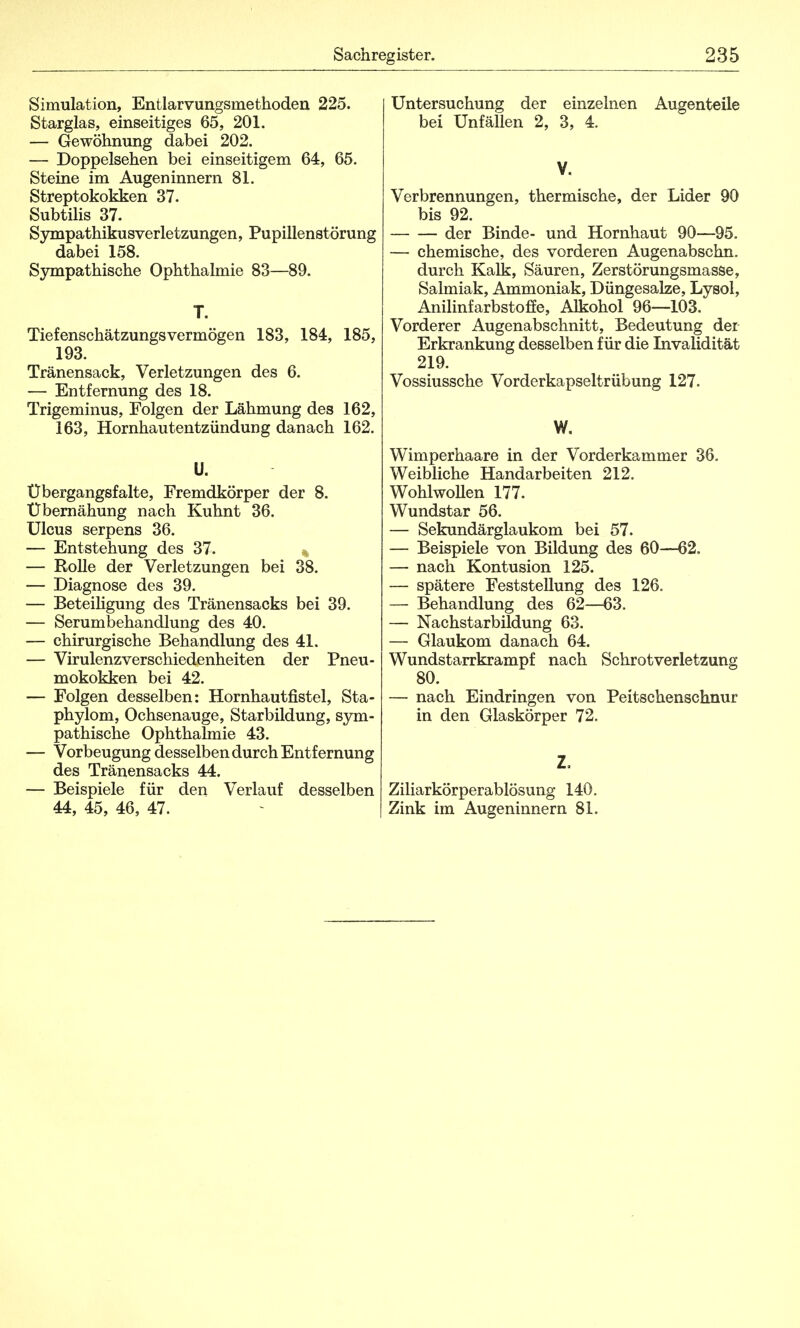 Simulation, Entlarvungsmethoden 225. Starglas, einseitiges 65, 201. — Gewöhnung dabei 202. — Doppelsehen bei einseitigem 64, 65. Steine im Augeninnern 81. Streptokokken 37. Subtilis 37. Sympathikusverletzungen, Pupillenstörung dabei 158. Sympathische Ophthalmie 83—89. T. Tief enschätzungs vermögen 183, 184, 185, 193. Tränensack, Verletzungen des 6. — Entfernung des 18. Trigeminus, Folgen der Lähmung des 162, 163, Hornhautentzündung danach 162. U. Ubergangsfalte, Fremdkörper der 8. Übernähung nach Kuhnt 36. Ulcus serpens 36. — Entstehung des 37. — Rolle der Verletzungen bei 38. — Diagnose des 39. — Beteiligung des Tränensacks bei 39. — Serumbehandlung des 40. — chirurgische Behandlung des 41. — Virulenzverschiedenheiten der Pneu- mokokken bei 42. — Folgen desselben: Hornhautfistel, Sta- phylom, Ochsenauge, Starbildung, sym- pathische Ophthalmie 43. — Vorbeugung desselben durch Entfernung des Tränensacks 44. — Beispiele für den Verlauf desselben 44, 45, 46, 47. Untersuchung der einzelnen Augenteile bei Unfällen 2, 3, 4. V. Verbrennungen, thermische, der Lider 90 bis 92. der Binde- und Hornhaut 90—95. — chemische, des vorderen Augenabschn. durch Kalk, Säuren, Zerstörungsmasse, Salmiak, Ammoniak, Düngesalze, Lysol, Anilinfarbstoffe, Alkohol 96—103. Vorderer Augenabschnitt, Bedeutung der Erkrankung desselben für die Invalidität 219. Vossiussche Vorderkapseltrübung 127. W. Wimperhaare in der Vorderkammer 36. Weibliche Handarbeiten 212. Wohlwollen 177. Wundstar 56. — Sekundärglaukom bei 57. — Beispiele von Bildung des 60—62. — nach Kontusion 125. — spätere Feststellung des 126. — Behandlung des 62—63. — Nachstarbildung 63. — Glaukom danach 64. Wundstarrkrampf nach Schrotverletzung 80. — nach Eindringen von Peitschenschnur in den Glaskörper 72. Z, Ziliarkörperablösung 140. Zink im Augeninnern 81.