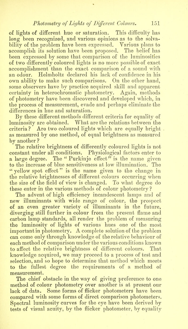 of lights of different hue or saturation. This difficulty has long been recognized, and various opinions as to the solva- bility of the problem have been expressed. Various plans to accomplish its solution have been proposed. The belief has been expressed by some that comparison of the luminosities of two differently coloured lights is no more possible of exact accomplishment than the exact comparison of a sound with an odour. Helmholtz declared his lack of confidence in his own ability to make such comparisons. On the other hand, some observers have by practice acquired skill and apparent certainty in heterochromatic photometry. Again, methods of photometry have been discovered and developed which, in the process of measurement, evade and perhaps eliminate the differences in hue and saturation. By these different methods different criteria for equality of luminosity are obtained. What are the relations between the criteria ? Are two coloured lights which are equally bright as measured by one method, of equal brightness as measured by another ? The relative brightness of differently coloured lights is not constant under all conditions. Physiological factors enter to a large degree. The u Purkinje effect is the name given to the increase of blue sensitiveness at low illumination. The  yellow spot effect is the name given to the change in the relative brightnesses of different colours occurring when the size of the field of view is changed. To what degree do these enter in the various methods of colour photometry ? The advent of high efficiency incandescent lamps and of new illuminants with wide range of colour, the prospect of an even greater variety of illuminants in the future, diverging still further in colour from the present flame and carbon lamp standards, all render the problem of measuring the luminosity of lights of various hues one of the most important in photometry. A complete solution of the problem can come only through knowledge of the relative behaviour of each method of comparison under the various conditions known to affect the relative brightness of different colours. That knowledge acquired, we may proceed to a process of test and selection, and so hope to determine that method which meets to the fullest degree the requirements of a method of measurement. The chief obstacle in the way of giving preference to one method of colour photometry over another is at present our lack of data. Some forms of flicker photometers have been compared with some forms of direct comparison photometers. Spectral luminosity curves for the eye have been derived by tests of visual acuity, by the flicker photometer, by equality