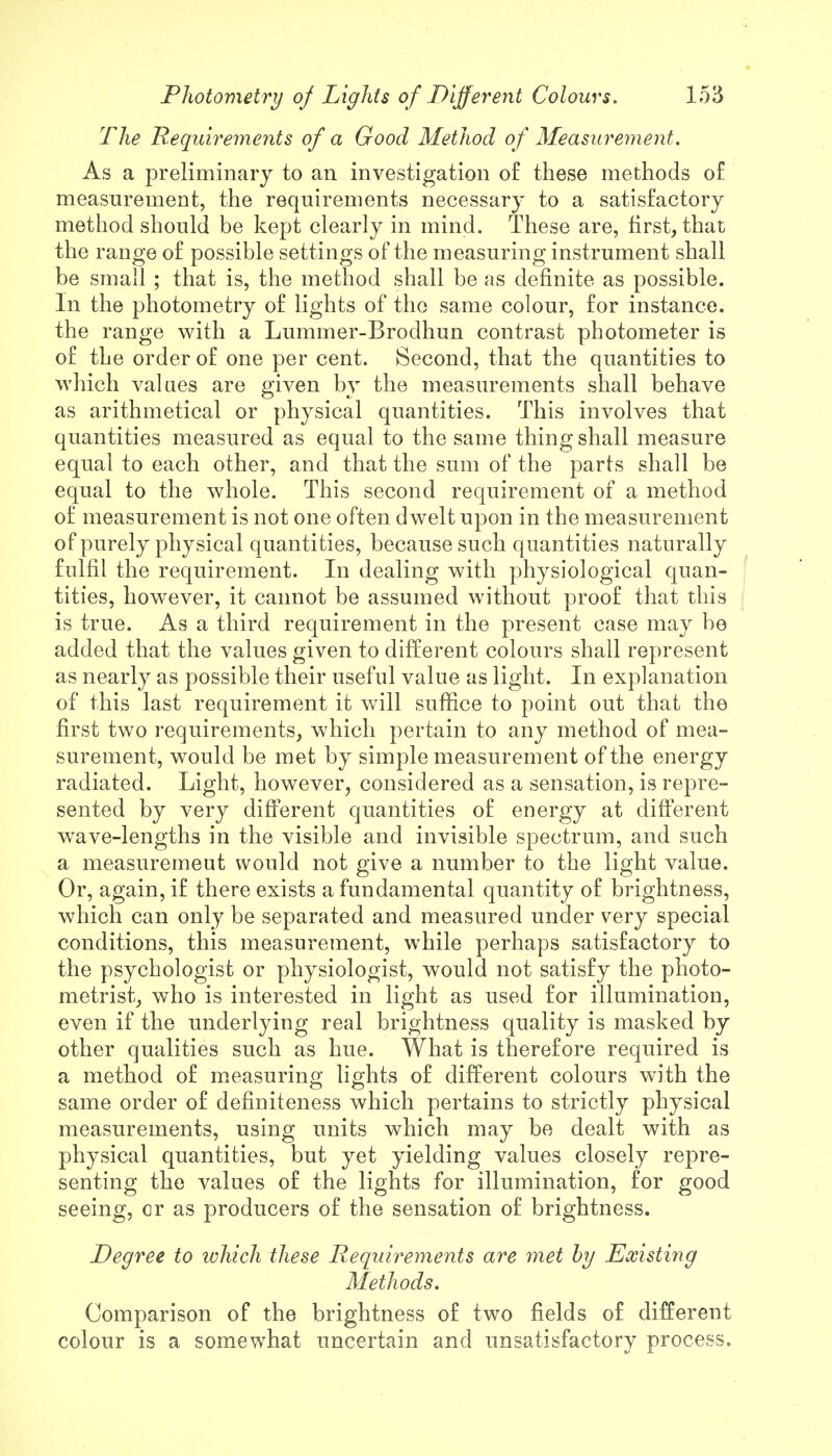 The Requirements of a Good Method of Measurement. As a preliminary to an investigation of these methods of measurement, the requirements necessary to a satisfactory method should be kept clearly in mind. These are, first, that the range of possible settings of the measuring instrument shall be small ; that is, the method shall be as definite as possible. In the photometry of lights of the same colour, for instance, the range with a Lummer-Brodhun contrast photometer is of the order of one per cent. Second, that the quantities to which values are given by the measurements shall behave as arithmetical or physical quantities. This involves that quantities measured as equal to the same thing shall measure equal to each other, and that the sum of the parts shall be equal to the whole. This second requirement of a method of measurement is not one often dwelt upon in the measurement of purely physical quantities, because such quantities naturally fulfil the requirement. In dealing with physiological quan- tities, however, it cannot be assumed without proof that this is true. As a third requirement in the present case may be added that the values given to different colours shall represent as nearly as possible their useful value as light. In explanation of this last requirement it will suffice to point out that the first two requirements, which pertain to any method of mea- surement, would be met by simple measurement of the energy radiated. Light, however, considered as a sensation, is repre- sented by very different quantities of energy at different wave-lengths in the visible and invisible spectrum, and such a measuremeut would not give a number to the light value. Or, again, if there exists a fundamental quantity of brightness, which can only be separated and measured under very special conditions, this measurement, while perhaps satisfactory to the psychologist or physiologist, would not satisfy the photo- metrist, who is interested in light as used for illumination, even if the underlying real brightness quality is masked by other qualities such as hue. What is therefore required is a method of measuring lights of different colours with the same order of definiteness which pertains to strictly physical measurements, using units which may be dealt with as physical quantities, but yet yielding values closely repre- senting the values of the lights for illumination, for good seeing, or as producers of the sensation of brightness. Degree to which these Requirements are met by Existing Methods. Comparison of the brightness of two fields of different colour is a somewhat uncertain and unsatisfactory process.