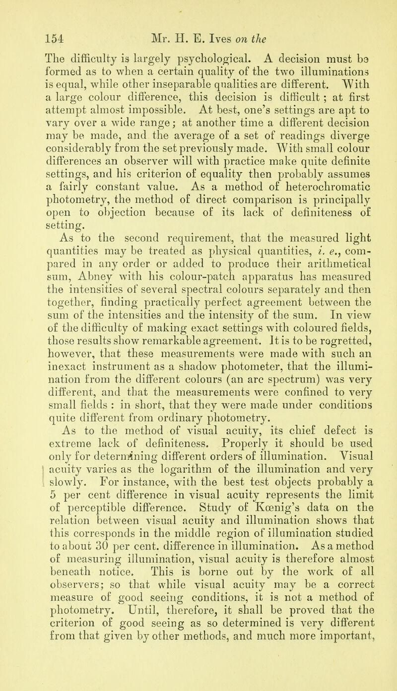 The difficulty is largely psychological. A decision must be formed as to when a certain quality of the two illuminations is equal, while other inseparable qualities are different. With a large colour difference, this decision is difficult; at first attempt almost impossible. At best, one's settings are apt to vary over a wide range; at another time a different decision may be made, and the average of a set of readings diverge considerably from the set previously made. With small colour differences an observer will with practice make quite definite settings, and his criterion of equality then probably assumes a fairly constant value. As a method of heterochromatic photometry, the method of direct comparison is principally open to objection because of its lack of definiteness of setting. As to the second requirement, that the measured light quantities may be treated as physical quantities, i. e., com- pared in any order or added to produce their arithmetical sum, Abney with his colour-patch apparatus has measured the intensities of several spectral colours separately and then together, finding practically perfect agreement between the sum of the intensities and the intensity of the sum. In view of the difficulty of making exact settings with coloured fields, those results show remarkable agreement. It is to be regretted, however, that these measurements were made with such an inexact instrument as a shadow photometer, that the illumi- nation from the different colours (an arc spectrum) was very different, and that the measurements were confined to very small fields : in short, that they were made under conditions quite different from ordinary photometry. As to the method of visual acuity, its chief defect is extreme lack of definiteness. Properly it should be used only for determining different orders of illumination. Visual I acuity varies as the logarithm of the illumination and very I slowly. For instance, with the best test objects probably a 5 per cent difference in visual acuity represents the limit of perceptible difference. Study of Koenig's data on the relation between visual acuity and illumination shows that this corresponds in the middle region of illumiuation studied to about 30 per cent, difference in illumination. As a method of measuring illumination, visual acuity is therefore almost beneath notice. This is borne out by the work of all observers; so that while visual acuity may be a correct measure of good seeing conditions, it is not a method of photometry. Until, therefore, it shall be proved that the criterion of good seeing as so determined is very different from that given by other methods, and much more important.