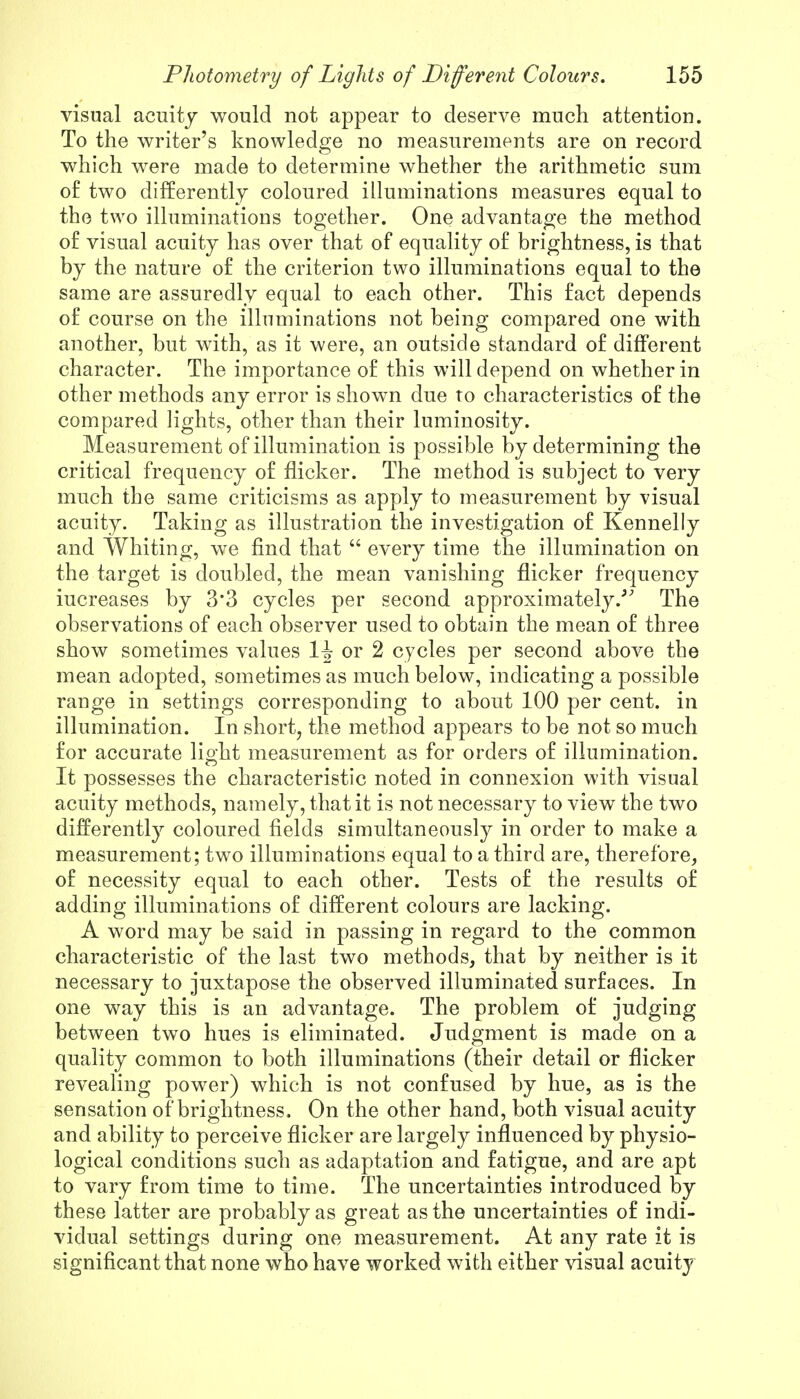 visual acuity would not appear to deserve much attention. To the writer's knowledge no measurements are on record which were made to determine whether the arithmetic sum of two differently coloured illuminations measures equal to the two illuminations together. One advantage the method of visual acuity has over that of equality of brightness, is that by the nature of the criterion two illuminations equal to the same are assuredly equal to each other. This fact depends of course on the illuminations not being compared one with another, but with, as it were, an outside standard of different character. The importance of this will depend on whether in other methods any error is shown due to characteristics of the compared lights, other than their luminosity. Measurement of illumination is possible by determining the critical frequency of flicker. The method is subject to very much the same criticisms as apply to measurement by visual acuity. Taking as illustration the investigation of Kennelly and Whiting, we find that  every time the illumination on the target is doubled, the mean vanishing flicker frequency iucreases by 3'3 cycles per second approximately/' The observations of each observer used to obtain the mean of three show sometimes values or 2 cycles per second above the mean adopted, sometimes as much below, indicating a possible range in settings corresponding to about 100 per cent, in illumination. In short, the method appears to be not so much for accurate light measurement as for orders of illumination. It possesses the characteristic noted in connexion with visual acuity methods, namely, that it is not necessary to view the two differently coloured fields simultaneously in order to make a measurement; two illuminations equal to a third are, therefore, of necessity equal to each other. Tests of the results of adding illuminations of different colours are lacking. A word may be said in passing in regard to the common characteristic of the last two methods, that by neither is it necessary to juxtapose the observed illuminated surfaces. In one way this is an advantage. The problem of judging between two hues is eliminated. Judgment is made on a quality common to both illuminations (their detail or flicker revealing power) which is not confused by hue, as is the sensation of brightness. On the other hand, both visual acuity and ability to perceive flicker are largely influenced by physio- logical conditions such as adaptation and fatigue, and are apt to vary from time to time. The uncertainties introduced by these latter are probably as great as the uncertainties of indi- vidual settings during one measurement. At any rate it is significant that none who have worked with either visual acuity